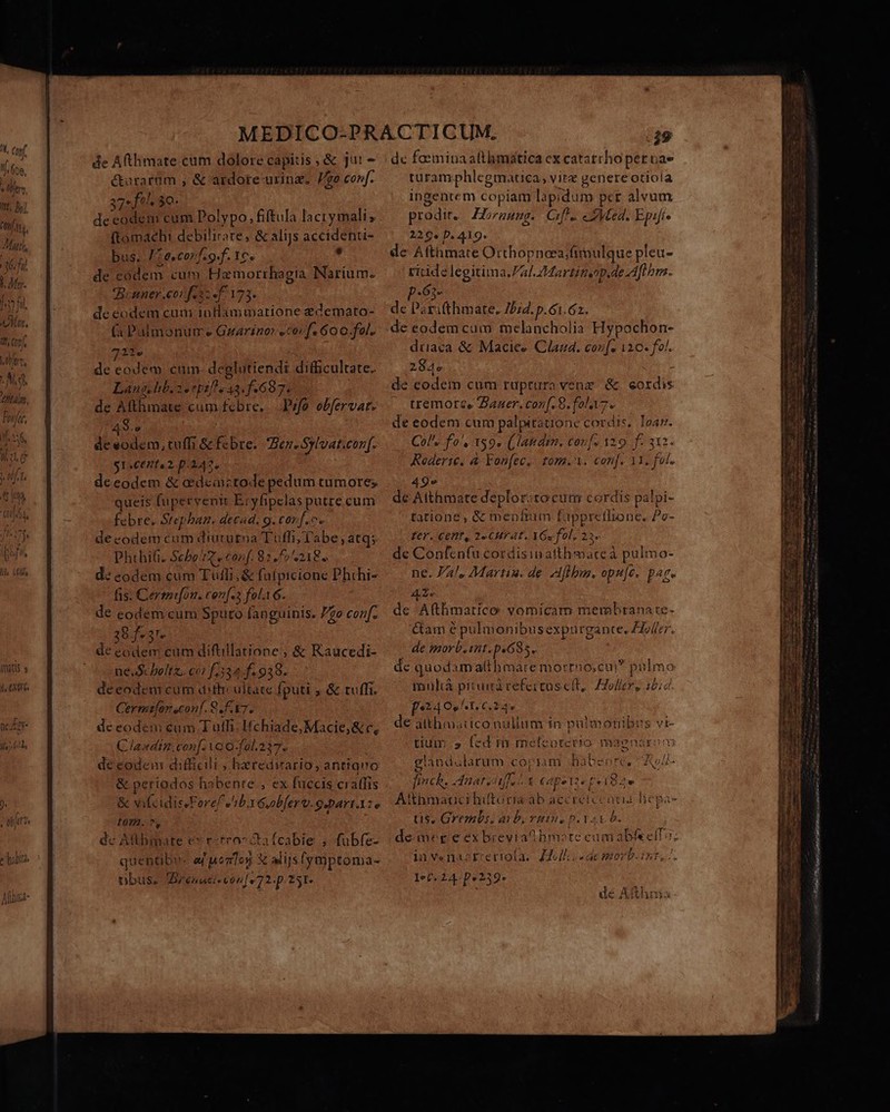 Mj (co, YU ^ fien. itt Bl Ctt  AMatih, 36:7] b My. Syd «M. 1, Conf, l Qr, Ms 7 Ifer, if. Uu » 0.20 742 e C164 lila Alis fats s t XC Dx no JV nez oy t Ja? b PA j. ^ afr ) habitis Mila. Tua j  de Atlimate cum dolore capitis, &amp; ju! 7 curarom , &amp; ardore urinz. Vo conf. 37: fil. 5Q. de codem cum Polypo, fiftula lacrymali; ftomaeh: debilirote, &amp; alijs accidenu- bus. /:e,co»f.9.f. 1C. , de códem cum Hamorrhagia Narium. Branner cor fesz «f. 173. de eodem cum inllammarione edemato- (a Palmonum e Guarino: «cor f. Go o.fol. 12. i de eodem cum. deglutiendi difficultate. Lang. lib 2 epi e 43. f.697. de Afthmate cum febre, Prfo. obfervat. 4S. | de eodem, tuffi &amp; febre. 7er. Sylvat.conf. 1C 2. p.242. de eodem &amp; edeactode pedum tumore; queis fupervenit Eryfipelas putre cum febre. Stephan. decad. 9. cor f.» decodem cum diuturoa TGffi; abe; atq;. Phthif. Sche^d. conf. 82,57 218. d: eodem cum Tufli, &amp; fa(picione Phihi- fis. Cermifon. conf. fola 6. de eodem cum Sputo fanguinis. 7o conf. . 38f-37 de eodem cum diftillatione ; &amp; Raucedi- ne.Scboltz. co: f,334 f. 938. deeodem cum dithcultace fputi ; &amp; tuffi. Cermefoneconf. 8. k7. deeodem eum Tuffi. Hchiade, Macie, &amp; c, Clasndin. conf. VoO-fal.237. decodem difficili , heredirario, anttavo &amp; periodos habente , ex fuccis cralfis &amp; vifcidissForef ArbxGuoblerv.9cpart:o 1072. ^, L dc Attbmate e» r:rro^ Cafcabie , fubfe- quentibi aj nono) x alijsfymptoma- nbus. renati von[ v 72.p. 251. dc faeminaalthmática cx catatrho per ba» turam phlegmatica, vire genere otiola ingentem copiam lapidum per alvum prodit. ZZrzung. Cul. eLMed. Epift» 229. D. 419. de Afthmate Otthopneea/fímulque pleu- ritide legitima.Pal Z£Martitiop.de Aft bm. P-63- de Parifthmate. Ibid. p.6i.62. de eodem cum melancholia Hypochon- driaca &amp; Macice Claud. cou[. 110. fol. 284» de codem cum ruptura venz &amp; eordis tremore Zaner. conf. 8. fola. de eodem cum palpitatione cordis, Toa. Col» fo', 159» (landem, cou[s 129. f. 312. Koderi. à Fon[ec.. tom.. con[. 11. fol. 49» de Atthmate deplor: tocum cordis palpi- tatione, &amp; menfum füpprethone. Po- Ver. Cent, 2« CH? 4T. YGs fol, 22« de Confcn(u cordisinafthmate à pulmo- ne. Pa/, Martis. de iflbus. opu[e. pare - de Afthmatico: vomicam membrana te- &amp;am e pulmonibus expurgante, £To/frr. de morb.int. p«635. de quodam althmare mortno,cui? pulmo muhà pituita cefeitusc(t, Holler, 15; [24 OS AT, C24 de aithmatico nullum in pulmonibus vi- tiuin » fed m meíenotcuio magnar: n3 glandaularum copiam Bbabenre, A- fich. Mate Y eapette pri82e A'thmacucihiftória ab acéreicen tis, Grembs. ai b. ritus p. Yay o Td- inve«nazstrrettola. £2o//;; s de mort. int, /. let. 24 D:?39* p oz dé H thm u- qe Om Frater TIL eiua tt pel Log