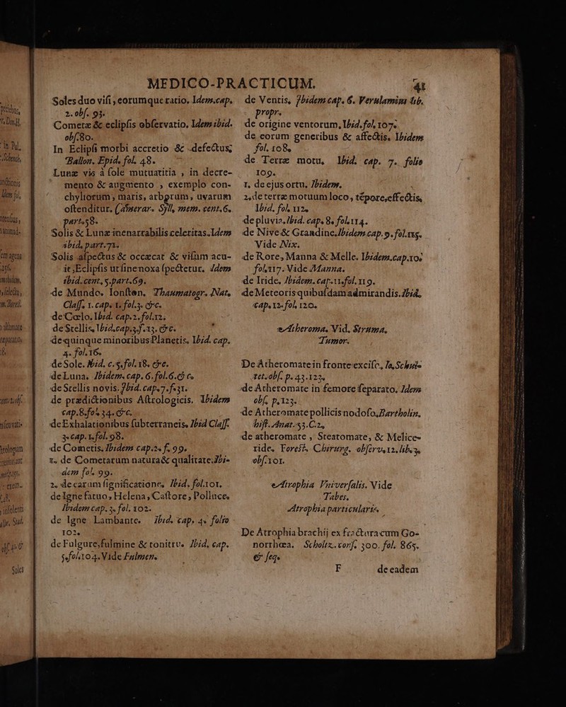 bus (NE dt Pul, 9/70 ncttonis iMenlius Sinimd- tn 4gchi Pu ibidem, feles, v. Dirt y amate lepra d std. tifeuvatie volorum vretiotatt nnt reexelm. ns ipfolent ilie. Sud. ij pU Soles Soles duo vifi , eorumque ratio. Ideps.cap. 2. obf. 93. Cometz &amp; eclipfis obfetvatio. Idem 2i4. obf. 8o. In Eclipfi morbi accretio &amp; defectus; Ballon. Epid. fol. 48. Lunz vis àíole mutuatitia , in decre- mento &amp; augmento , exemplo con- chyliorum , maris, arbgrum, uvarum oftenditur. (atmerar. Syl, mem. cent.G. part58. - abid, part.71. Solis afpe&amp;us &amp; occzcat &amp; vilum acu- it ;Eclipfis utfinenoxa fpectetur, Zdems ibid.cent, s.part.69. de Mundo. Ioníten. Thaumatogr. Nat, Cla[f. 1. caps t. fol.3. coc. de Colo. Izd. cap.2. fols; de Stellis, Void. cap.s.f.15. cc. dequinque minoribus Planetis. 12/4. cap. A. fol.16. deSole. M4. c.s. fol. 18. cc. deLuna. Jbidem. cap. 6. fol.6.€$ c« de Stellis novis. 2524. cap. 7. f. 31. de przdi&amp;ionibus Aftrologicis. Ibidem cap.B.fo* 34. Cc. deExhalationibus fubterraneis, Z/z4 Cla]f- 3« Cap. 1 fol. 98. de Cometis. Ibidem cap.os f. 99. 1, de Cometarum natura&amp; qualítate;J/;- dem fo. 99. 2. decarum figni&amp;icatione, 7Lbid. fel1or. de Igne fatuo; Helena, Caftore; Polluce, Ibzdem cap. 3. fol, 102. de lgne Lambante. — J/:4. cap. 4» folio 102. de Fulgure;fulmine &amp; tonitrv.. 7/4. cap. $ folito 4. Vide Fulmen. de Ventis, 7bidem cap. 6. Verulamim tib. propr. de origine ventorum, 1/4. fol 107. de eorum generibus &amp; affectis. Ib;deps fol. 108, de Terre motu, lbid. cap. 7. folis 109. 1, de ejusortu, Piden. 2,deterre motuum loco, tépore;effetis, lbid. fol. 12. de pluvia. ibid. cap. 8, fol Yr4. de Nive&amp; Grandine.Jbidemcap. o. fol.sg. Vide Vix. de Rore, Manna &amp; Melle. I/zdem.cap.1o» fo117. Vide 7Manna. de Iride. Z/zdes. cap. Us fol. 19. de Meteorisquibufdamadmirandis.25i4, €4p.12- fol 120. edtberoma. Vid, Strama. dumor. De Atheromatein fronteexcifc, Ja, Schbuis tTet.ob[. p. 43.123, ide Athetomate in femore feparato. des obf, p,123. de Atheromatepollicisnodofo,Zar?boliz. Vift. 4nat.53.C.2, de atheromate ,' Steatomate, &amp; Melice- tide. Foresf^ Chirurg. obférvs 12 libus, vbf.1or. eZfirophia Vaiverfalis. Vide Tales. irophbia particularis. E de eadem fies utt tor Le duge. eene Diem x a com i MATT lik eden. z dia S eamus