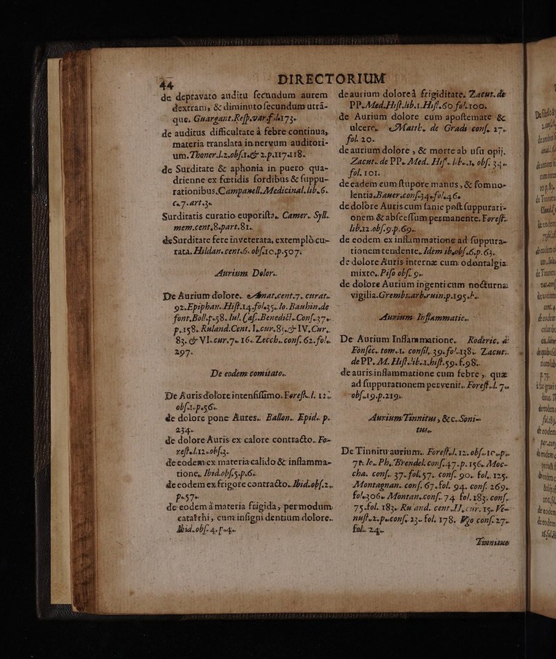 de depravato auditu fecnadum aurem dextram, &amp; diminutofecundum utra- que. Gnargant.Re[p.uarfilt7. de auditus. difficultate à febre continua; materia translata in nervum auditori- um. Zhbazer.J.2.0bf 1. 2.p.117418. de Surditate &amp; aphonia in puero. qua- drienne ex feeidis fordibus &amp; fuppu- rationibus,Campasell. Medicinal. lib. 6. €«7- Art 3e : Surditatis curatio euporiftz, Camer. Syl. mem.cent,8-part.81.. deSurditate fere inveterata, extempló.cu- rata. EHildan.cent-6. obf Ao. p.07. Aurium Delor.. De Aurium dolore. e/$zat.cent.7. citrat. oz.Epipban. Hifl. Xa. fols. Io. Banbin.de font, Bol p.58. Inl. (af. -Beneditl.Con[.37 v. p.158. Ruland.Cent. Y.cur.8:. 5 IV, Cur. 83. c Vl.cur.7« 16. Zecch. conf. 62. fols. 297. De eodem: comitato. De Aurisdolore intenfiftimo: Fereff..]. 12. ob[.1- p.56. de dolore pone Aures. Ballon. Epid. p. 234. de dolorórand ex calore contracto. Fo-- tefle l.x2 obf... deeodem:ex materiacalido &amp; inflamma- tione, Jbid.obf s. p.6-. de codem ex frigote contracto. Jbid.obf. .. ades à materia frigida, 'permodum eatatrhi , cumiinfigni dentium dolore.. « Jüsd.ob[- A [o4 deaurium doloreà frigiditate, Zaewr. de PP.Aded.Hifl.hb.i.Hiff.60 fo-1oo. de Aurium dolore cum apoftemate &amp; ulcere- eMattb. de. Gradi conf. 17. fo! 20. deaurium dolore , &amp; morteab ufu opij. Zacut«.de DP. 24ed.. Hif. lib... obf. 34. fl. 101. : deeadem eum ftüpore manus, &amp; fomno- lentia-Baner.con[-3Acfol AG. de dolore Auriscum fanie poft (appurati- onem.&amp; abíceffum pesmanente. Fereff.. liba obf. 9.p.69.. de eodem ex inflammatione ad: füppura- tionem tendente, Zdem ibuob[.6.p.63. dc dolore Autis internz cum odentaleia: mixto. P:fa obf. o. de dolore Aurium ingentieum nocturna vigilia.Grembsarb.rninp.195.^.. aunium: Infammatic. - De Aurium Inflammatione.. Aoderic. 4 Fon[éc.. tom.1.. confil, 39.fo^-138.. Zacnr. dePP. 24. Hifl Jib. biff.s 9. £.98.. deaurisinflammatione cum febre ,. qua ad fuppurationem pervenit. £oreff.. 7. obf .19.p.219.. uysum Tannttus , &amp; c..Soni- tu. De Tinnitu aurium. ForefAll 12. obf. 1C ep; 7T Jes Ph, Brendel conf, 47.p. 156. Moe- €ha. con[.. 37. fols. conf. 90.. fol. 1*5. ZMontagnan.. conf. 67 fol. 94. conf. 269. fo306« Montam.con[-. 7 4: fol. 183. conf, 75.fol. 183. Ru and. cent HI, cov vg. Fe nhiflu2. pecon[, 13 fol. Y78. Wyo con[ 27. y e fblok à yit denar quii kann Quinte ipd ds Tinnita Cui, decode nfid dodo 4m ot dc Tinnitu tun] deant (mid. Boden cani Gn, liy &amp;qubi tionlob Ju ioter dus. T delen. fiiy de codem k tdem. wr f bal Mi IO Gi de tod &amp; tdem Mil