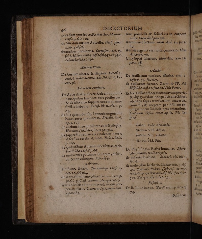 de eadem cum febre;&amp; catarrho. Z4onra, conf. YA» fol.xo02. 1 de Mirabili aurium Abfceffu. Zerff. part. 2. lib. 4-0bf.7. deauribus purulentis. Cermifon. conf. 15. fol, 8. Hildan.cent.5,ob[-2«fol.34/7. 349* Schench.obf.1a.f-191. Aurium Vicus. De Aurium ulcere. lo. Stephan. Decad. 2. conf. 6. Rulande cenz.1. cur. $6. C. €. IV. £ur. 36s. - De eodem comitato, De Auris dextra ulcere: &amp;de aliis quibuf- damsquibus fanies ex aure profluebat: &amp; de alio viro fuppuzationem in aure finiftra habente. Fereff. Itb.12. obf. 7. p» 64- . LIP? de filia quz indeufq; à teneris unguiculis babet aures purulentas. Brendel. Conf. 29:p. 109- i de aurium fluxu purulento cum Epilepfia. Hornung.(:[l. Med, Ep.215-p.394- Ex (appretlione materiz virulentz inaure» abíceffus cerebri &amp; mors. Ballon. Epzc. * 270. de quib (dam Aurium ulceribus curatis. Forell.liboxi obf. 8. p.66. de multo pure poftauris dolorem , deliri- um&amp;convulfiones. Pzfoebf.9. ev nM. De Aute, Jonflom. Thasmatogr. Claff. 4* cap. 26. fo Y64. de Auto fnIminante, Nico Fortan. Exemp. $8.fol, st. Cafp. zmthor. tri golcagese Aurtaródentis admirandavis&amp; motus per- pendicu laris, Caoterar. Syll, mcum. cent. ^: Q Apa! 1.0 7* Auri potabilis &amp; foliati vis in corpore nulla. IZezz ibid.part.88. Auraüm artefactum. Jdem abid. 12. part. 89. ibid.part. 90. Chryfopzi falarium, dens ibid. cente 12. part. 98. exta. De Axillarum tumore. ZZ//daz. cent. 2. obferv. 79. fol. 267. de axillarum fetore, Zaczr. de PP. 24 Hifl.lib.s ifl. v7. fol.2 0x. Vide Fateor. Ex leviaxillainthoracisconcavum pervia; &amp; alijs gravibus non paucisaffe&amp;tibus, ob puris fupra tranfverfum coacerva- tionem , &amp; ineptam per fiftulam ex- purgationem fabinde provenientibus. (onfium. Vefal extat ap Yo. Pb. ln- graff. Balans. Nide AMairazda, *Balegs. Vid. Mara. Balnea, Nids e^f442. Barba. Vid. Pili. De Phyfiologia. Barbezhumanz, ZAart. Ant. Vimus ,trabl proprio. de infante batbato, ^ Sebencb. ef. hb, t. fel. 6. de a:ulieribus barbatis, Rbedrz cent. 3.0b/. 40. Stephan. Roderi. (aftren[ ; de mat. guulicbre p. 52» Schench, obf. hte fol, 6.67 576. Zumger, tb. v. b. p.294. Bafhfcia, De Bafilifcoinovo. QWorelt cente 4» obferv. 74- Bafili(cus as gli L^ am nh. Vatt Uri) uve destabile (p Ste P5 Atrzbrlis H Telle neut U luii Ko [0.41 ANN Mali. d » ! 30 tt Dtonc deny,