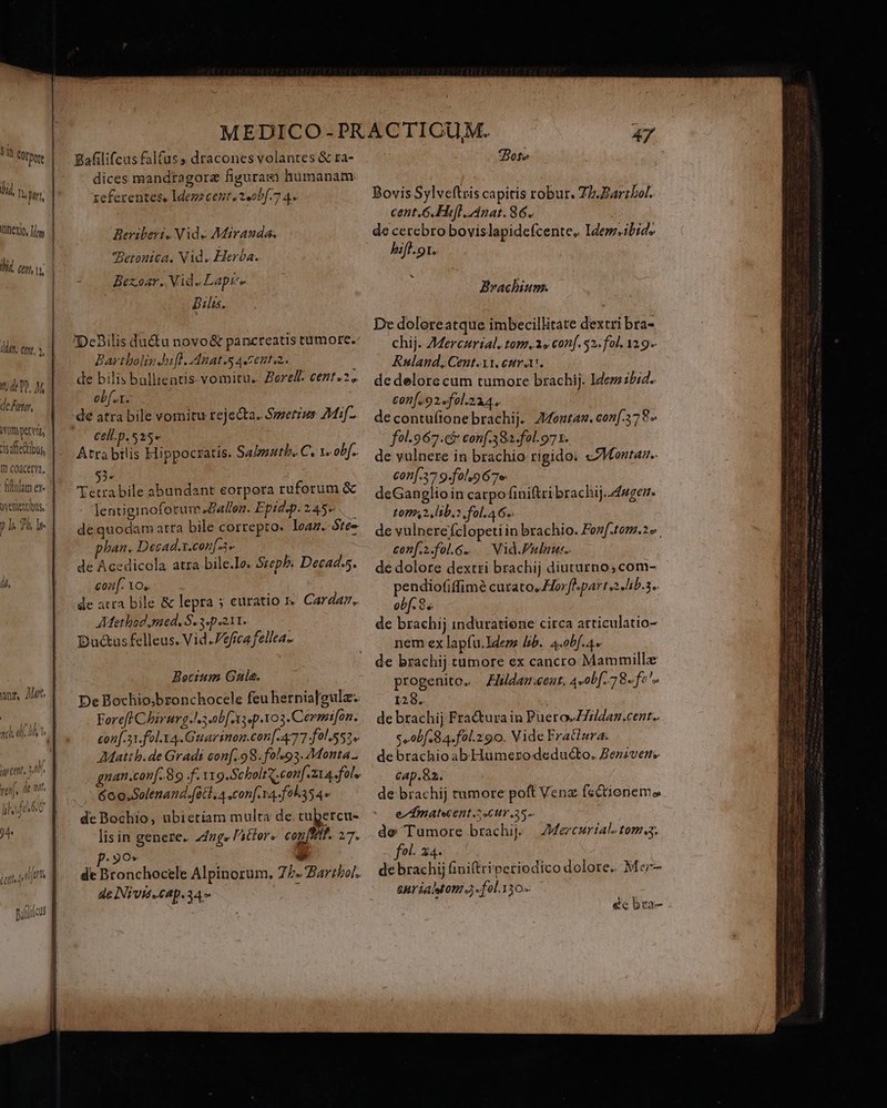 in QOtpore lid, v. Lo Iinexio, Ty Ji]. cep v deFgty, ) ls 2 lr íi, we, rts n  jy ett, 47. rei, dent. l ih f fi l. 6 Ü 94 Mn (ent, Bafilifcus falfus, dracones volantes &amp; ta- dices mandragorz figuras hümanam zeferentes, Idezz cent. 2,obf.7 4. Beriberi. Vide Miranda. Betontea. Vid. Herba. Bezoar. Vid. Lapi. Bia. DeBilis ductu novo&amp; pancreatis tumore. Bartbolig Jbiff. Anat. «Cento. de bilis bullientis- vomitu. Zoref. cent. 2, obf... de atra bile vomitu rejecta. Smerius 7Mif- cell.p. 525» Atrabilis Hippocratis. Salmuth. C. v. obf. 55« Tetrabile abundant eorpora ruforum &amp; lentiginoforure allen. Epidep. 2 45- de quodam atra bile correpto. leaz. óte« ban. Desad.x.con[3» dé Acedicola atra bile.Ie. Szepb; Decad.s. coa. 10,. de atra bile &amp; lepra 5 euratio r. Cardanz. AMethod.raed. $.3.p 211. Dacus felleus. Vid .Pefica fellea- Bocium Gale. De Bochio;bzonchocele feu hernia[gulz- Foreff Cbirurg.l. 3 obf n3 p.103.Cermifon. con[.31.fol.y4.Guarsnon.con[.4777 fol.552« AMattb.de Gradi con[..9 8. fals93. Monta. gnan.con[. 89 f. 11 g.ScholtX.con[.z1a. fal. Goo. Solenand.fetl. A .con[.14-f0l.354» de Bochio, ubietiam multa de tubercu- lis in genere. 24ng« l'ittor« conf. 27. Ov à; E de Bronchocele Alpinorum., 75. Zartboi. de INivis.cap.34» j Boss Bovis Sylveftris capitis robur. Z/.Barzbor. cent.G.Hifl. Anat. 86. de cerebro bovislapidefcente, Idem.ibids hift. 1. . Brachium. De doloreatque imbecillitate dextri bra- chij. 7Mercurial. tom.» conf. 52. fol, 31 9-- Ruland, Cent.xi. cotra. de delore cum tumore brachij. Idem bid. conf. 92.fol.214. decontu(ionebrachij. A4outan. conf. 78» fol-967.c&amp; conf.38a.fol. 971. de vulnere in brachio rigido: «ZMaentar.. conf.37 9-fol.9 67e. deGanglioin carpofiniftri brachij..4egen. L007,2. lb. fol. 4 6s. de vulnerefclopeti in brachio. Fenf.tom.2» conf.i.fol.Gg. .— Nid.Pulnu:. de dolore dextri brachij diuturno, com- po cutato, Horfl.part 2 Jib.s.. obf. 8 s. de brachij induratione circa atticulatio- nem ex lapfu.ldene lib. 4.obf.4. de brachij tumore ex cancro Mammillz progenito. Zlidam:eent. 4-0b[. 78. fe^. 128. de brachij Fractura in Puero-Z7zldan.cent.. s»obf.84.fol.290. Vide Fratlura de brachio abIHumezro deducto. Benivene cap.82. de brachij tumore poft Vena fectionemo e^ ÁAmatwent.2 cur .25-- de Tumore brachij. fol. 24. debrachij finiftriperiodico dolore. Mer- anrialston a. fel. 330 AMercuriale tom. ette o nasa rnit um mai om TED