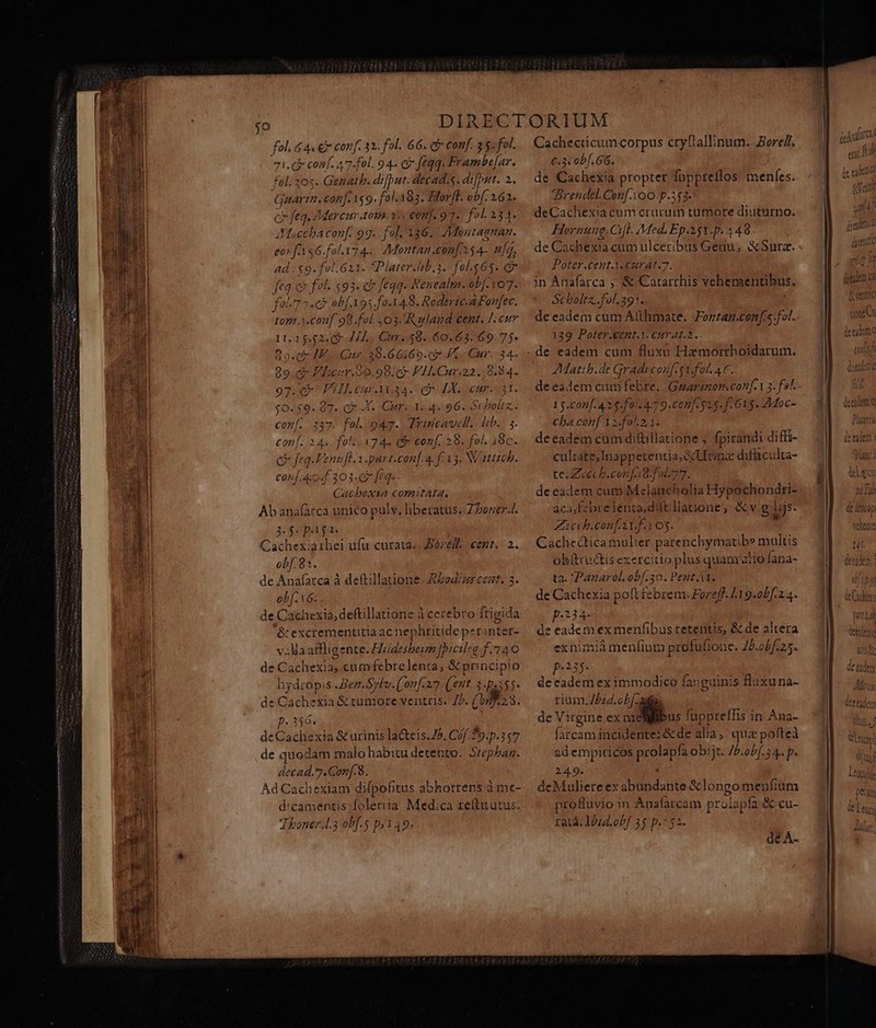 fd fl. 66. ct conf. 3 5. fol. 71.5 conf. 47-fol. 94- có feqq. Frambe[ar. fol. 305. Genatb. d:iput. decad.s. diit. 2: Gaartn. can[. 159. fol.A83. Klorfl. obf. 162. cr feq, Mercer t0. 15. €onf. 97. foL 234. JXtoccba conf. 99. fal 136. /Menuragnam. eor fAs6.fol.174.. Montan.confo $4- ma, 5 $9- fol. 621. *Piater.lhib,s. fol. i (e e fol. «93. e feqq. Renealm.ob[. 107. pu 72.67 obf.195.fa.148. RodeviczaFanfec. MAT 403A uland cent. I. cur 11.1552. (9: 444, Ctr. .48. 60.63. 69. 75- 909. Cr HE Gur 20.66169. 2 KK - Cur. 34. e FLhcer.99.98:6- VI Cur.22.,8.84. AIL Car M34. (LX. curi. Ó. d Qo X. Guru. 96. conf. 337. fol. 947. Trincavcll.. bib. 3. con[. 24s. fol. 745 (- conf. 28. fol. 19c. Q feq.Fenufl. 1.part.conf.a. fF. 33. N'1tzcb. conf. dos 303-7 fEq. Cacbexia comitata. Ab anafarca unico pulv. liberatus. Z boner-J. 2$ p i Cachexiarhei ufu curata; ore. cent. 2. obf. 81. de Anafatca à deftillatione Rsdizs cert. 3. obf. 16 de ted deftillatione à cerebro frigida &amp; excremenütia ac nephritideper nias v .Maatfligente. Hzidesbeum Jpieileg f.74 AO de Cap xia, cum (ebte lentas &amp;pri incipio hydropis .Ber.Sylv.(onf.27. (eut. 3-p355- de Cachexia&amp; uS ventris. 7b. (9923. P: 266. deCachexia &amp; urinis laCteis.75, Cof. 39.p.3 $77 de quodam malo habitu detento: Srepbaz. decad.7.Conf.8. Ad Cachexiam difpofitus abhorrens à me- d:camentis;folerua Medica teft utus. Thoner.l.3 ob[.5 p.149. o0 Eo] o c Scaoltz.. Cachecticamcorpus ctyfiallinum.. BoreZ. €.3: obf. 66. de Cachexia propter fappreflos menfes. rendel.Con[.AoO-p.5$2- deCachexia cum crurum tumore diuturno. Hornung.Cil. Med. Ep.351.p. 4 48 de Cachexia cum ulceribus Genu, &amp;Surz. Poter.cent.M. €zrat.7. in Anafarca ,: S Catarrhis vehementibus, St haltz..fol.391. de eadem cum Atthmate. Fortag.confs.fot.. 139. Poter.kent.1. cuv at.2. de eadem cum fluxu Hamorrhoidarum. JMattb.de Gradi conf. sU fol. 4C. deeadem cafe: Ginarinamcan[-13. fs 1$.conf. 43$ f0/.47 9. conf. 25. f. 615. Moc- cba conf Y2.fo.2 1. deeadem cum diftillatione ; fpirandi diffi- cultate Hnuppeenrio cM: difüculta- te. Zuiech.confa8.fol-77. de eadem cum Mclancholia Hypochondri- aca,Febre PE a,dilt:llatzone, v.g.lijs. Zicch.con[ At. f.1 05. * CachcDie nu er parenchymatibs multis obftru&amp;is exercitio plus quauratio fana- ta. Panarol. Si e Pent.A1. de Cachexia poft febrem. Foreff. /19.0bf.24. p.234- de eadem ex menfibus tetentis, &amp; de altera exnimiamenf(inm profufione. Jb.obf.25. p.235. de cadem ex immodico fanguinis flaxuna- rium, Zbid.obf 2i de Virgine M fuppteífis in Ana- farcam incidente: &amp; de alia , quz pofteà ad empiricos D obijt. /5.obf. 3 4. p- 24.9. deMuliete ex a n GA &amp; longo mepfium profluvio in Anafarcam prolapfa &amp; cu- ratá. lUzg.obf 35 p.: 52. de A-