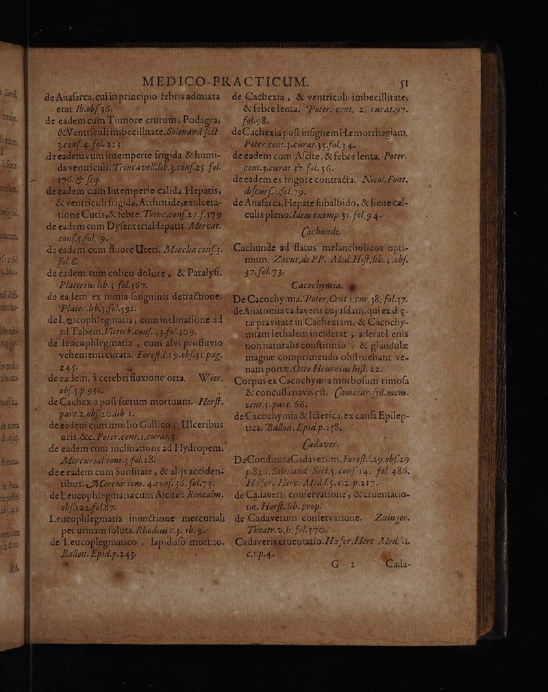 * M. S Mic nop TdL Gilt jisculta- tliondti- Vo dif. $4] bomultis aiolata- Lf ya 40 meom t de Anafarca,cuiinprincipio febris admixta erat Zb.ob[ 36. de eadem cum Tumore crutum, Podaera, &amp;Ventticuli imbecillitate .$0/enaz2 f: 3 conf. 4- fol. 225. deeademcumintemperie frigida &amp;humi- da ventriculi. 77z7cavell. hb.s.con[.25. fol. 376.65 feq. '&amp; ventriculi frigida; Arthüude;exulcera- tione Curs; &amp; febre. Trinc.con[.2.7 f.179 de eadem cum DytenteriaHepatis. 4erc2t. conf. s.fol.'9. deeadem cum flaore Uter. 772ccha conf 3. foL 6. de eadem cum colico dolore, &amp; Daralyfi. Platerits lib.3 fol.$67. de ealem ex nimia fanguinis detractione. Plate; hib.sifol.591. deLencophiegmatia , cuminclinatione ad ad Tabem.Jutticb.conf. 43.f0..109. de leucephlegmatia ; cum alvi profluvio vehementi curata. Zoreff /,1 9.obf.31.pag. 24$.  deeadem, icerebrifluxione orta, — Wer. ob[. s. p.931. de Cachex:a pofl foetum mortuum. ZZorff. ob(122.fo17. Leucophlegmatia inun&amp;dione mercuriali per urinam foluta. &amp;bodras c.3. 10. 9. de Leucoplegmatico , lapidofo morto. Ballon. Epid.p.243. de Cacbexia, &amp; ventriculi imbecillitate; &amp;febrelenta. VPorer. cent, 2. cAurat.97. f01.98. deCachexia poft infigaemHxmorrhaeiam, Poter.Cent.3«nrat.3s.fol. » 4. de eadem cum A'cite, &amp; febrelenta, Porer. Cetfi -5.CHT 40.37. fol. 36. deeadem ex trigorecontracta. ZVreol Font. difeur [s fel. 79. de Anafarca;Hepate fubalbido, &amp; liene'cal- culis pleno.Z4eme exemp.31. fol. 9 4. (scbuade. Cachunde ad flatus melancholicos opti- mum. Zacut,de PP. Mea. Hifl hib. obf. 37.f00. 73- Cacochymia. De Cacochy inia. Porer.Cent 3.02.38, fol.17. deAnatomia cadaveris cujufdam, qui ex d: c- tz pravitate in Cachexiam, &amp; Cacochy- miamlethaleminciderat ; aderatl enis nonnaturahis con(titutio , &amp; glandule magne comprimendo obftrüebant ve- nam port. Orro Heuraius bif. 12. Corpus ex Cacochymia morbofum rimofa &amp; concullinavisett. (rezar, fVll.nicm. de Cadaverum conlervaiione. — Zmer. Theatr.v.b. fol.e70. Cadaverisetuentatio. H/er Herc. 12d. i. C... p.4- QN Cada-