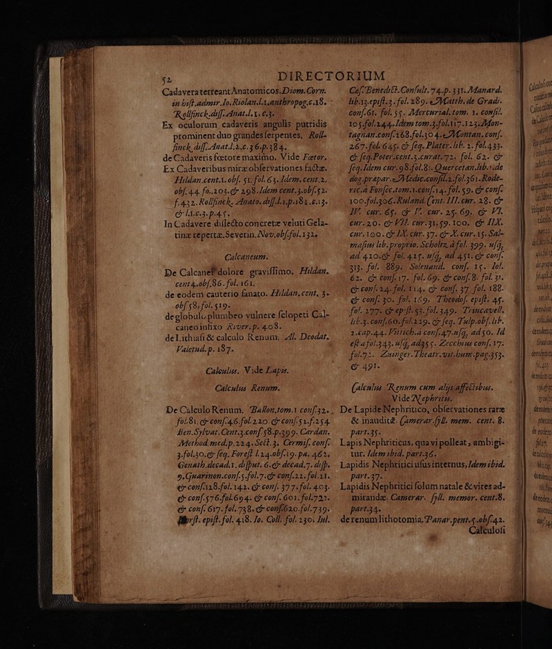 Cadaveraterteant Anatomicos.Dzop. Corn. in bifl admir Io. Riolan.lx.anthropog.c 18. Rollfinck.deff. dnat.l X. 6.3. Ex oculorum cadaveris angulis putridis prominent duo grandes ferpentes, Ao/ finch diff, Auat.l.3.c.36.p.38 4. de Cadaveris faetore maximo. Vide Fetor. Ex Cadaveribus mirz obfervationes facta. Hildan.cent.X. obf. sx. fol &amp;3. Idem. cent.a. obf. 4.4. fo..203.C* 298. Idem cent.3.ob[- 52. f. 432. Rellfiach. Znato. di] ly pa8x 8.13. (B LE c3. p-45. In Cadavere difle&amp;to concrete veluti Gela- tinz reperta. Severin. ev. obf. fol. 132» Calcaneum. De Calcanef'dolore graviffimo. Hildan. cent 4.0b[. 86. fol. 161. de eodem cauterio fanato. 77/447. cent, 3- ob[ 58, fol. $19. deglobulo plumbeo vulnere fclopeti Cal- caneoiufixo Azver.p. 4.08. de Lithiaüi &amp; calculo Renum. 247. Deodat, Valetud. P 197. Calculus, Vide Lapss. Calculus Reuum. fol S1 et conf. 4.6. fol. 210: c conf 5 v. f.2.54. Ben.Sylvat. Cent.3.conf 58-p.399. Cardan. Method, med.p.22.4. Sect. 3. Cermif. con[- 3.fol.30.c&amp; feq. Forefe L34-0b[-19. pa. 462. Genath.decad.i. di[put. 6.e) decad,7. difp. 9.Gnuarinon.con[.5 .fol.7. c con[.2.2. fol.11. € con[128.fol. 141. (j conf. 37 7. fol. 403. ( conf. 576.fol.6o 4. €? conf. 601. fol.722. dr con[. 617. fol. 738. conf62.0-fol.7 19. d: i. epift. fol. 418. Jo. Coll. fol. 130. Jal. Caj- Benedi. Confult. 7 4... 331.Manard. lbYs-epifl.2 - fol. 289. Mattb. de Gradr- conf. Gt. fol. 5$. Mercurial. tom. Y. confr.. 105.fol.144.. Idem tom.3.fol.u7.123.2M4on- tagnan.con[-168.fol.30 4.eZMantan. conf. 267.fel. 645. c7 feq. Plater. lib. 1. fol435. € [£q-Poter.cent.3.cmrat.72. fol..62. c fq. Idem cur.98.fol.8:. Quercetan.lib.r.de dog .prapar.eZMledic.confil.2.fol.361.Rode- ric.à Foc[cc.tom.i.con[.A 4. fol. $9. c conf. 100.fol.306. Ruland. (ent. LI. cur. 28. c IV. cur. 6$. cr F.. eur. 25-69. € V1. eur. 2,0. C Fl. cur.31.59. 100. (&amp; I1X. cur.1oo . C LX. enr. 37. dr X. eur. 15. Sal- geftis lib. proprto. Scboltz, a fol. 399. n[4, ad 410. fol. 41$. ufq, ad 451. f conf. 313. fol. 889. Solemand. conf. 1g. lef. 62. C conf. v7. fol. 69. ei conf. 8. fol. 3r. €? conf. 24. fol. 114. ci conf. 37 fol. 188. € conf. 30. fol. 169. Theodof. epift. As. fol 277- &amp; ep: 53. fol- 349. Trincavell. I5-3- conf 60. fal329. Gy feq. Tulp-obf. iib. 2.62p.44. 'utich.a con[.477.2[q, ad $0. Id eft fol.343. n[g, ad35 $- Zecchuus conf. 17. fo71. Zeunger-TIheatr.utbhum.pag-4y3. C 421. (alcalus Renum cum alas affetisbus. Vide Aephritis. De Lapide Nephritico, obíetvationes rarze &amp; inauditd. (amerar.f7H. tmem. cent. 8. part.35- Lapis Nephriticus, quavi polleat ; ambigi- ur. Zdem bid. part-36. Lapidis Nephritici ufus internus, [der 25id. part.37. Lapidis Nephritici folum natale &amp; vires ad- miranda. Camerar. fp. memor. cent.8. part-34. derenum lithotomia. Pagar. pent. 4 0bf.42. Calculofi (jodoi qi eoo Cf meo; gat Bo qr podre urit wc Last d quium ü hi ot Hipim qi ceo. piti deu ibl hi q dc gp ial. alba tutt, deeodom cial detoltq deed preci d eodem fia. ttadtloo Marg lla 16r à tod. Diotroy