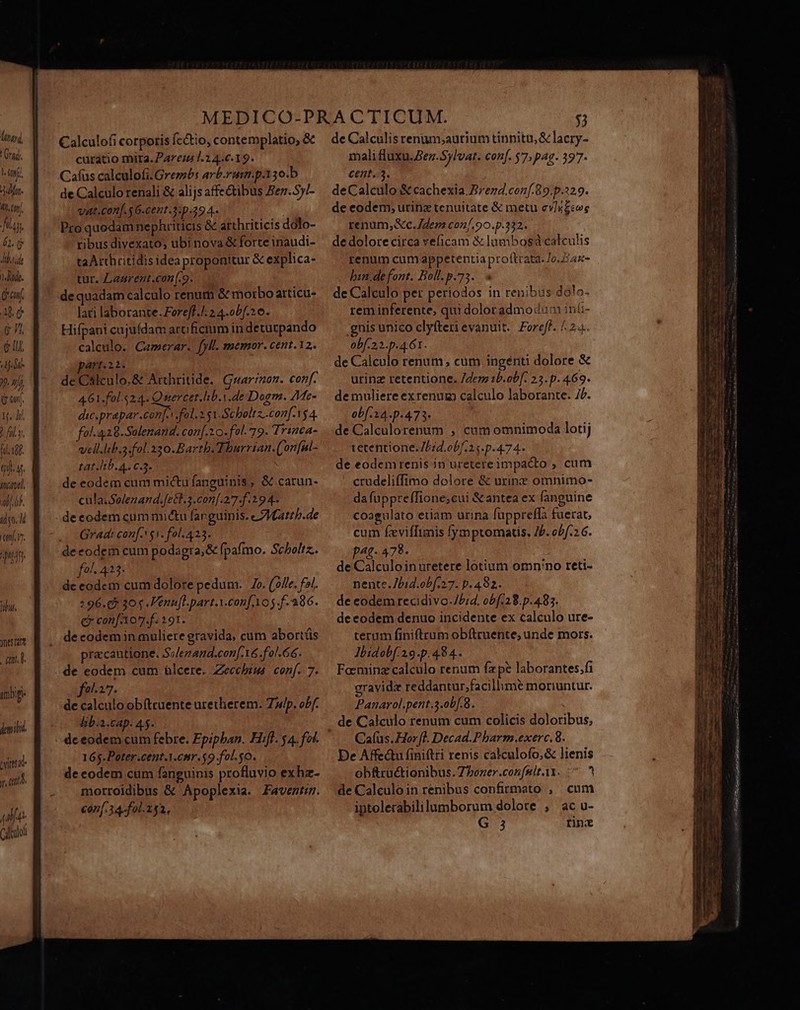 ri lif. iso. ld TT VE Apud. 17 neta 11 umbip- dmi. bina Mf. «ud Calculofi corporis fectio, contemplatio, &amp; curatio mita. Pare; 1.2 4.6.19. Cafas calculofi.Grembs arb-rurm.p.130.b de Calculo renali &amp; alijs affectibus Bez.5)/- vat.con[. $6-cemt.3:p.39 4. Pro quedam nephriticis &amp; arthriticis dólo- ribus divexato; ubi nova &amp; forte inaudi- taAtthritidis idea proponitur &amp; explica- tur. Laurent.con(.9. de quadam calculo renum &amp; morbo articu- lari laborante. Foreff.J. 2 4.obf.2 0. Hifpani cujufdam arficrum in deturpando calculo. Camerar. [yll. memor. cent.12. Art.22. de Callculo.&amp; Arthritide. Guarzon. conf. 461.fol.524. Quercet.lib.Y.de Dogm. 7Me- dic.prapar.con[. fol. i 51.Scholtz..con[-154. fol.4,28.Solenand. con[.1 0. fel. 19. Trinca- vell.ltb.a.fol.230.Bartb.Thurrian.('on[nl- tat lib. A. C3. ' de eodem cum mictu fanguinis, &amp; carun- cula.Solenand.fetl.3.conf.277.f.19 4. deeodem cum mi&amp;tu fanguinis. e /Iattb.de Gradi conf. $i. fol. 423. deeodem cum podagra, &amp; fpafmo. Scholiz.. 0], 413. de eodem cum dolore pedum. Zo. (fle. f3). :96.68 20 .Venufl-part.V.confAo5.f- 386. c con[A07.f. 191. pracautione. S;/enand.con[-16 fol. 66. de eodem cum ülcere. Zeccbius conf. 7. fo-27. de calculo obftruente uretherem. Zip. obf. lib:a.cap. 45. de eodem cum febre. Epipban. Hif. $4. fol. 165.Poter.cent.Y.cnr.$9.fol.$0. de codem cum fanguinis profluvio exhz- morroidibus &amp; Apoplexia. Faventzm. €07[.34-fol.252, de Calculis renum,;aurium tinnitu,&amp; lacry- mali fluxu.Bez.$ylvat. conf. 57; pag. 3977- cent.3. deCalculo &amp; cachexia. Brezd.conf.89.p.:29. de eodem; urinz tenuitate &amp; metu cv/r£ewge renum,&amp;c. em con/.90.p.332. de dolore circa veficam &amp; lumbosd calculis renum cum appetentia proftcata- Jo. £44- bin.defont. Boll.p.73.. de Calculo per periodos in renibus dolo- rem inferente, qui dolor admodum ini- gnis unico clyfterievanuit.| Foreff. | 24.. obf-23.p.4.61. de Calculo renum , cum ingénti dolore &amp; urinz retentione. Jdem 1b.ob[. 23. p. 469. demuliere exrenuz calculo laborante. 7/. obf 34.p-473* de Calculorenum , cum omnimoda lotij tetentione. 7/24. ob/:25.p.474- de eodemrenis jn uretereimpacto ; cum crudeliffimo dolore &amp; urinzc omnimo- dafuppreffione;cui &amp; antea ex fanguine coagulato etiam urina fuppreffa fuerat, cum feviffunis fymptomatis. JP. obf.2 6. pag. 478. de Calculoinuretere lotium omn:no reti- nente.7bid.obf. o7. p. 482. de eodem recidivo-J5;4. obf:28.p.483. deeodem denuo incidente ex calculo ure- terum finiftrum obftruente, unde mors. Jbidobf.2.9.p. 484. Foeminz calculo renum fzpe laborantes.fi gravida reddantur;facillime moriuntur. Panarol.pent 3.ob[.8. de Calculo renum cum colicis doloribus, Caíus. Hor. Decad.Pharm.exerc.8. De Affectu finiftri renis calculofo,&amp; lienis obfructionibus. Zhoner.con[uit.x. ^ ^ de Calculoin renibus confirmato , cum iptolerabililumborum dolore ;, ac u- NRI QU B san a PU tug miam S mh TT ronem e ane E I NB AUPL