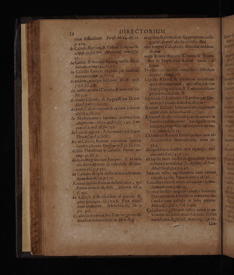 p. 464- Ld de Calculo Renum,&amp; V eic. Langius Lb. a. epift 57-fol 756. Mercurial. tom.3.fol. Xx. de Calcul Renumin feptuag «nario /Vrcol. Fontan.exempl. 42, fol Yi 7. de Calculo Renum. explofo pet lumbos. Fontan.exemp. 43-f2l.Vi9. deeodem , ejuíque fedtione. Hof. epift. f &amp;.8.fol 418. ce xe fervacione à Calculo. Bramer.conf 62. fol. 319. dz caufis Calculi , .&amp; fuppreffione urina. Hor Hh.part. 2.1.6 iO. de caufa Calculiveriore; &amp; tariote.Schench. ob(.lib.s. fol. $15. de Medicamentis lapidem atterentibus. JAngen.tom.i [eb asepifl.2. fol. 1 40. Lat- guis lib.a.epi[l. $8. fol. 759. de Calculi dolore , &amp; Stomachi debilitate. Thheodof.ep!fl -9-fol.8 7 . Án in Calcolo Kenum conveniat lamina — lumbisadmota. Rez/feus epift. 53. fol. 2 01. dcU(u Therebinti in Calculo. Foztaz. ex- emp. 42«fol 11. de decocto granorum Juniperi, &amp; de vero ufa diureticorum in calculofis ZZ//Zz. cent. G.obf. s1.p.5 60. de Calculo in ipfo ductu urinariofetento. Idcm ibid.ob[. 66.p.5 70. Acris ex lapilloRenum dolorisratio , qui Partus dolo:esfüpetet. | Schencb. bib. 5. men incurtere, | Schbenchimaobf, Lb. 3. f Si 6. ACalculo in cavitatibus Ren?m genito ll- tina fine dolore cohibita. Zder Zb:4. quatut;altero Calculo obleílo. bid. non femper Calculoíos Arenulas reddere. Ibidem noya &amp; vera ftuporis Crurum.&amp; Vomi- tus in Nephritico dolore — caufa... 1- bidem. Nephritcus pto Col:cotra&amp;tatus àM edicis occifus. /Zemf.517. Lapides Renum &amp; ureterum monftrofi: quiinflammationes , abíceflus,babitus leucophlegmaticos,&amp; F.enum coníun- puionem indücunt. Ib. ingeniofa Calculorum à R enibus per Ure- teresinVeficam deductio.72:4c Renum Calculo laborantium curationes admirandz. Schbenchua lib.3.f- 520. RenumCalculos vifos aliquando;natura 1n lumbisexulceratione , aut Apotteinate cxcitato,propulfos: vel incifione exem- tos.Sehbench.fol. $2. Lithomiam Renum formidandam non ef- sadonibus demonfliratur. Zdems fo/. 2j. dclapidibus in finiftro rene repertis Fl- dan.cetit .6.ob[. 4:3.p. $ $0- de lapide renis (iniftzi magnitudine unius caltanez in muliere.7o. zd/pbon[. dz Font. Med. Chrift. [bec.p. 4 47- Setarum veluti capillamenta cum renum calculo ejecta. Panarel.pent.s.ob[.36. Calculüstotam R enum cavitatem replens. Salmutb.cent.5.ob[.10. In rene finiftco magnus calculus bicornis; altet cornuum divulfus in ureterem de- Ízend;t. cum calculo in lobo jecoris. Heer .obf.A.p.B.1. V id. Lapi, Calculus ovi gallinacei roftro acuto in ca- vitatem ren;s definentis fab renis finiri memb:ana. Rolfick 7feat.c33. 7 p181. Ure- e m Y, anhititfl [us eue : i IT ! J| ouch finca Medic jura nn 10 (tii [5 nl dt eo