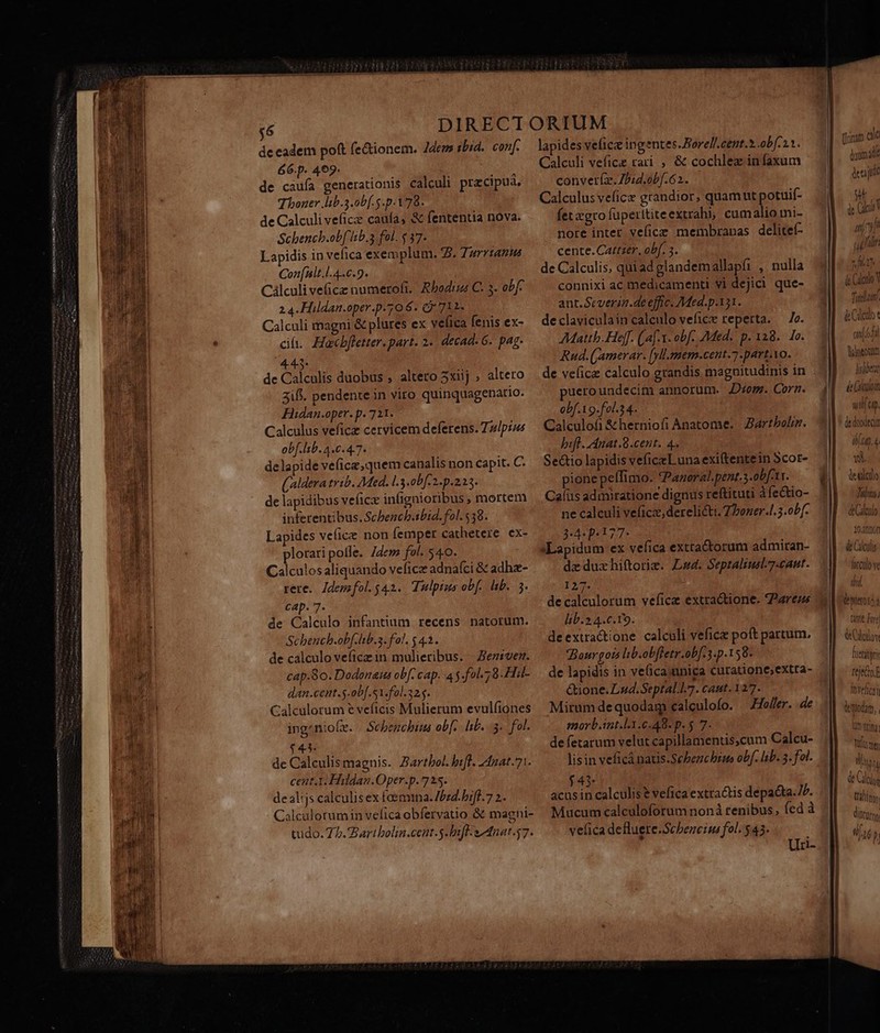 VAT essaie emen thy eei I treno de eadem poft (e&amp;ionem. Zdem sbid.. conf. 66.p. 469. de caufa generationis calculi precipua. Thoner lib.5 ob. 5.p. 178. de Calculi veficze caufa, &amp; fententia nova. Schench.ob[ lnb.5 fol. $37. Lapidis in vefica exemplum. 2. Turrtanus Con[nlt.l.4.6.9. Cálculi ve(icz numerofi. Rbodis C. 3. obf: Calculi magni &amp; plures ex velica fenis ex- df. Haocbfletter. part. 2. decad- 6. pag. 445. de Calculis duobus , altero 5xiij , altero 3ift. pendente in viro quinquagenario. FHidan.oper. p. 711. Calculus veficz cervicem deferens. Tz/pzs obf. lib. 4.6.4.7. delapide ve(ice,quem canalis non capit. C. (aldera trib. Med. L.3.0bf.2. p.223. de lapidibus veficz infignioribus , mortem inferentibus. Schbench.ibid. fol. $38. Lapides vefice non femper cathetere ex- plorari polle. dew fol. 540. Calculosaliquando vefice adnafci &amp; adhze- rere. Idemfol. 542. Tulpius obf. lb. 3 cap. 7. de Calculo infantium recens natorum. Schench.obf.lb.a. fol, $4.1. de calculo veficz in mulieribus. - Beztvez. cap.8o. Dodonaus obf. cap. 4 y.fol.;8.Hil- dan.cent.s-ob[.s1.fol.325. Calculorum e veficis Mulierum evulfiones ingzniofe. | Schbencbi ob[,. hb. 3. fol. $43. de Calculis magnis. Zartbol. bif. 2422t.71. cent.1. Hodan.Oper.p. 725. de alis calculis ex foemina. 57d. bil. 7 2. Calculorumin vefica obfervatio &amp; magni- tudo. 75. Bart bolia.cent.5.bifl sanat 47. lapides veficz ingentes.Borell.cent.* obf1. Calculi vefice rari ; &amp; cochlez infaxum conver(z. Zbid.obf.62. Calculus veficz grandior, quamut potuií- fet gro fuperttite extrahi, cumalio mi- nore inter vefice membranas delitef- cente. Cattser, obf. 5. de Calculis, quiad glandem allapfii , nulla connixi ac medicamenti vi dejici que- ant.Scveria.de effc. 7Med.p.131. declaviculain caleulo vefice reperta. — 7e. Mattb. He[f. (af. obf. Med. p.128. 1o. Rud. (Jamerar. [yll.mem-cent.7 part. vo. de veficz calculo grandis magnitudinis in puero undecim annorum. Diom. Corn. obf.19.fol.34. Calculofi &amp;herniofi Anatome. | Bartboliz. bit. Anat.8.cent. 4. Sectio lapidis veficeLuna exi(tentein Scor- pione peífimo. Paneral.pent.3.obf-tr. Calüs admiratione dignus reftituti àfe&amp;io- ne calculi veficz,derelicti. 7 Poner.l.3.ob[. 3:4: p177- dz duzhiftorie. L4. Septalius7-cant. 127. de calculorum veficz extractione. Z?2reus lib.2.4.c.19. deextractione calculi veficz poít partum. Baurgots lsb.obfletr.ob[:3.p.158* de lapidis in ve(ica.unica curatione;extta- &amp;tione. Lud.Septal.L7. cant. 1277. Mirum dequodam calculofo. —JHolfer. de morb.int.l.1.6.48- p. 5 7- defetarum velut capillamentis,cum Calcu- lisin veficá natis.Sebenchtus obf. lib. 5. fol. f43 acus E calculis &amp; vefica extractis depacta. Ib. Mucum calculoforum non renibus, fed à vefica defluere.Scbezeime fol. $43. Uri- Du ih |n 2 Y de Cdeno Y e xl. br Tenebetn d Caco Y [4 £j) d (os d Day eotm Velihareh TUTUP Fb ( utu (9. de duodecit 8.40.4. a à NN Kio 1/7/77 inl! CeUACOL0 10, 2n0Ofl d Ciculis hcculo ve de Clg tali, ditor DU )