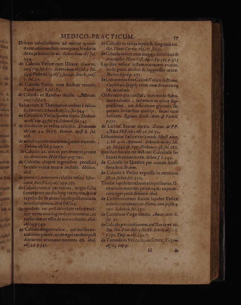 Qt potu. Dalioni. 5 deli |, Cul jà que. ub. [o Jitiao, tudims in f. Curt. Darihdir, tinot- 34i. ii àledio- uaa v adminan- luct. ne, qur farm, ! tione a pir. ü Utinam calculofotum ad minus quatri- duum adíervandam, antequam Medicus deca judicium ferat. Schenchius obf. ol. 4 | de Cdleulo Vefice cum Ulcere. Gzariz, £0n[.579 fol. 6 11. Schenchis obf lab.s fol. $44: Valleriol.l3 obf s. fol.X41. Zeccb. conf. 7. fol. 2,7. de Calculo Veüice. cum flatibus ventris. Tinel.confA 8.fol.185. conf.G.fal.17. Balneorum &amp; Thermatumviribus à calcu- lisliberati.Schench.ob[.l.3. fol.4.4. de Calculoin Veficafponte rupto. Dodoza- us obf CAp.43-fol. 76. Schencb.fal.s 45. de duodecim in vefica calculis. Dodozem obf.cap. 44. fol-? 7. Fontan. epift. 8. fol. 108. de ealculo trium unicaram fponte excreto. Tulpim obf hb.3.cap.7. deCalculo 22. unicas pendente in juvene 20.annorum. Tid. Oper.pag.720. facculo ve(ice innatz inclufis. H;/Zzaz. ibid. de puero 10,annoram calculo veficz labo- rante Fore[H4.25.0bf 23.p.535. de Calculo vefice per vulnus, inquo facta fuerat prius incifio long» tempore,feote rejecto.Et de altetolapide poft mortem inveficainvento.75:4. OLf.2 4. dequodam; cui poftcalculum veficie exci- Íum urina imucilaginofa permanebat , ut ruríus metus effet de novo calculo. 25;4. obf.5.p.5 40. de Calculo magno vefice , quiincifüs ex- crahinon potuit; unde egertandem pott diuturnos cruciatus mortuus eít. z5;4. obf. 1.6 p.541. de Galculis in vefica ruptis &amp; fanguinis nii- &amp;u. Drom. Cornar.ob[ A7. fol.33. deGalculo vefice cum magts doloribus &amp; cruciatib». £724. 7f, AMed. Ep.173.p. 435 Lapillus veficze inflammationem excitat, unde putris mi&amp;us &amp; fappreffio urinz. Ballen.Epid.p.272. deLithotomia íftveCalculiVeíicz fec&amp;tione. Confultaio Sptgely extat cum Beverovieg hib, de calculo. Obfervatio qua conftat, non modó ftabu- lantecalculo , fedetiam in urinz füp- preffione , aut difficultate graviori, fa- peratis levioribus auxilijs , fecari tutó velicam. Aulam. Ench.4nat.cf- Pathol. .6II. de Lithiafi Bezoar curata. Zzcnut. de PP. e Med. Hifl. lab.y.ob[.36. fol. 7 2. Lithotomiz Vefice varij modi. Horff. part, 2. lib. 4-12 Appendic. Schbenchims obf. lib. 43. fel.$45-&amp; feqq. Zechius c. $8. fol. 386. quoídam bis aut ter fe&amp;tioni Calculofz fe- liciterfe committere. Scben.f 1:449. de Calculis in Urethra per annum fubfi- ftentibus. Zbidesz. de Calculo € Vefica expreífo in cervicem illius.Schben.fol. $ $0. Tonfor lapidem cathetere inquifiturus, U- ripnarium meatüm perrumpit: cujus er- rore tger petit.Scbencb 10:4. de Lithotomorunm fraude lapides Vefice [übeilé mentientium. P/arex. cent.poflb.a. 100. Scbetich. fol. $50. de Ca!culoin Virge meatu. 24m. ce;t. 6. fol. 91. deCalculo perincifionem,exGlande ex'ra- &amp;o.AVzc. Font. dife.s.fol.88. Schea, ob]. i. 3. f. 550-Tulp.m obf. l.3.c.7. de Turundain Vefica lapidefcente, Zz/pius obf.L3. cap;g. H de