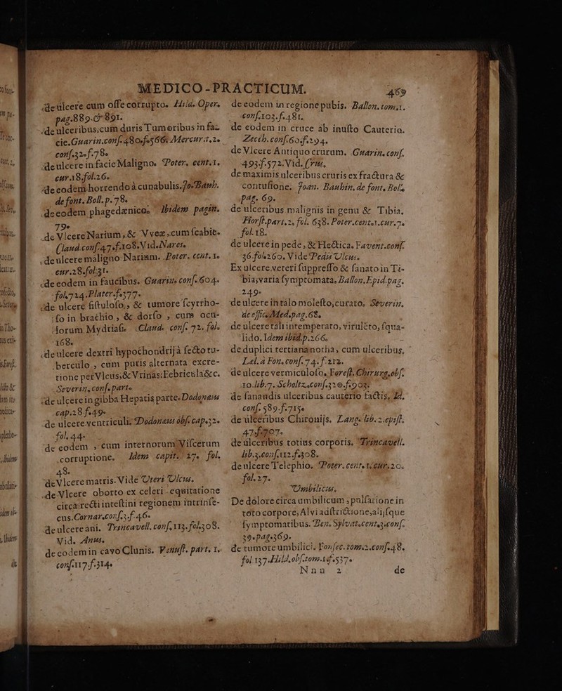 TOI | US old, T i [0^ (US exis uf. lio àc lm in: qae plitie- 8/7 ybulati /deulcere cum offe corrupto. Hiis. Oper. 458890 891. SUR Y: ;de ulceribus;cum duris Tum oribus in faz cie.Guarin.conf. 480f«5 66: Merenr 3,2. con[.32«f.78« Ale ulcere in facie Maligno. ?Porter, cemt.1. cur AS. fol.26. de eodem.horrendo Acunabulis.7es arm. defont.Bol.p.78. ——— | | .deeodem phagedanicos lbidem pagin. 9e 1 PREUES Narium,&amp; Vvez cum ícabit. (laud.couf. A7 f o8. Vid.Nares. .deulcere maligno Nariam. .Poter. ce5t. Ye eur .28.fol31- | de eodem in faucibus. Guarime con[. 604. foh 724 Plater.fe377- /de ulcere fitulofo,, &amp; wmore fcyrrho- :fo in brathio , &amp; dorío , cum ocu- 1 £ Aorum Mydriaf. | Claud. conf. 72. fa. :169« Pene .denlcere dextri hypochondrijà fecto tu- berculo , cum puris alternata excte- tione pez Vlcus;&amp; Vrinas;Febricula&amp;c. Severin, con[. parte de ulcereingibba Hepatus parte. DoZonaus cap.298 f.49- de ulcere ventriculi; 2Dodonasm obf. capus2 fol 44 J r. r LI  de eodem , cum internorum Vifcerum corruptione. ldem capit./ 17. fol. 48. » dis a de Vlcere matris. Vide Uteri 'Olcus. .de Vlcete oborto ex celeri -equitatione circa recti inteftini regionem intrinie- cus.Cornar«coz f.i f. 4 6- ; de ulcereani. Tyincavell. conf, Y13. foh; 0S. Vid. nus. de codemin cavo Clunis. Vznfe. part. 1. conf 17 f-314» de eodem in regione pubis. B//oz. tom... £on[.103. f. 481. Zecthb. conf. 6o. 194. de Vlcere Antiquo crurum. .Gwarzz. conf. 493.572: Vid. (71s, ; e maximis ulceribuscrurisexfractura &amp; contuftone; 7oes. Baubin. de font. Bol, p^t- 69. de ulceribus malignis in genu &amp; Tibia, Florfl.pari.2, fel. 6 38. Poter.Cept.CHr.7« fo 18. de ulcerein pede , &amp; He&amp;tica. Favenz.conf. 36-fo 260. Vide Ped Ulcus. ; Ex ülcere.veteti fuppreffo &amp; fanato in Ti- bia;varia fymptomata, Zalloz. Epid.par. 249- de efie Medspag.68, de ulceretaliinremperato, viruléto, fqua- lido. Idem ibid. p.2 66. de duplici rertiananotha, cum ulceribus, Lal. 4 Fon. conf. 7 4. f-2r2. de ulcere vermiculofo, Fereff, Chrrurg.obf. 10./44b.7. Scholtz.conf.316.f: 008. de fanandis ulceribus cauzerio factis, ZZ, conf. $89.f. 713» de ulceribus Chironijs. Zazg- £5. 2.ep:f. 4745707. de ülceribus totius corporis. Trigcauel. lib.3.cozf.t12.f.308. de ulcere T'elephio. Peter. ceztetéeitr. 26. fal. 27. Ombilcus. De dólorecirca umbilicum ; palfatione in toto corpore, AlviadítriGuione;a!ijfque [ymptomatibus. Ze Sylvateceutesconf. 3947369. de tumore umbilici. Fore. tom.2.con]. 48. fol 137 JHild. obf tom-1if 537» Ee IERI E EE