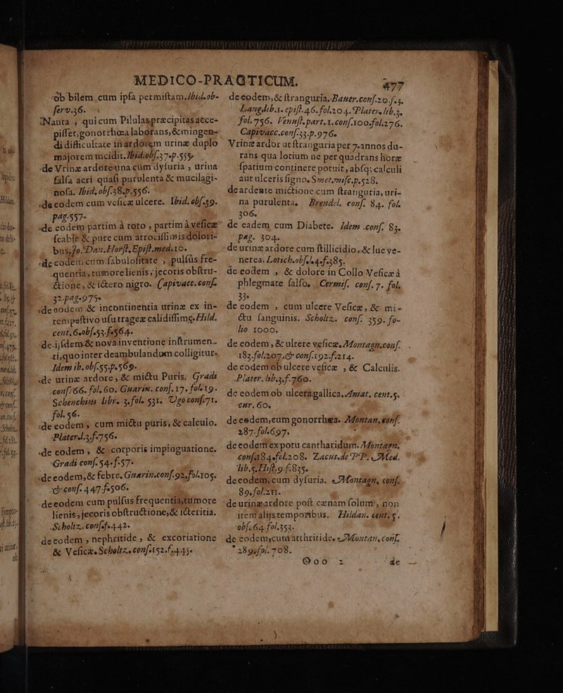 TAM lipids Ell, (hido»- ni deli» ^ v tags ^ D dps Ite, Áfilyr. ny isa, nell, Jit, t Gon. a.u Sali, filo. ob bilem cum ipfa permiftam.7//4.o5- ferv.56. L^ ZNauta , quicum Pilulasprzcipitasaece- iffet;gonotrhoa laborans, &amp; mingen- di difficultate inardórem urinz duplo majoremtncidit.254:ob[.37.p.555» deVrinz ardereuna cum dyfutia ; urina fal(a acri quafi puculenta &amp; mucilagi- nofa. 7bid, obf.58.p.556. ! .de codem cum vcficz ulcere. 1272. ebf.19. 455... vo ;de.codem partim à toto , partim velfic (cabe &amp; pure cam atrociffiidis dolori- bus; fo. Dan. Hor[l Epift. med.Yo. ! «de eodem ciim fibulofitate ; ,pulfüs fre- quentia, rumore ienis jecoris obítru- &amp;ione , &amp; i&amp;ero nigro. ((apsvace. conf. ARAM CR C (de sodem &amp; incontinentia urinz ex tn- cempeftivo dfutragez calidiffime. E7/4. cent, Gobf s 564. 0 de.ijfdem&amp; nova inventione inBrumen. ri,quointer deambulandum colligitur: Adem ib.obf-ss. p.569. — A de uring ardore ,.&amp; mic&amp;u Puris. Grads «con[:66. fol. 6o. Garin. con[. 17. fol 19. Schenchits. libre 3.fole $31. 'Ogoconf.71. fol. 56. deeodem , cum mictu puris, &amp; calculo. Platerdl.5.f.756- m. | de codem , &amp; corporis impinguatione. Gradi conf. 54«f-57- de eodem, &amp; febre. Guarin.conf. 92, f)':105. di conf. 4 47: f506. deeodem cum pulfus frequentiastumore lienis, jecoris obftructione,&amp; r&amp;teritia. Stboltz.. con[efe 4 42- decodem ; ncphritide , &amp; excoriatione &amp; Veficie Schboltz, con[t52.f.4.45* deeodem,&amp; (tran guria. Janer.conf.20.f.5. Langdib.. epi[l. A6. folz0 4. Platese liba. fol.756. Venufl.part.i. con[.Yoo.fol.276. Capivacc.con[.33.p.97 6. Vrinz ardor ut ftrauguria per 7.annos du- rans qua lotiüt ne per quadrans hore fpatium.continere potuit abfq; calculi aut ulceris fignoe Sszer.mife. p.52 8. deardente mictione cum ftcanguria, uri- na purulenta, — Brezdc. conf. 84. fol. 306. de eadem cum Diabete. /dem .conf. 85. J^£- 304. nerea. Letzch.ob]. e 4. f.385. de eodem ., &amp; dolore in Collo Vefice à phlegmate falfo, ... Cersuif. conf. 7. fol. [í3s de eodem , cum ulcere Vefice, &amp; mi- &amp;u fanguinis. Scholtz., conf. 359. fe- Lo 1ooo. de eodem , &amp; ultete vefice, Montagu.conf. 183.fol 207. c5 con[.x92.fi2 14. de eodemob ulcere vefíice , &amp; Calculis. Plater. lbs. f. 760. de eodem ob ulcera gallica.4fgzat. Cents. CZr. 6O« deeedem,eum gonorrhga. Zontan. orf. 287.fo.697. : decoder expotu cantharidum. /4zzag. £onfa84fol.208. Zacut.de PP. « Med. Tib.s Hifl. o. f.835. deeodem, cum dyfuria. « VMontagn, conf. 89.fol. 21. de urinzardore poft cenam folum , non irenralijsrtemporibus. | ZZ//daz. cent. s. ob]. G4. fol.353. de codemscutaatthritides s ZMoztaz conf.  a8gofof. 708. Sra meo oen Lem a E HITRONMEE. Lu aniio S. ma TT omar US n