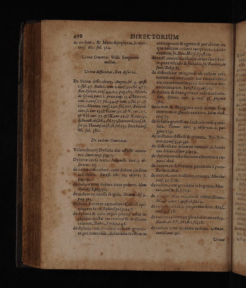 dc eodem ,. &amp; MetuApopltxiaz,Zraner.. - mf. 6o; fol. 324. Oria Cruenta, Mide. Sanguinis: mitius. Urine. dificulta: five dyfuria.. De Vrinz difficultate, 4uren. lih. 4. epift. 2. fol. 47. Ballon. tam. v. conf. 9 9«fel. 477. Ben-Sylvat, con[-49. c.3. pag.385. Matth, de Grad. part. 5. pras.cap. 13. Mercer, . £0fz. A conf. 7. fol. 43e Latt. 3 fol. 30 .&amp; 102. /Montan. con[.2 92: fol, 717. Ruland. cent.l. cur.13. 5 Me eur.30. C V. cur 37, € VIL cur. 72.05 IX,ceur.32.€7 X.cnr.31. Scbencb.obf.leb.s JfélissuSolenaud,con[.18.. fol 7t. Theodof.epifl 38. fol. 235. Zeccheconf,. 88. fol.. 382; De: eadem. Comitatd. Valetudinarij-Dyfüria diu affli&amp;i anato- me; Szzet.mi[c.p.$57.. Dyfuriz caufa mirae; Salpentb:. Cent, s. ob-. fervati. 65.. de uring difficultate, cum dolore , in fene: calculofo.. Koreff.. libr. 25... obferv.. 7. p4t« 12: deeadem eem dolore circa pubem. /74dezz: sbid.obf. 8.pag.sts;. de eadem ex: caufa frigida; Idem obf. o.. t^g S14. Dyfuria à vetere carnofitate Calculi opi-: nionem facit; Ballon Epid.p.247: de dyfuria &amp; cum urinis pituice velut in: capillos ductz excretione &amp; mic&amp;tione: crüenta. Ballo, Epid p.246: de dyfaria cum pondere veficam grayaa- te pec intervalla , doloribus urcthez in. colis apicem &amp; egerendi peralvüm ars. que veficam conatu reciproco , (abulo exeunte, 7o. Dan.Hor f]. E pifl io. décadé ,arenulis;calculis,urina 3bundan- Jont.Boll.p.81.. de difficultate mingendi ob callum car nofum-vyel verrucam: aut excrefcenti.. am carnisintüsinpene fcu meatu uri- pario innaram. Fore/f.4.2 s.obf.10.. Ben.. Sylvate. etit, 3e. conf. st: p*gma: 396». decadem &amp; ftranguria cum dolote fere: continuo in glande extrema, Ide 15;4,. conf.73: de dyfütia graviffima à calculo vefice cau-- fatae. Zhoner. libr. 3. obfervat..6. p4- gita 179:. de micione difficili &amp; cruenta,. Ben, Sylv. €211.3.6011[.53«D.391. de. difficultate urine ex tumote abdomis- nis. Z'/aansOper.p.999.. de dyfuriaemicto humore albumineo cu-- rata». 2bid.. deeadem ex deHüxione purulenta à pata-- ftatibus.Z£;id. de eadem,cum mi&amp;ione;cruenta, 7Moccha: conf. 40. f.61;. deeadem;cum gravitatein Inguine. 2467. t4n.c0n[.398, f.729.. de eadem ctm: veniriculi imbecillitate;. Mala: part. x.epiff. v6. fala 4. decadem cum alijs tymptomactibus; 7Maf, conj. 9ef.28.. de eadem cx ficeitate elandulaàrum vefice.. Zacut.de PP. M s f 428; deeadem cum mzximo ardore; e oat. cent 6seur.92;. Qriná: pene | ups db de Vena 1144 de Paca te quu Ferial de Vio Caraat fl fiit pets / | io quod pto vol exccnit rarrmnainm Vvulivspi nibus b noafd^ nzafd tior oni t aut hl * AWLCXCTem. un BT] VItIs fhüeb M henel £ JC. T0 Ure [nc Uorz,, Zi Atlas b 4