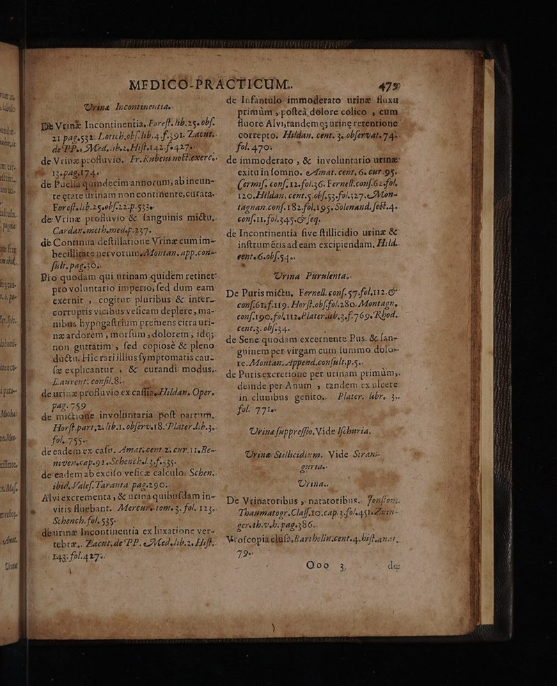 Vt »labtlo ndn. tUm de I et. Conti dtr Uti. alculo,, | pig 3fe fite 77A iat. 17 j ln. bdomis lnc Ue 1 pitze: Mich 16,4 illittes melt nih. Qrina lsicontinenttas- De Vrin&amp; lacontinentia,Foreff. lib.25« obf. 21 p40.532: Lots b,obf. hb. a f.3 91. Ziatnt.. de*PP.« Med. aba Hifl X42. fe4278 de Vrinz profluvio, Er.Rulieus uottiexerc.. 134240174. ü de Puella quindecimannorum; abineun- teecare urinam non contidente;cutrata.: Forefl.lib.1s.ob[-22-p.533e de Vrine proHuvio &amp; fanguinis mictu,. Cardaneanetbomedsr.237. de Continua: deftillatione Vrine cum im- becilligate netvorumezIZontan. app.con-- feli. pag-30.. Dio quodam qui urinam:quidem retinet: pro voluntario imperio; fed dum eam: exernit , cogitur: pluribus &amp; inter- corruptis vicibus velicam deplere; ma-- nibus hypogaftriu m premens citra uri- nzardorem , morfum dolorem, ido; non guttatim', fed copiose &amp; pleno: ductu. Hic rari illius (ymptomatiscauz (» explicantur , &amp; curandi: moduts.. Eauventi confi. 8. de urioz profluvio ex caffiaeZildan. Oper. p.789 ' de mi&amp;ionpe involuntaria poft part'm.. Hor[lpart 2: 8b. obfer v A8. P later Lib.s.. fo... 755- de eadem ex cafu. Amaticent. 2s cur A Be- niuer«cap.92 »Schencbel.2.f.535. de eadem ab excifo veficz calculo: Scher.. ibid, Valef. Taranta:! pag-2.90.. Allviexcrementa, &amp; urina quibufdam in- vitis luebant.- Mertens tatis 3. fal. 123. Schbench. fol. 535»: deurinz Incoptinentia ex luxatione ver- tebrz,. Ziacut;de PP. eZVted.dib.o, Hifl, 143: f0l.427;. A de Irfantulo: immoderato. urine. fluxa rimünt , pofteà dolore colico , cum Huore Alvi;randemq; urine retentione ' correpto. Zirídan. cent. 3. ob [er vat. 7 45 fol. 470: de immoderato , &amp; involuntario utinz exitu in fomno. erat. cent, 6. CH? 95. (ermnf. conf i. fol.56: Fernell.conf.62«fot. 120.Hildan. cent.s.ob[. 53. f0/.327.«ZMVtont- tagnan.conf. Y82.fol.X 9s. Solenand. fel. 4. con[ 11. fo/.3 45. feq. de Incontinentía five ftillicidio urinz &amp; infttumétisad eam excipiendam, Hid. e&amp;nt«G.ob f 4. ria Purnlenta;- De Puris mictu,. Ferzell. conf. 57.fol112. 6 con[. 61. f. 119. Horfl.ob[-fol.280. Montagn, conf.190. fol ize Claterdub, a. f. 7 69. Rbod. C€nt.3. 0b. 4. de Sene quodam excernente Pus. &amp; fan- gninemper virgam cura ummo dolo- re. Montan. Append.con[nlt.p.s.. | de Purisexcretione per urinam primum. deinde per Anum, , tandem cx ulcere in clumibus genito. « Pater. libr». 3» foi. 7 Ie: rina [(appreffro. Vide Ifcburia. Qrina Sulliidiumi Nide Siram- EH e rina. De Vrinatoribus » natatotibus.- 7ez[/cz;. Thaumatopr.Claff.Yo.cap. a-f2/«451«2 510 - 5 n Q, geretb.t bi pags386. Vtofcopiaeluf2, Partbolin.cente 4 Difdanot, 72-