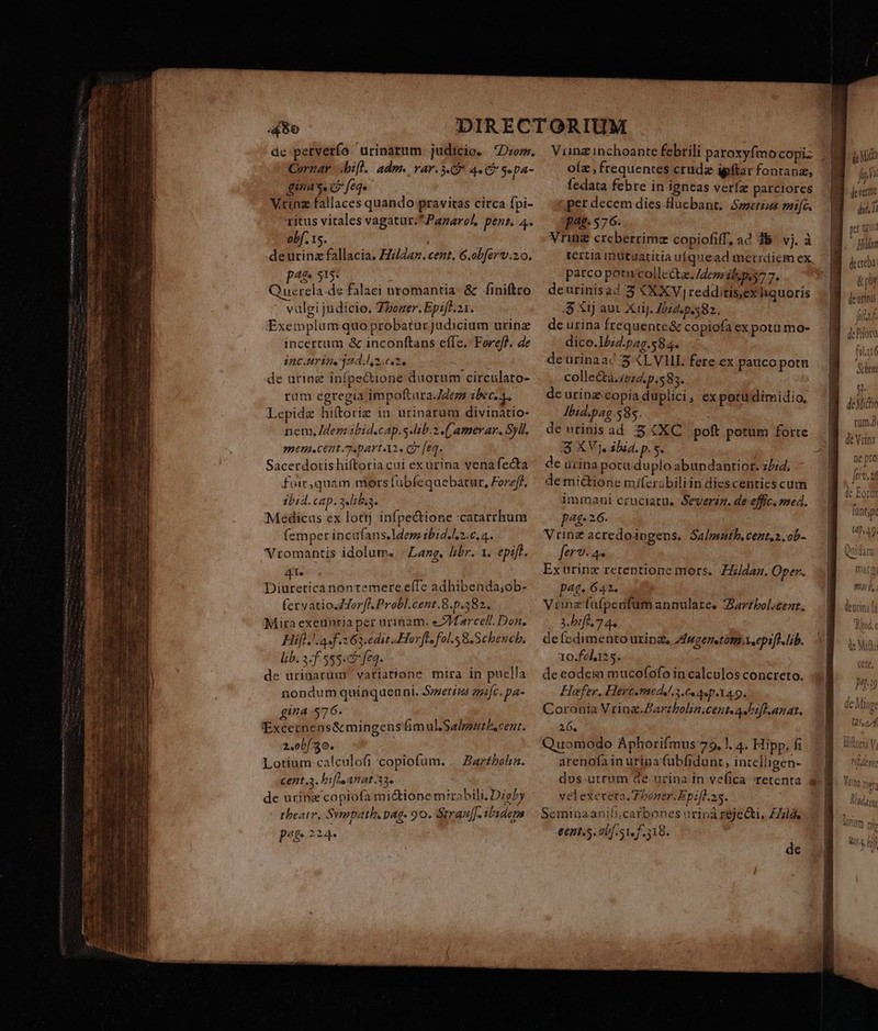 Pii Cornar bif. adm. rar.3.G* 4.9 S pa- gina's. G feqe Vtinz fallaces quando pravitas circa fpi- ritus vitales vagatur.*Pazarol, pent. 4. vbf. 15. .deurinzfallacia. Hilda. cent. 6.obferv.20. Af» 513- Querela de falaci uromantia &amp; finiftro vulgi judicio. Zboaer. Epifl.21. Exemplum quoprobatur judicium urinz incertum &amp; inconftans effe. Foref). de incuríneind.lz.e.2. de urine infpecione duorum circulato- ram egregía impoftara.Z2e bec. 4, Lepide hiftoriz in urinarum divinatio- nem, dem ibid.cap.s.lib.2 (/amerar. Syll. men. cent «part A2. c feq. Sacerdotis hiftotia cui ex urina vena fecta fuir,quam mors fubfequebatur, Forzff. ibid. cap. 2elth3. €Medicus ex lottj infpe&amp;tione catarrhum (emper incufans.ldep tbid.ls.c, 4. Vromantis idolum. | Lang, libr. 1. epift. At. Diureticanontemere eíTe adhibenda;ob- fervatiosHorfK Probl.cent.8.p.382. Mira exeunria per urinam. e Marcell. Don. Hifl. 4 f. 263.edit «Hor[l. fol. &amp;.Schencb. lib. 3-555: fe. de urinarum vatiatione mira in puella nondum quinquenni. Smerim amic. pa- gina 576. Excernens&amp; mingens imul.Salpsuthscent. 2,0bf 30. Lotium calculofi copiofum. cent.a. bif anat.33. de urinz copiofa mi&amp;ione mirabili. Dig5y theatr, Sympath. pag. 90. Strauf]. ibidem pog z 24. Barthahia. (per decem dies fluebant, Swzetis mif. pat. 576. Vnring creberrime copiofiff, a 3B vj. à tertia mütuaritia uquead merrdiem ex parco potu coilectz. dcm b pes7 7. deurinisad 3 XXXV, redditis,exhquoris .$ Xij aut XiiJ. Z2. p.582. de urina frequente&amp; copiofa ex potu mo- dico.I5;2.p2g.58 4. deurinaac 5 XLV. fere ex pauco potu collecta. 024. p.583. de uring-copia duplici, ex potu dimidio, Jbid.pag 585. $ XVj. ibid. p. s. de urina potu duplo abundantior. z/;4, de mi&amp;tione miferabiliin diescentics cum immaui cruciatu. Severaz. de effic. med. p4£- 2.6. Vrinz acredoipgens. Salmutb,cent.2.ob- ferv- 4. Exuürinz retentione mors. ZZldaz. Oper. pat. 642. Viunz fafpeafum annulare. Jarrbol.cent. y. hbrfes 7 4. de fedimento urinz, Zfmgenstüm.xeepsfd. lib. 10.feh125. de eodem mucofofo in calculos concreto. Hofer. Hercemed..3.6. 4sp.X4 9. Coronia Vrinag.Zarzbolin;cent A bif anat. 26, Quomodo Aphorifmus 75, |. 4. Hipp. fi arenofain urina'fubfidunt, intelligen- dos.utrum de uzina In vefica /retenta velexcteta.Tboner.Epifl. ss. Seminaanifi;carbones uriná rejecti, ZZla. eent.5. obf. S1. f. 518. de ie Mid fp dera dii. di bis Urt Hilian decreba &amp; pi deurinis ' / * de Mio Bad», NIME Aot] nho ts ui T/);