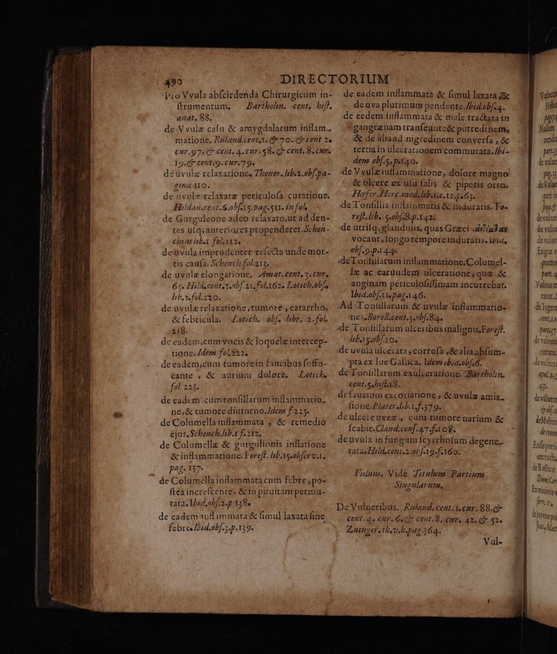 a x le ARDOR T LN —À ÉT— N- Ne ee EE fr Jio Vvula abfcirdenda Chirurgicum in- ftrumentüm, — Zartbohn. cent, bif, aiat, 88. de Vvule cafu &amp; atuygdalarum inflam., €UY.97. CP Cent, 4. Cr SB Q7 CERE, B CH. 19.02 Cent /9 Cur. 7 9. de uvulz relaxationee Zhboner. lib.2.obf.pa- gina I1O. de uvolerelakatz periculofa curatione. Hildan.cent.G.ob[AAs.pag.Su1. 22 foh de Gurguleone adeo relaxato,ut ad den- tes uq; anteriores propenderet.Schben chin liba foli. de'vulaimprudenter refecta unde mor- tis caufa. Schench.fol.13. de uvule elongatione, Zfmat. centes. cur, 65. Hild.cent.s obf 2i fol.162. Lotich.ob[, lif. x. fol.210. de avulz relaxatione ytumore , catarrho; &amp; febricula.|| Zotich, .obfs hibr. 2. fol. 318. de eadem,cumvocis &amp; loquelzintercep- tione. Jdem fol222. deeadem,cum tumorein faucibus fuffo- cante , &amp; aurium dolore. Loth. fol 225. de eadcm. cumtonfillarum inflsmmatio. ne,&amp; tumore diuturno. /dezz f 225. de Columella inflammata ; &amp; remedio ejus.Schench.hb. f. 212, de Columellz &amp; gureulionis inlatione &amp; inflammatione. Fereff. lb.xs-obferv.. pag. 137. de Columella inlammata cum febre ,po- fteaincreícence, &amp; in piruttam permu- tata. Iózd,obf.2.p 138. de eadem toflimmata &amp; fimul laxatafine. febreeIeid.obf-s.p.139.  - de eadem inHlammata &amp; fimul laxata az deuva plurimum pendente.J/iZ.obf.a. de eedem inflammata &amp; male tractataán gangrznam tranfeuntc&amp; putredinem, tertia in ulcerauionem commutata. //;- dem ob[.5. p.t40. :de V vule inflammatione, dolore magno Hofer.Hercaned, lab.1.6.12. pe 63. -de T onfllis indammatis &amp; induratis. Fo- re[t. lib. s. obf B. p.142. de utriíq; glandulis, quas Greci .av//adats vocant; longo temporeinduratis. Idud, obf. 9.1 4.4» : :deToufilarum inDammarione;Columel- le ac earundent ulceratione; quz. .&amp; anginam periculofiffimam incurrebar. lzd.obf-tts pag. 46. Ad Tontüllarum &amp; uvule inflammatio- nessBorell.cent.snbf. 84. de Tonfillarum ulceribus malignis,Foref?. lib.Yscbf.Yo. :de uvula ulcecata ; corrofa ;&amp; aliaabfum- ptaex lue Galiica. Idem ibia.obfi. de Tontillarum exulceratione. grzbo/z, -cent.s. bifLi8. defaucium excoriarione ,'&amp; uvula amis. lione.PlaterJib.1. f.379. Ícabie.Clazd.con].47.fa 08. deuvula in fungum fcyrthofam degene., ratae Eirladscént.2.ob[-19-f.160. Valuus, Vide ditulem BPartism Singularum, De Vulneribus.. Rzland, cent.i eur. 88.07 Cent. 4.» CRY. GC CI Cent. S, eur, A2. CB $2. Zutmer, Uv b. pag.364. Vul- Volneti Hilto Min Nullum pita de vülnc MS deValae pet [i hé devulne de vulne devulne Exgua y poma part, a Yulnusm tatur, de logen £0H0, 14 phys de voles curatis; devulneti J 4/05 1s &amp;ufc ácMltor deron Eafisporti ovra. I ETR V) Dim;Coy : JPN (Mna,