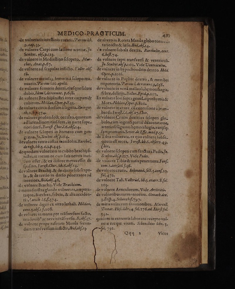 Tit T. X05. nef. WtEante, Otlsen. Puer un) j ? ttiam pdt ft Vl a0. edomen- oehiurt. ils, moo; it- It (ijt di le hucidtl Lr s Aaitenns entis ine hygl 9: CAp« 3» de vulnere Carpi cum lzfione arreriz. 7o. Senltet. ob[. p.123. de vulnere in Mediaftino fclopeto.. 74ar- chet, Anat.p.67. | 1$. nuatio./2a7eus ^1C-apolt. dubia. Idem /.derenunc. p.658. de vulnere Brachij finiftri inter cappam &amp; cubitum. dan. Oper.p«8 43. de vulnetecirca dorfumáà fagitta.Zwinger. tb. v. ps7 4- ad latitudinem ejufdem in parte fupe- riori dorfi. Foreff. ('bzr.1.6.0bfi 2.4. de vulnere fclopeti in humero cum gan- grana, fo. Scsltet. ob[ p.tt4. devulnere retro coítas mendofas.Bartbo/, dere(p. lib,s. 62-445 dequodam vulnerato in cubito brachijfi- niftri,ur totum os.cum fuis netvis inci- ^m elfet ;,'&amp; ex dolore metuseffet de fpafino. Forefl.Chir. hb. G.obf14. devalnere Brachij, &amp; dealrero fub fcapn- la , &amp; de tertio in dorfo penetrante ad interiota, IPidsobf. 4.6, dz vulnere Brachij. Vide Zracbiam. é madufiniftraglande vulnerata,amputa- taque,diarrhea, febris, &amp; aliaacciden- ti», Loticb 165.574. cent.S.obf.1 f.108. de vulnere in manu per trafverfum facto, teadobib? ac nervis trafverfts, Z2,0b/757. de vulnere prope raferam Manüs fecun- dum tranfverfum inflidtoJbid.obf.15. 45 dealtero in R ofeta Manüs globo tormc tario icto&amp; lafo.Jbid,obf ta. ce vulnerefubala dextra, Bartholiz, cen?. 6.bifl 7 4. íl- | fo-Seultet.obf. p O0. Vide Uenztriculu, Oper. p. IOIÓ. impotentia.Parems Ll derenunc.p,658. de vulnetein vena malleoli/hemorrhagia; febre;delirijs. Pallen.Epzd.p.207, b Ex vulnere levifupra genuLeipothymia Sc MorseFHildanOper.p.820, de vülnerein crure cücontufioneà bom- .barda.Forefl.l 6.obf 27, Chir. de'vulnere.Cruris dextri ex Íclopeti gloz bulo,cum ingenti partiii dilaceratione, arteriofi faguinis hemorrhagiavarijfq; .[ymptomatis.Sever.de Effic.med.p.st. quuta eft mors;- Foreff. kb. obfer. 4 9. (^r. Scultetsib[.p.127. Vide Pedes. om.3.Con[6 f.36. de vulierecruris, $olenand, fet. s.con[.to. fol. 472. de vulnere Tali. V afersol, libi. eriarr.8.fol. 203. de vulnere Articulorum. Vide Artritis. de vulneribus tormentorum. Gezatb.dec; 3 Dip. 4 Scbench.f.797. de mirisvulnerum fanationibus, Az7ce/, Donat. Hifi. bbr.a fol. 27 6.ed. Horfl.fol. 542* quidam tn extremis laborans eccepto vnl- neie recipit, vitam. Scbenchins libr, s, 5l. 792.