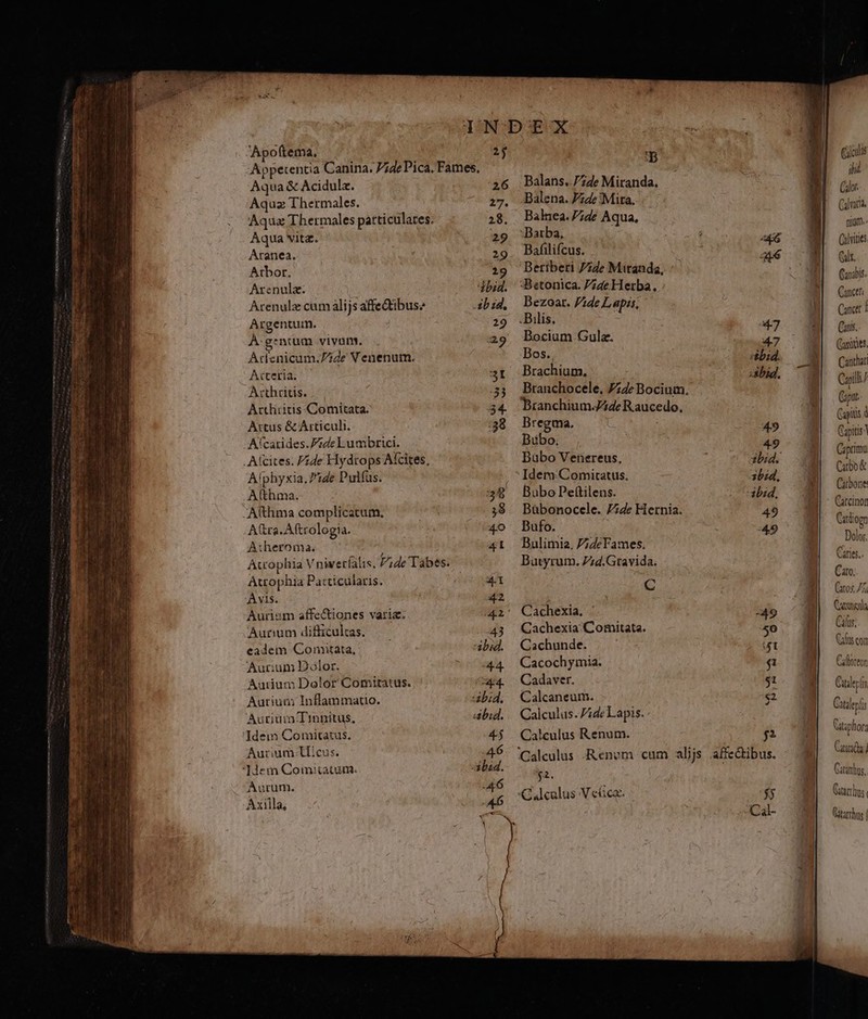 —m den S Apoftema, 2$ Appetentia Canina. P;de Pica. Fames, Aqua &amp; Acidulz. 26 Aquz Thermales. 27. Atbor. (29 Arenulz. abid. Arenulz cum alijs affeQtibuse ibid. Argentum. 29 À- gentium vivam. 29 Acenicüm: Fide N enenum. A«teria. 3t A:thritis. 33 Acthiitis Comitata. 34. Artus &amp; Articuli. :38 Aícarides.P24de Eumbrici. .Afcites. Fzde Hiydtops Aícites, Alphyxia, Pide Pulfus. Athma. 39 -Althma complicatum. 3$ A tra. Aftrologia. 4o A:heroma. 41 Atcophia V nivetíalis. /;de Tabes. Atrophia Pacticularis. 4.1 Avis. 42 Aurism affe&amp;iones varia. api Aurum difficultas. 43 eadem Comitata, abid. Aur:um BDólor. :4.4. Aurium Dolor Comitatus. E Auriuai: Inflammauo. abid. Aurium-Tinnitus, ibid. 'Idem Comitatus. 4&amp;5 Aurium llicus. A6 Idem Comitatum. abad. Aurum. -46 Axilla, A45 -B Balans. 74e Miranda. Balena. Pzde «Mita. Balnea. 74e Aqua. Beriberi 74e Mitanda, Bezoar. P2de Lapis, Bilis. Bocium Gula. Bos.. Brachium. Branchocele. 727e Bocium. Branchium-J4de Raucedo. Bregma, | Bübo, Büàbo Venereus, Idem Comitatus, Bubo Pe(tilens. Bübonocele. 7;4e Hernia. Bufo. Bulimia. 7;deFames. Batyrum. Zzd.Gravida. C Cachexia, Cachexia Comitata. Cachunde. Cacochymia. Cadaver. Calcaneum. Calculus. ide Lapis. Calculus Renum. $2. «ibid. :abid. 49 ibid. ibid, 49 49 $4 b] ACal- Cacus lid Calor. Calvariü Qan:bis. Cancer Canet i Cari. Comites. Canthari Capill/ Caput. Capitis d Capitis Caprimu Cubo Carbone Catcinor Cardiogn Dolor. Caries.. Caro. C205, 77 Cas Cilus; Cafts con Cuderii Catlerí Catsphor; Cat dat lus. Giicrh QUS | Gatarrhus |