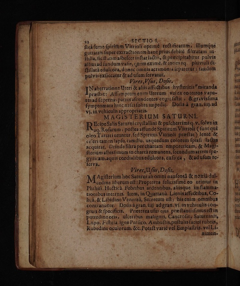 Tm /SECTIO T. ii ] fteà fume fpiritüim Vitrioli oprimé tectificatum, illumque guttatim fuper extrationem hanc prius debite filtratam 1n- ftilla, (1c fl acim albefcet inftar lactis, &amp; precipitabitur pulvis albusad fundum vafis, quem exime, &amp; coriesaq. plüyiali di- ftillatà cdulcora, donec omnis acrimonia fcparctür ; tandem Vires Vfus, Dofss, X Naberratione teri &amp; aliis affzdtibus -hyftericis miranda praeftat: Affumpromenim Urerum .velex co tétros yapo« fymptomata hinc nafcfolitaunpedit; Dofisa gran, iiij. ad vj.invehiculisappropriaties — OA MAGISTERIUM SATURNE REP: Salis Saturnicryftallini &amp; pulcherriml q. v.(olvein £X 3g. Rofarum; poftea affundeSpiritum Vitrioli Cfunt qui oleo T'artari utuntur, fed Spiritus itrloli preftat) lente &amp; «cleri tamen lapfü.tamdiu, usquedum colorem fpisfi lads acquirat. Deindefiltraperchartam emporeticam, &amp; Magt- fteriumalbis(imum ín chartà remanens, fecundumartem fpa- 'gyticamjaquis cordialibus edulcora, exficca ,- &amp;ad ufum rc- erva. ; Vires; fmi, Dofis, M Agifterium hocSaturniab omni naufcosá &amp; nóxià dul- V Àcedine liberum eft; Propterea felicisfimé eo utimur in Phthifi, Heéticà, Febribus ardentibus, aliisque. imflamma- tionibusinternis. ltem, in Quartanà, Lienisaffcctibus, Co- Ii:à, &amp; Libidine Venereá, Secretum eft; hiscnim omnibus contrariatur. Dofiságran,iiij ad gran.vj. invehiculis con- gruis &amp; fpecificis, Pretereaufus cjus preitantisfimuseft in putredine oris, ulceribus malignis, Cancrofis, Saturninis, Lupo, Fiftula; igne Perfico, Ambuftis,puftulis faciei rnbeis, Rubedinc oculorum, &amp;c, Poteft varie vel Emplaftris vel Li- | nimen-