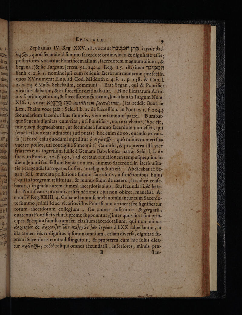 V Ab MI ital tine, Dome deret, | dentes; | T Qum | | epi duod Vocos lultoni- t e : X 10ne v nun nci tige Jf dem vna 1h Cg m euis B *1Dbtt, H jt, 1 ^ lem LB cp Ji | dil yl. | qus oH |- m | EpP:isTOLXE. $ Zephanias IV. Reg. XXV. 18. vocatur 12102011033. iseeuc dev. ]&amp;e&amp; » quod fecundo à fummo facerdote ordine,loco-&amp; dignitate effet; pofteriores vocarunt Pontificem alium ,facerdotem magnurh alium ., &amp; Segena:(&amp; fic Targum Jerem. 52, 24: 4- Reg. 2 5. 18:) item n2Y2nn quos XV numerat Emp. ad. Cod, Middoth c. 4.$. 1. p. 138. &amp; Cun.l, vicarius dabatur, &amp; ei fuccefTordeftinabatur, |Hinc Eleazarum Aaro- nis f. primogenitum, &amp; fucceílorem futurum, Jonathan in Targum Num, XIX. 1, vocat N*2712 139 antiilitem facerdotim , (ita reddit Buxt. in Lex ., Thalm.voce 139 1 Seld, lib. z. de fucceffion. in Pont. c. x, £. 104.) fecundaríüm facerdotibus fummis , vivo etiamnum patre, Durabat- que Segenis dignitas cum vita , iiti Pontificis , non exuebatur, (hoc eft, femel eiloco erat admotus) uti putas: hoc enim de eo, quando ex cau- fa ( fi forté cafu quodam impeditur o. ze27(9», quó minus muneri fuo vacare poflet , uti contigifle Simeoni f, Camithi , &amp; propterea iftà yicé fratrem ejus ingreffiim fuifle é Gemara Babylonica narrat Seld, 1. I. de fucc. inPont.c, 12.f. 192.) ad certam fun&amp;ionem tempufque,nim. in diem Jejuniifeu feftum Expiationum, fummo Sacerdoti in facris ufita- tis peragendis furrogatus fuiífet , intelligendum eft. « Abdicabat fe Se- gan fcil mundata pollutione fummi facerdotis , à furnictionibus hujus batur,) ingradu autem fummi facerdotis alius, feu fecundarii,&amp; hete- dis Pontificatus proximi , etfi functiones ejusnon obiret , manebat. At cumIV Reg.XXIIL 4. Cohanehammifchneh nominantur cum Sacerdo- te fummo ,nihil id ad vicariosiítos Pontificum attinet ; fed fignificatur totum .facerdotum collegium ., feu omnes inferiores &amp; gregarii quatenus Pontifici velut fupremo füpponntur ;(inter quos licet fint prin- cipes &amp; capita familiarum feu clasfium facerdotalium , qui non minus aeniegeic &amp; aexov]ec Tav mu]euov ]ov íseéov àLXX adpellantur , in ifta tamen pica dignitas ipforum omnium , etiam diverfa, dignitati fu- premi Sacerdotis contradiftinguitur ; &amp; propterea, cm hic folus dica- B ftan-