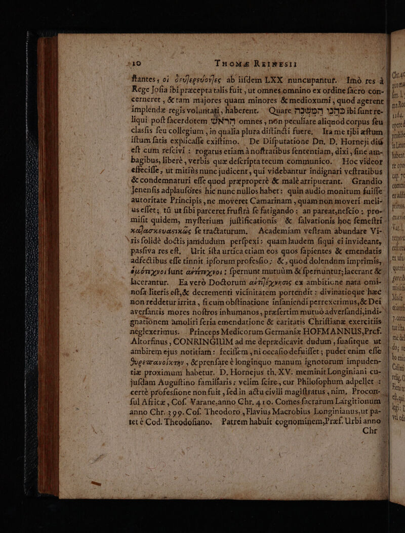 Zi Mn ms nnde eem me e py B h4C quo ma Ám. ma Nor T pred ftantes, o1. àcU]eesvov]ec ab iifdem LXX nuncupafitut. Iinó. res à Rege Jofia ibi precepta talís fuit , ut omnes omnino ex ordine facro con-- €erneret , &amp; tam majores quam minores &amp; medioxumi , quod agerent: implendz regis voluntati , haberent. Quare 71257571 3225 ibi funtre-- liqui poft facerdotem N*1 omnes , nón peculiare aliquod corpus feu clasfis feu collegium , in qualia plura diftindi fuere; | Itame tibi eftum. roli iftum fatis expücaffe exiftimo. | De Difputatione Dn. D. Horneii did. pe eft cum refcivi : rogatus etiam à noftraübus fententiam, dixi , fine am- | libeat bagibus, liberé , verbís qux defcriptatecum communico. — Hoc videor |... effecifle , ut mitíüs nunc judicent , quí videbantur indignari veftratibus &amp; condemnaturi effe quod preproperé &amp; maléarripuerant. | Grandio |... Jenenfis adplaufores hic nunc nullos habet: quin audio monitum fuiffe  4i autoritate Principis, ne moveret Camarinam , quam non moverí meli- | ih us eflet; tü ut fibi parceret fruflrà fe fatigando ; an pareat,nefcío ; pro- »* mifit quidem, myfterium juftificationis &amp; falvationis hoc femeftri xa]acxsuasiuae fetractaturum, — Academíam veftram abundare Vi- 'zisfolidé doctis jamdudum | perfpexi: quam laudem fiqui ei invideant, | pasfiva res eft, — Ulrit (ta urtica etiam eos quos fapientes &amp; emendatis adfectibus effe tinnit ipforum profesfio;. &amp; , quod dolendum imprimis, SU óTEYVoifunt ayriTEXVOL 1 fpernunt mutuüm &amp; fpernuntur; lacerant &amp; . hcerantur — Eaveró Doctorum azéyy40ic ex ambitione nata omi- nofa literís eft, &amp; decrementi vicinitatem portendit : divinatioque hac non reddetur izrita , fi cum obftinatione infaniendi perrexerimus,&amp; Dei averfantis mores noftros inhumanos, praefertim mutuo adverfandi;indi- ' enationem amoliri feria emendatione &amp; caritatis Chrifliane exercitiis neglexerimus.. . Princeps Medicorum Germanie HOFM ANNUS,Prcf. Altorfinus, CONRINGIUM ad me depradicavit dudur , fuafitque. ut ambirem ejus notitíar: fecillem ,ni occa(io defuiffet ; pudet enim efle | JueearawofxT1y , &amp; prenfareé longinquo manum ignotorum impuden- tie proximum habetur. D. Horpejus th. XV. meminit Longiniani cu-.- np jufdam Auguftino famillaris ; velim fcire, cur Philefophum adpellet ::. | ; P certé profesfione non fuit , fedin a&amp;tu civili magiflratus , nim, Procom- . d 3 ful Afric , Cof. Varane,anno Chr, 4 10. Comes facrarum Largitionum - Me anno Chr. 3 99. Cof. Theodoro , Flavius Macrobius Longinianus,ut pa- - d teté Cod. Theodofiano. Patrem habuit cognominem;Praf. Urbi anno Chr od Ze T UR PTT A atu tenen n m bm si Nom umi fe 0p0 up. 7c mui | -Var.L | tert cbr | exul quem pere mis | Mif : etiam 7. CODE | türitha me del |.do; We | bo eni | Calixti ——Ó———H TT c LT  AU NOI? em io Mtn 4a : — ^oi ————————P———ÓátÓ