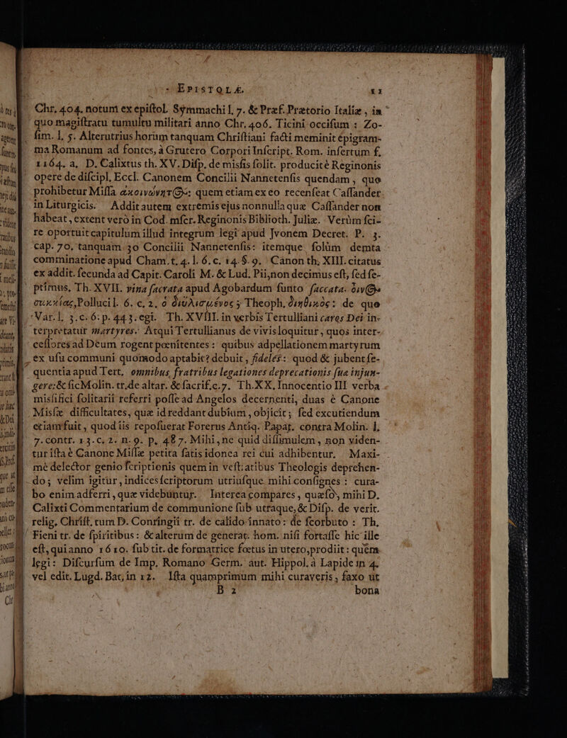 MU us I dttey futg f puso a. Pu | tj t | NEM | bid | Tatihus JN 1 fuif md MU AM | at vg. dant, B Watts xms M uil io e hac M jd TCI Bad. tut it] m ele udey 5 i dt T [oco e jon sue B p ang i —. Ch - E»tisTOLE £1 quo magiftratu tumultu militari anno Chr, 406. Ticini occifum :. Zo- fim. 1, 5. Alterutrius horiim tanquam Chriftiani fa&amp;i meminit épigram- ma Romanum ad fontes, à Grutero Corpori Infcript. Rom. infertum £. 1164. a, D. Calixtus th. XV. Difp. de misfis folit. producité Reginonis opere de difcipl, Eccl. Canonem Concilii Nannetenfis quendam , que inLiturgicis. Additautem extremisejus nonnullaque Caffander non habeat , extent veró in Cod. mfcr. Reginonis Biblioth. Juliz. | Verüm fci- re opottuit capitulum illud integrum legi apud Jvonem Decret. P. 5. cap. 70, tanquam 3o Concilii Nannetenfis: itemque. folüm | demta ex addit. fecunda ad Capit. Caroli M. &amp; Lud. Pii;non decimus eft, fed fe- cuxíaz Pollucil.6. c, 2. 0 Q9 voc 5 Theoph. 0120,50c: de quo terpretatur martyres. Atqui Tertullianus de vivisloquitur , quos inter- cefloresad Deum rogent poenitentes : quíbus adpellationem martyrum quentia apud Tert, omnibus fratribus legationes deprecationis (ua injum- gere: &amp; ficMolin. tr,de altar. &amp; facrif;c.7. Th. XX, Innocentio III verba misfifici folitarii referri poffead Angelos decernenti, duas € Canone Misfe difficultates, que id reddant dubium , objicit; fed excutiendum eciamfuit , quod iis repofuerat Forerus Antiq. Papáj. contra Molin. 1, 7. Contr. 13. C. 2. n. 9. p. 48 7. Mihi, ne quid diílimulem , non viden- turiftaé Canone MifTe petita fatis idonea rei cui adhibentur. —Maxi- mé delector genio fcriptionis quem in veft;atibus Theologis deprcehen- do; velim igitur, indicesfcriptorum utriufque. mihi confignes : cura- bo enimadferri,quze videbuntur. Interea compares , queo mihi D. Calixti Commentarium de communione füb utraque, &amp; Difp. de verit. relig, Chrift, cum D. Conringit tr. de calido innato: de fcorbuto : Th, Fieni tr. de fpiritibus: &amp;alterum de generat hom. nifi fortaffe hic ille eft, quianno 16 ro. füb tit. de formatrice foetus in utero,prodiit : quem legi: Difcurfum de Imp. Romano Germ. aut. Hippol.à Lapide tn 4. vel edit. Lugd. Bat, in 12. 1fta quamprimum mihi curaveris Ln üt Da 'Ona
