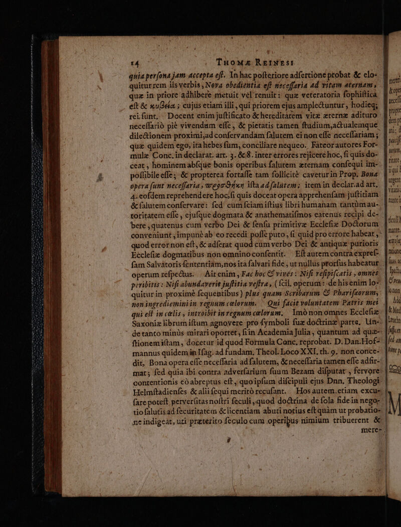Sabe Ha an ha hm Sm em t i Nome um i qua in priore adhibere metuit vel renuit: quz veteratoria fophiftica / L Li * 116 e. e. ^. . e(t &amp; xu[)ea ; cujus etiam illi , qui priorem ejus ample&amp;untur , hodieq; reifunt, « Docent enim juftificato &amp; hereditàtem vitz eterne adituro dile&amp;ionem proximi,ad confervandam falutem ei non effe necefTariam ; quz quidem ego, ita hebes fum, conciliare nequeo. Fateor autores For- mule Conc. in declarat. art. 3. &amp;c8. inter errores rejicere hoc, fi quis do- poflibile effe; «&amp; propterea fortafle tam follicité caveturin Prop. Boma opera funt neceffaria , vega O0xn Mta adfalütem; item in declar.ad art, teceff dni: ( bere , quatenus cum verbo Dei &amp; feníu primitive Ecclefie Doctorum conveniunt ;impunéab eo recedi poffe puto, (i quid pro errore habeat ,- od errornon eft, &amp; adferat quod cum verbo Dei &amp; antiqux purioris Ecclefie dogmatibus non omninoconfentit. Eftautemcontra expref- operum refpectus.. Ait enim , Fac boc C? vivés : Nifi refipifcatis , omnes peribitis : Nifi abundaverit juffitia veftra , ( fcil. operum : de his enim Io- quitur in proximé fequentibus ) plus quam Scribarum C Pharifeorum, non ingredieminiin regnum celorum. ^ Qui facit voluntatem Patris met qui est. in celis , intvoibit invegnum celorum. | Imónon omnes Ecclefie Saxoniz librum iftum agnovere pro fymboli fuz doctrinz parte. Un-: de tanto minis mirari oportet; fiin Academia Julia, quantum ad quie- ftionemi(tam , docetur id quod Formula Conc. reprobat. D. Dan.Hof- mannus quidem in Ifag. ad fundam, Theol. Loco XXI. th. 9. non conce- dit, Bona opera effe neceffaria ad falutem, &amp; neceffaria tamen effe adfir-^ tio falutisad fecuritatem &amp; licentiam abuti notius eft quàm ut probatio-. ne indigeat, uti praterito feculo cum operibus rimium tribuerent &amp; y) Urgent hantey mante. «att f E [nas a. ru Med fifico fel an