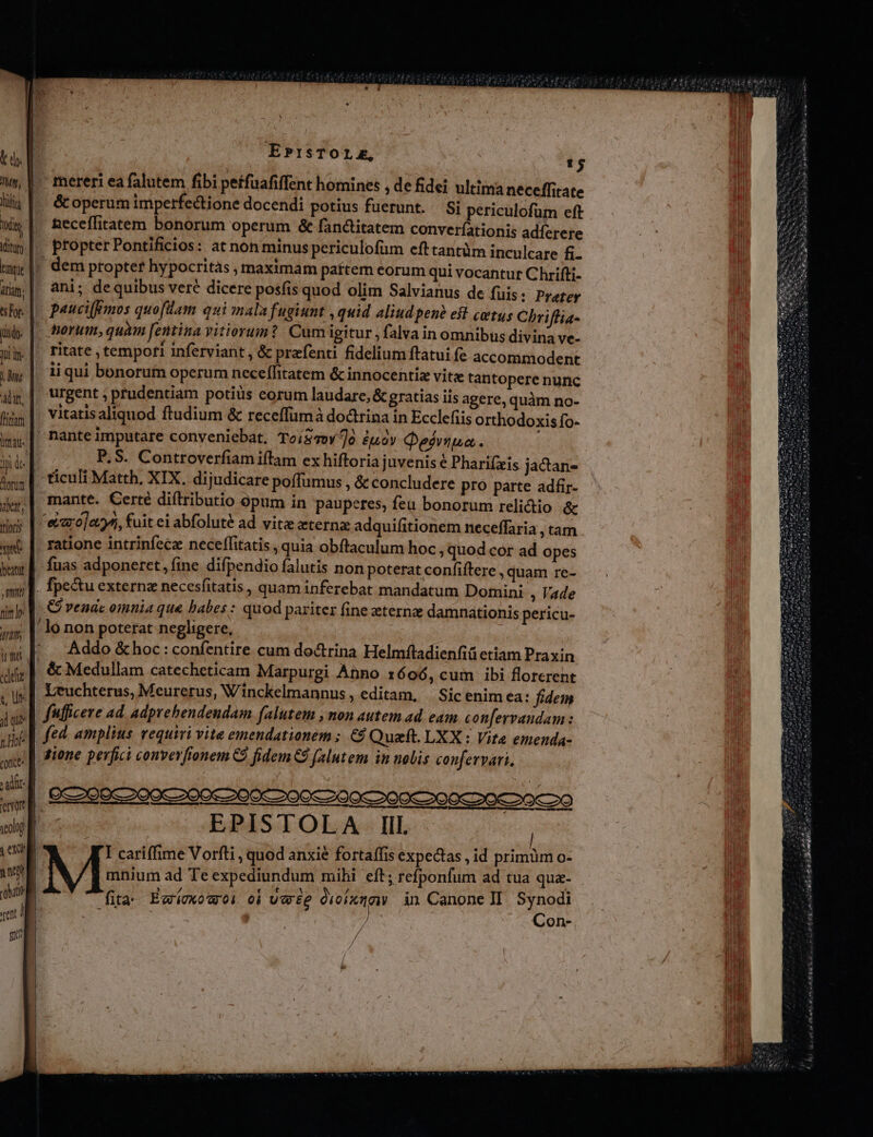 Mg, mq tsTor. à n Alit, irat. Itofis we beant , Om nim Art ird «dele ; ur d que Me aute / adit emnt veolog EPisTOLAE, T &amp; operum imperfectione docendi potius fuerunt. Si periculofum eft Aeceffitatem bonorum operum &amp; fanctitatem converíationis adfíerere  LÀ * L] [1 propter Pontificios: at non minus periculofüm efttantüm inculcare fi. ani; dequibus veré dicere posfis quod olim Salvianus de fuis: Prater &amp;orum,quam fentina vitiorum? Cum igitur ,falva in omnibus divina ve- ritate , tempori inferviant , &amp; praefenti fidelium ftatui fe accommodent ii qui bonorum operum neceffitatem &amp; innocentiz vitz tantopere nunc urgent ; prudentiam potiüs eorum laudare, &amp; gratias iis agere, quàm no- vitatisaliquod ftudium &amp; receffümà doctrina in Ecclefiis orthodoxis fo- PS. Controverfiam iftam ex hiftoria juvenis é Pharifzeis jacan- ticuli Matth, XIX. dijudicare poffumus , &amp; concludere pro parte adfir- mante. Certé diftributio opum in pauperes, feu bonorum relidtio &amp; ratione intrinfec neceffitatis , quia obftaculum hoc , quod cor ad opes fuas adponeret, fine difpendio falutis non poterat confiftere , quam re- C vendc omnia que labes : quod pariter fine eternz damnationis pericu- Addo &amp; hoc : confentire cum doctrina Helmftadienfiü etiam Praxin ffficere ad. adprehendendam falutem , non autem ad eam confervaudam: fed. amplius requiri vite emendationem ; €9 Queft. LXX : Vite emenda- gione perfici couverfionem C fidem C falutem in nolis confervari. EPISTOLA Ill. I cariffime Vorfti , quod anxié fortaífis expectas , id primüm o- mnium ad Te expediundum mihi eft; refponfum ad tua qua- fita: Égi0x0U 0i 0i Uwe voit in Canone II. Synodi | Con- / /