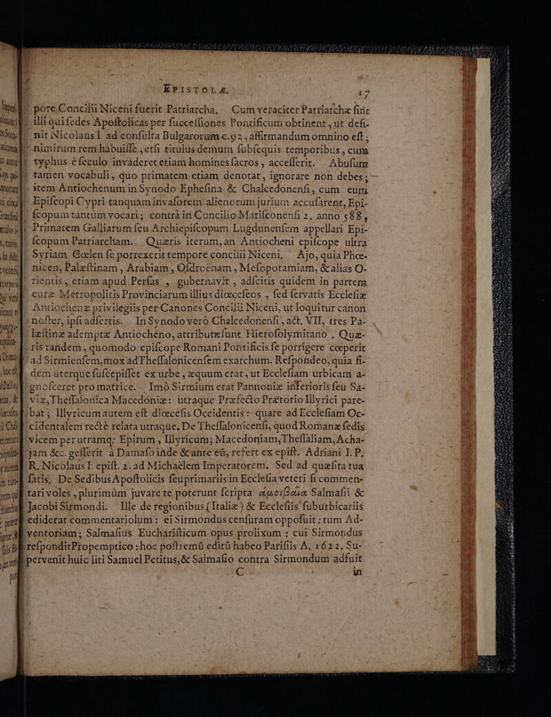 EPISTOL.. Lp ?i lup pore.Concilii Niceni fuerit Patriarcha, — Cum veraciter Patriarcha fiic Hine illi quifedes Apoftolicas per fucceffiones Pontificum obtinent , ut defi- 3 IU nitiNicolausl ad confülta Bulgarorum c.92 , affirmandum omnino eft ; tima f nimirum rem habuiffe , etfi titulus demum fübfequis temporibus , cum tame typhus efeculo invaderetetiam hominesfacros , acceflerit. | Abufum dae tamen vocabuli, quo primatem etiam denotat, ignorare non debes; innylt- item Antiochenum in Synodo Ephefina. &amp; Chalcedonenfi, cum. eum idu]: Epifcopi Cypri-tanquáminvaforem alienorum jurium accufarent, Epi- miu. fcopumtantum vocari; contràiri Concilio Matifconenfi 2, anno $88, msi lt Primatem Galliarum feu Archiepifcopum Lugdunenfem appellari Epi- va f^ fcopum Patriarcham. | Quzris iterum,an Antiocheni epifcope ultra AA]. Syriam Goclen fe porrexerittempore concilii Niceni, — Ajo, quia Phoz- wi]. nicen, Paleftinam , Arabiam , Ofdrocnam , Mefopotamiam, &amp; alias O- wi] rientis ; etiam apud Perfas , gubernavit , adícitis quidem in partem iwi] cure Metropolitis Provinciarum illius dioscefeos , fed fervatis Ecclefix wyel Antiochenz privilegiis per Canones Concilii Niceni, ut loquitur canon i nofter, ipfiadíertis. InSynodo vero Chalcedonenfi , act, VII, tres Pa- vis |. lzftine adempte Antiocheno, attributefunt Hierofolymitano , Quz- |J. 115 tandem , quomodo epifcope Romani Pontificis fe porrigere coeperit Del - ad Sirmienfem,mox adTheffalonicenfem exarchum. Refpondeo; quia fi- id d dem uterque fufcepiflet ex urbe , xquum erat, ut Ecclefiam urbicam a- Qut d enofceret pro matrice. | Imó Sirmium erat Pannoniz inferioris feu Sa- m, E vie,Theffalonica Macedoniz: utraque Przfedto Pratorio Illyrici pare- ies f. bat ; Illyricumautem eft dioecefis Occidentis :: quare ad Ecclefiam Oc- iO cidentalem recté relata utraque. De Theffalonicenfi, quod Romanz fedis quj vicem perutramq; Epirum, Illyricum; Macedoniam;Theflaliam, Acha- opti jam &amp;c. geflerit à Damafoiade &amp; ante eü; refert ex epift. Adriani I. P, cami. R.- Nicolaus E. epift. 2. ad Michaelem Imperatorem. Sed ad quafita tua nt] fatis; De Sedibus Apoftolicis feuprimariis in Ecclelia veteri fi commen- jg tari voles , plurimüm juvare te poterunt fcripta auoiQosa Salmafii &amp; Wu] JacobiSirmondi. lle de regionibus ( Italie) &amp; Ecclefiis fuburbicariis dd | ediderat commentariolum: ei Sirmondus cenfuram oppofuit ; tum Ad- aM Yentoriam; Salmafius Eücharifticum opus prolixum : cui Sirmondus ti Il refponditPropemptico : hoc poftremü editü habeo Parifiis A, 162 2. Su- | pervenit huic liti Samuel Petitus,&amp; Salmafio contra Sirmondum adfuit d C in y