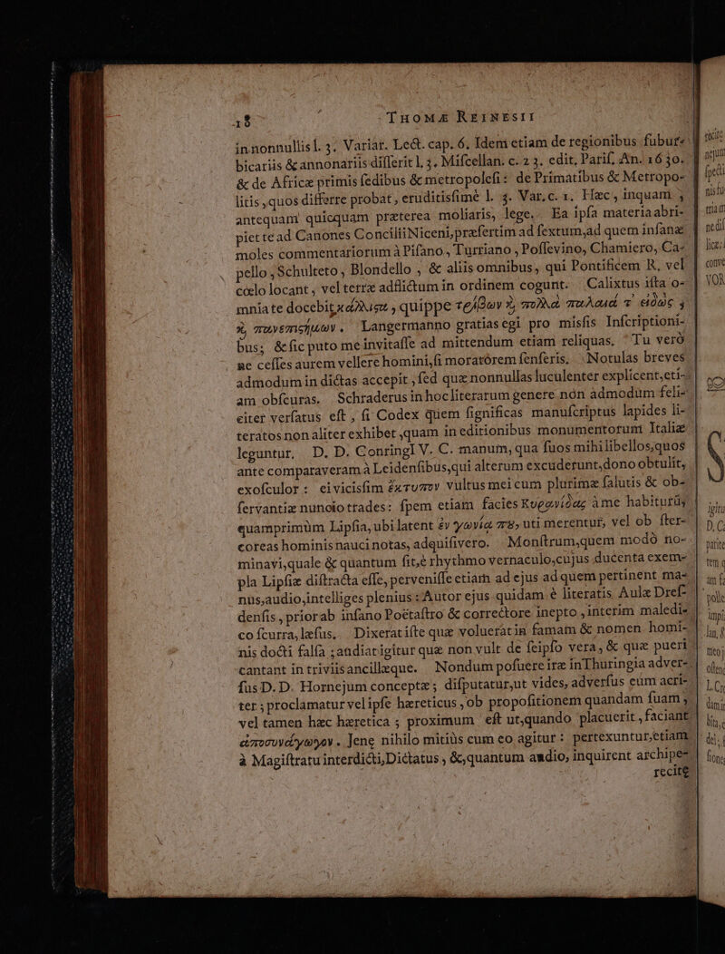 tem nme tle mti m ea yy PIE Make HN nn hn om n m m 1$ TuoM£E REINEsII! bicariis &amp; annonariis diflerit l, 3. Mifcellan. c. 2 3. edit, Parif, An. 16 3o. antequani quicquam praterea moliaris, lege.. Ea ipfa materiaabri- piettead Canones ConciliiNiceni,prafertim ad fextum;ad quem infane mniate docebit x 3e quippe telBov 2, a0)Nd. zruAe4d v eme s ü auyemsuey. Langermanno gratias egi pro misfis Infcriptioni- bus; &amp;fic puto me invitafle ad mittendum etiam reliquas. ^ Tu veró ge ceíles aurem vellere homini,fi moratórem fenferis, «INotulas breves admodum in dictas accepit fed quz nonnullas luculenter explicent;eti- am obfcuras. Schraderusinhocliterarum genere nón admodum feli- eiter verfatus eft , (i Codex quem fignificas manufcriptus lapides li- teratos non aliter exhibet quam in editionibus monümentorunt Italie leguntur, D. D. ConringlI V. C. manum, qua fuos mihilibellos;quos ante comparaveram à Leidenfibusqui alterum excuderunt,dono obtulit, exofculor: eivicisfim Zxruzzv vultus mei cum plurima falutis &amp; ob- fervantiz nunoio trades: fpem etiam facies Kueevíóug àme habitutüs quamprimüm Lipfia, ubi latent £v yevía zr&amp; uti merentur, vel ob fter- coreas hominis nauci notas, adquifivero. Monítrum,quem modó no- minavi,quale &amp; quantum fite rhychmo vernaculo,cujus ducenta exem- nus,audio,intelliges plenius : Autor ejus quidam e literatis Aulz Dref- cofcurra,lefus, | Dixeratifte que volueratin famam &amp; nomen homi- nis docti falfa ;andiatigitur que non vult de feipfo vera, &amp; que pueri fus D. D. Hornejum concepte ; difputatur,ut vides, adverfus eum acri- ter ; proclamatur velipfe haereticus , ob propofitionem quandam fuam ; 5 Á $9 9 ^ * . emocuvd-yeyoy . Jene nihilo mitiàs cum eo agitur: pertexunturedam recite ste fedi tis fü tti pedi fice; conve VOÀ