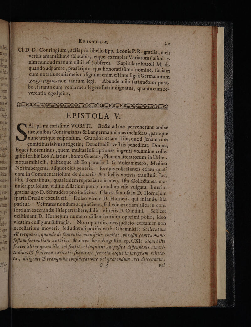 gumye doll: mmi etm jor: «udes ninm UU JN j EPrsTOLX, 21 CLI.D. D. Conringium , a&amp;is pro libello Epp, Leónis P: R. gratiis , meis verbis amantiffime (alutabis, eique exemplar Variarum (aljud. e- bk nim nunc ad manum nihil eft) obferes. Kapitulare Karoli M, aji- i3 quando adparete , prefcripto ejus honoratisfimo nomine, faciam h i T . t i . QT P cum notatiunculismeis3 dignum enim eft intelligià Germanorum xe£tstegic, non tantüm legi. Abunde mihi fatisfa&amp;um puta- bo,fitantacum venia mea legere fuerit dignatus, quanta cum re- verentia egolpfius, EPISTOLA V. AL pl.micarisíme VORSTL. Recté ad me pervenerünt amba tuz,quibus Conringianas &amp; Langermannianas incluferas ;paroque nuncutrique refponfum. Gratulor etiam Tibi, quod Jenam cum comitibusfalvusattigeris, Deus ftudiis veftris benedicat, Donus, Eques Florentinus , quem multas Infcriptiones ingenti volumine colle- gifle fcribit Leo Allatius , homo Graecus , Phoenix literatorum in Urbe b notus mihi eft; hàbeoque ab Eo parario I. G. Volcammero , Medico Norimbergenfi , aliquot ejus generis. x ejus colle&amp;aneis etiam quaf- dam 1n Commentariolum de donariis &amp; tabellis votivis tranftulit Jac. Phil. Tomafinus, quas itidém repreíento in meo, Ifta Colle&amp;tanea tma- nufcripta folàm vidiffe Allatium puto; nondum effe vulgata. Interim gratias ago D. Schradero proindicina. Charta famofain D, Hornejum fparfa Drefdz 'excufaeft, Doleo vicem D. Horneji, qui infanda iíta patitur. Veftrates nondum acquiefcere , fed conari etiam alios in con- fortium execrandz litis pertrahere,didici e literis D. Cundifii. | Scilicet neceflarium moveri; fed adtendi potius verbaGhemnitii: Scelerztum feftam fententia: autoris: &amp; aurca hec Auguftini ep. CXE: $7621d tile tudine, CÓ. fraterna catitatis (uavitate fervata atque in integram vefittu- t4, diligenti 9 tranquilla confideratione vel querendum ,vel difcendum LACAET vel