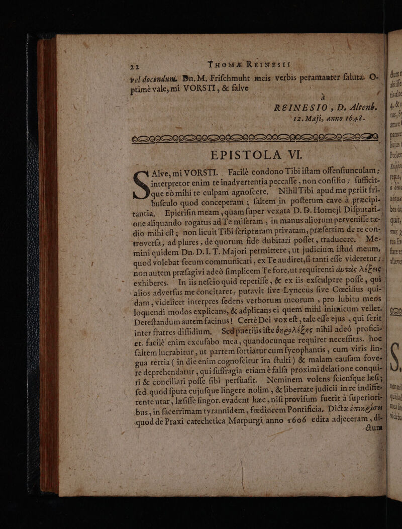 D PR sette msnm e ge vel docendunz Bn. M, Frifchmuht meis verbis petamanter faluta: O- | dint prmé vale,mi VORSTI, &amp; falve . | Ent A UA tisalte R£INESIO , D. Alteub. 12. Maji, anno 1648. - Vibe irt ttn mnm m m t i mm Am n EPISTOLA VI. Alve,mi VORSTI. . Facilé condono Tibi iftam offenfiunculam; interpretor enim teinadvertentia peccaffe , non confilio ; fufficit- ue eó mihi te culpam agnofcere, — Nihil Tibi apud me periit fri-^| bufeulo quod conceperam ; faltem in. pofterum cave à pracipis | &amp;/tu tantia, Epicrifin meam ,quam fuper vexata D. D. Horneji Difputati-; | bs one aliquando rogatus ad Te miferam , in manusaliorum pervenifle t- quit, dio inihi eft; non licuit Tibi fcripturam privatam, prefertim de re con- | gy; troverfa; ad plures , de quorum fide dubitari poffet, traducere. Me* | ir mini quidem Dn. D.I. T. M ajori permittere , ut judicium iftud meum, nm quod volebat fecum communicari , ex Te audiret,fi tanti effe videretur ;:| jt. nonaütem prafagivi adeó implicem Te fore;ut requirenti duszic A£zeie exhiberes. In iis nefcio quid reperifle , &amp; ex iis exfculpere pofle , qui alios advetfus me concitaret, putavit five Lynceus five Coecilius qui- dam , videlicer interpres fedens verborum meorum , pro lubitu meos loquendi modos explicans, &amp; adplicansei quem mihi inimicum vellet. Deteftandumautemfacinus! CertéDei vox eft, tale effe ejus , qui ferit nter fratres diffidium, | Sed puerilisifte 0jggA£Z ac nihil adeó profici et. facilé enim excufabo mea , quandocunque requiret neceffitas. hoc faltem lucrabitur,ut partem fortiatur cum fycophantis , cum viris lin-; gua tertia ( in die enim cognofcitur ira ftulti) &amp; malam caufam fove- re deprehendatur , qui fuftragia etiam e falfa proximi delatione conqui- ri &amp; conciliari poffe fibi perfüafit. Neminem volens fcienfque le fed. quod fputa cujufque lingere nolim , &amp; libertate judicii in re indiffe- rente utar , lefi(fe fingor. evadent hzc , vifi provifum fuerit à fuperiori- bus,in facerrimamtyrannidem, foediorem Pontificia, Dict ézugAct. «quod de Praxi catechetica Marpurgt anno i6o6 edita adjeceram , di- : cum | tejus € MN . 6 08