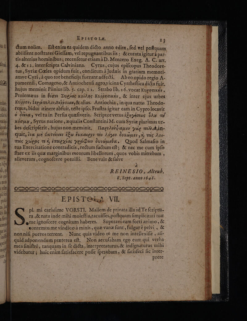 tur; fifi. f tit hi facipi puatl nillete JeCon Me M SG Af fr oi i que meos f vedi T fen proli ; as, D iris ne y fort cong? Jr hi mi 1 ji | u nm Ü E gi Mi EP1sTOLX, 13 abiiflent nofttates Gieffam, vel repugnantibus iis :- &amp; curata igiturà par- tisalterius hominibus; recenfetur etiam à D. Menzero Exeg, A. C. art, 4. &amp; x 2, interfcripta Calviniana. Cyrus, cujus epifcopus Theodore- tus , Syrie Caeles opidum fuit , conditum à Judzis in gratiam memorti- amve Cyri ,à quo totbeneficijs fuerantadfecti, | Abcoopido regio A- pameenfi, Comageno,&amp; Antiochenfi agro,vicina C yrrheftica dicta fuit, hujus meminit Pliniuslib. y. cap. 2 x... Strabo lib; 16. vocat Kuezeixiv . Ptolemeus in Üéce Xueaz uolAzc Kuppyeanv, &amp; inter ejus urbes Kppov, ItgdizroAivBeppoiaw,&amp;alias. Antiochia , in qua natus Theodo- fetus; bidui itinere abfuit, tefte ipfo. Fruftra igitur eam in Cypro locavit xómp8 , Syrus natione , equalis Conftantini M. cum Syriz plurimas ur- bes defcripferit ; hujus non meminit, He geAeiaquev yae m»djin- quit; iva pr Cacreivety eo) Euxau gov. quy. AOyov. Qoxayuev 7, quc Aoi- tC xuppe Te X, Enuexias yediday OuidueUn ,.. Quod Salmafio in tua Exercitatione contradicis , rectum fadum eff; &amp; nec me cum ipfo flare ex iisque marginibus meorum libellorum , quos vobis mittebam , alleveram , cognofcere potuifi. Bene vale &amp;falve &amp; ,, REINESIO, Alteub. 8, Sept. anno 1648. pos EPISTOugA VII. pl..mi carisfime VORSTI. Mallem de privata illaad Te fcriptu- ra ,&amp; nata inde mihi moleftia,tacuiffes,poftquam fimplicitati tus eme ignofcere cognitum haberes. Superavieam forti animo , &amp; eontemtu me vindico à minis , que vane funt , fulgure pelvi , &amp; nonnifi puetosterrent. Nunc quia video te me non intellexifle , ali- quid adponendum pratetea eft, Non accufabam ego eum qui verba mea finiftré , tanquam in fe dicta, interpretaturus, &amp; indignaturus mihi videbatur ; huic enim fatisfacere poffe fperubam , &amp; fatisfeci fic inter- l | prete