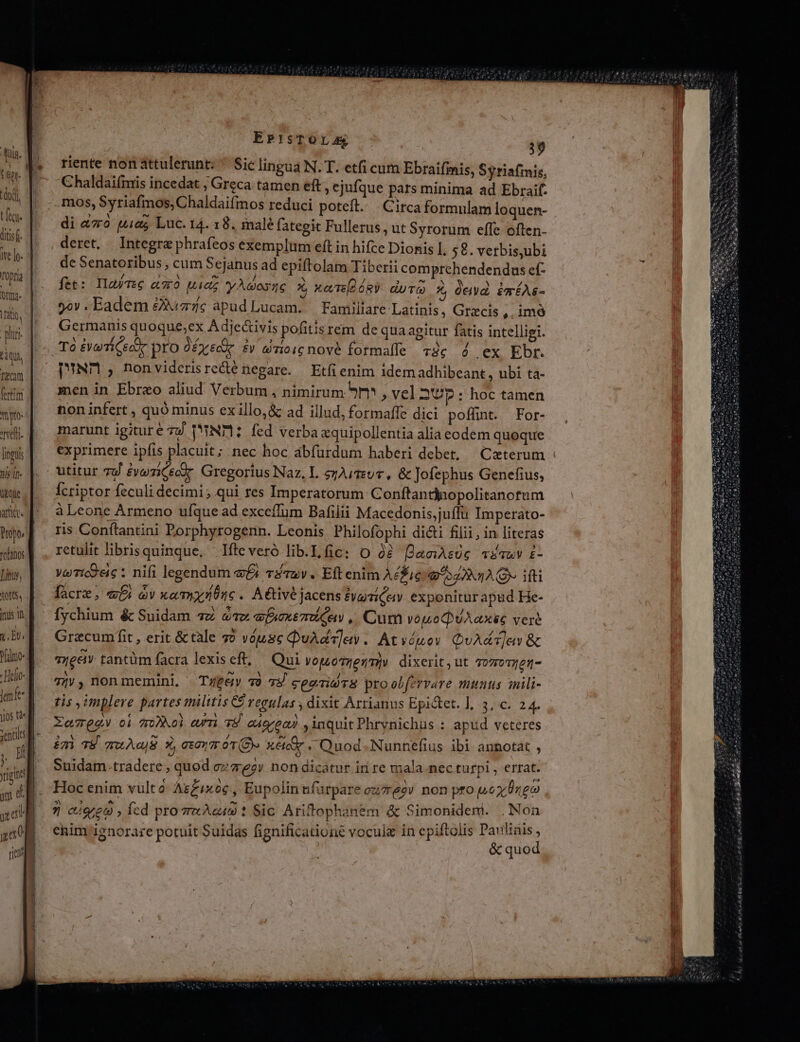 biqui, Tecam fertim mpro- reti. linguis nis 1f Kyle ar. Pope, rolanos Litus, tort, inus n T Pelo Helo- 8 enfe yos «m m ; Hf riga am d xal ja rici EsP'!sTOLA 39 riente non attulerunt: ^ Sic lingua N. T. etfi cum Ebraifimis, Syriafmis, Chaldaifmis incedat , Greca tamen eft, ejufque pars minima ad Ebraif- .mos, Syriafmos, Chaldaifmos reduci poteft. Circa formulam loquen- di &amp;70 pia Luc. 14. 18. malé fategit Fullerus, ut Syrorum effe often- deret. Integra phrafeos exemplum eft in hifce Dionis 1, 58. verbis,ubi de Senatoribus , cum Sejanus ad epiftolam Tiberii comprehendendus ef- fet: IlafteG aO Uia y Ados X, xaT ó8Y duTO X ócvd. émÉAs- yov . Eadem £z apud Lucam. Familiare-Latinis, Grzcis ,. imó Germanis quoque;ex A dje&amp;ivis pofitis rem de qua agitur fatis intelligi. To £r Ceee pro Ü Ey Ec £V &amp;Ti016 nové formale 73€ 4 ex Ebr. PUND , nonviderisrecté negare. — Etfi enim idem adhibeant, ubi ta- men in Ebreo aliud Verbum , nimirum 9r , vel 2'UDp: hoc tamen non infert , quó minus exillo,&amp; ad illud, formaffe dici poffint. For- marunt igiture zy T'NT1: fed verba &amp;quipollentia alia eodem quoque utitur 7d £veziCecor. Gregorius Naz, L ezAimuc, &amp; Jofephus Genefius, Ícriptor feculi decimi; qui res Imperatorum Conftantinopolitanotum à Leone Armeno ufque ad exceffum Bafilii Macedonis;juffu Imperato- ris Conítantini Porphyrogenn. Leonis Philofophi dicti filii, in literas retulit libris quinque, | Ifteveró lib.L fic: O à? DaeiAsUe véauv £- yeTic9 ec : nifi legendum e£: v£7av. Eft enim A£Fieim o4 x14 ifti facrz , «fi v xarmplónc. A&amp;tivéjacensiyariQuy. exponiturapud He- fychium &amp; Suidam 7z 41x afoxé7 Ce .. Cum vopoQ UA axe veré Gracumffit , erit &amp;tale 72 vóusc QuAdT]ew . Atvóuov QuA&amp;T]av &amp; Tyeei tantüm facra lexis eft, Qui VotLOTIet/TI|V dixerit, ut 7o7oT7725- 7jy , non memini, Type 70 75 cegrid8 proolfervare munus inili- tis implere partes militis C regulas , dixit Arrianus Epi&amp;et. ], 3, c. 24. XatQgu oí z0DNoi curri TE. eáeec)) , inquit Phrynichus : apüd veteres imi 78 quAojB X, tav T9» xécóe «Quod. Nunnefius ibi annotat , Suidam.tradere, quod oz egy non dicatur id re mala nec turpi , errat. Hoc enim vulto- Ag£ixoc , Eupolin ufa rparecuzreoy non pto pp0z/0reo 7 ciee9 , fcd pro Acus 1 Sic Ariftophanem &amp; Simonideni. . Non enim ignorare potuit Suidas fignificatione vocule in epiftolis Parlinis , &amp; quod