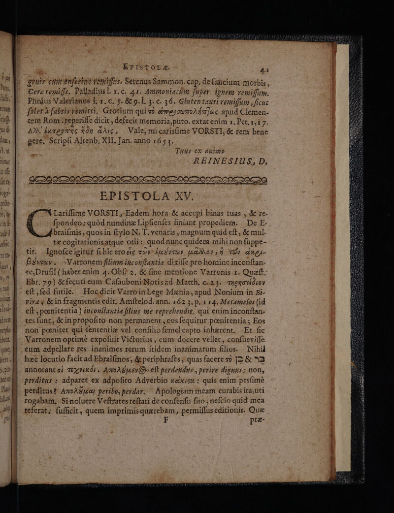 MT l ut Duas, df. totum a Qi dum , ij ju Tnt nf fit é&amp; uj )s, le | n À ] IM! y J, (n. v fiot uum j / TT. xe ibunt. quoq, ett )i pi Plac p ElsTOL:z. T gruis cin amfernm v yis, Serenus Sammon. cap. defauciuni morbis, [A remifie,  Palladius t. C. 44. Ampmosiacihn fuper. ignem vemiffam. Piinjus Valerianus 1, s. c. 5. &amp; g.1. jc. 36. Glutentauri i veiiffum ficut fhlet à fabris vemitti, Grotium quiso &amp;Te20w7:):17 ]uc apud Clemen- tem Rom. reperiffe dicit , defecit memoria,puto. extat enim rz, Pct, z,£ 7. AX dares 5n dug, Vale, micarisime VORSTI, &amp; tem gs à gere, Scripli Altenb, XII, Jan. anno 165 3. Tuus ex auiumo REINESIUS, D, EPISTOLA XV. M Lariffime VORSTI, Eadem hora &amp; accepi binas tuas ,.&amp; re- fpondeo; quód nundinz Lipfienfes hniant propediem. De E-. braifmis , quosin ftylo N. T. venaris magnum quid eft, &amp; mul- tz cogitationisatque otii: quodr nunc quidem mihi non fppe- ti. Ignofceigitur (ihiceroéie cov épusovuv. pua2x0v,2 34v exe- Ésvsuv. Varronem filiam i incon[lastie dixifle pro hominc inconftan- te;DrufiL (habet enim 4. Obf? 2, &amp; (ine mentione Varrotüs 1. Qnatt. Ebr, 79) &amp;fecuti eum Cafauboni Notis&amp;d Matth, c. 2 3. myena'cióioy vira y &amp;in fragmentis edit, Amftelod. ann. 162 3. p. 1 14. Metamelos (id eft ; poenitentia ) inconstantie filius me veprehendit, qui eniminconftan- tes fua: &amp; in propofito non permanent, cosfequitur poenitentia ; Eos non poenitet qui fententiz vel confilio femelcapto inherent. Et fic eum adpellare res inanimes rerum itidem 1nanimarum Élios. Nihil hec locutio facitad Ebraifmos; &amp; periphrafes ; quas facere v? [2 &amp; 3 annotant oj TEXV4XÓI « AZGAE(LEV(OY eft perdendus , perire dignus; non, perditus : adparet ex àdpofito Adverbio xoxieu : quis enim pesfimé perditus? AzvASuaJ peribo, perdav. ^ Apologiam meam curabis ita;uti rogabam, Sinoluere Veftrates teftari de conferifu fuo , nefcio quid mea referat ; fufficit, quem imprimis quaerebam, permiffus editionis. Que pre-