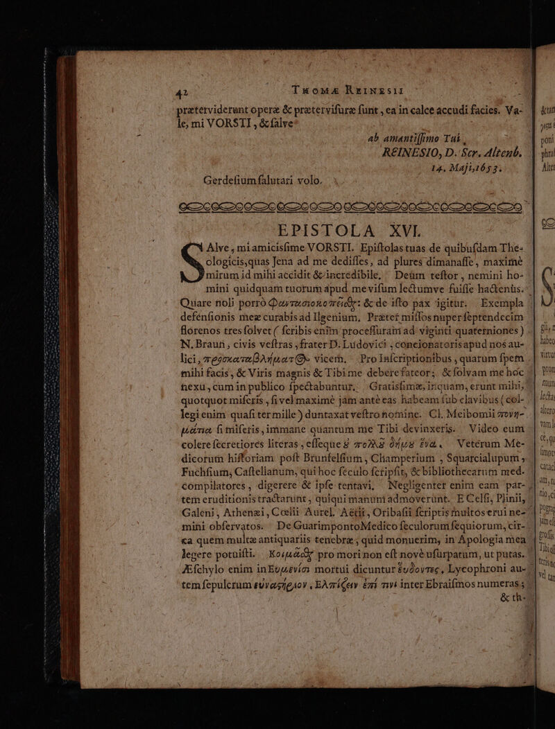 Mo eos y oy iren iw tete nr mtl gt QUU Ens TUS HIN I atn nns n n m ht ni eim em ia 42 | Tuowmz RrINESII praterviderunt opere &amp; pratervifure funt , ea in calce accudi facies. Va- le, mi VORSTI , &amp;fàalve ab amanti[|mo Tai . REINESIO, D. Scr. Alteub. 14, Maji,165 3. EPISTOLA. XVI Alve , miamicisfime VORSTI. Epiftolas tuas de quibufdam Thé: clogicis,quas Jena ad me dediffes, ad plures dimanaffe, maxime mirum id mihi accidit &amp;&amp;incredibile, ^ Deüm teftor , nemini ho- Quare noli porró Qurszonozréde: &amp; de ifto pax igitur. | Exempla defénfionis mez curabis ad Ilgenium, Prátcef miffos nuper feptendecim N. Braun, civis veftras ;frater D. Ludovic? ; concionatorisapud nos au- lici, regnat An uo vicem, Prolnícriptiontbus , quarum fpetn quotquot miferis , fi velmaxime jam anté eas habeam (ub clavibus (col- colere fecretiores literas jeffeqtie d ToPAS ddus fy&amp;. Veterum Me- dicorutn hifforiam poft Brunfelfium , Cl iamperium , Squarcialupum , Fuchfiurn; Caftellanum, quihoc feculo fctipfit, &amp; bibliothecarutn med. tem eruditionistractarunt ; quiquimanümi admoverunt. E Celfr, Plinii, «a quem multzantiquariis tenebre ; quid monuerim, in Apologia mea legere potuifti. Koi eox. pro morinon eft nove ufuürpatum, ut putas. &amp; th- dt. tu lio. ci Dopra ime profs tes IK