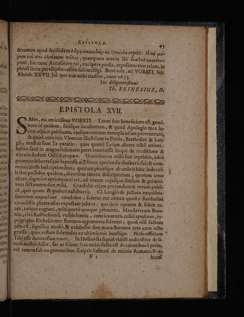 decim tiones); 054ll mit mei rmn a sf a jm oam ] m Meg pitt: mad m pit , Dini enia pm, E gia map qu on | EPisTOLm. 43 &amp;ctamen apud Ariftidem Aya Emixn0efo eic Entovéo, repeti: Ham pé- jAeu 8i 001 £AmiauOO ?ráAIC. quanquam autem ibi Via ÀSÀ Uv poni ; hic cum Accufátivo rei , excipere posfis, repofüero tüm etiam, in : phrafi facra perellipfin cafum fubintélliei. Bene vale , mi VORSTI, Scr, Altenb. XXVII Jul. quo tuz mihi tradite , anno x6 53. Tui diligentisfmus I5, REINESIUS, D, EPISTOLA XVI. Alve,thi amiciffime VORSTL - Tuum hoc beneficium eft, gemi- num id quidem , fatifque luculentum , &amp; quod Apologia tnea lu- P cer afpicit publicam, ejufque centum exempla ad me pervenerunt, &amp;quod amicitiis Virorum illuftium in Danía ; Bartholini &amp; Lan- gii; matus fum Te parario; quas quanti £:ciam dicere nihil attinet ; habeo fané in magna felicitatis parte innotuiffe iis qui de eruditione &amp; virtute dudum OrbiEuropzo. 'Gratisfimum mihi fuit inprimis, adeó promtos lubentefque reperiffe &amp;Ucvoc aperiendis thefauris fuis&amp; com- municandis Infcriptionibus; quarum plera (que ab amicis hinc inde col- lectas poflideo quidem, diverfitas tamen defcriptorum , quorum unus altero fagacioraptiorque ei rei, ad vérum cujufque fenfum &amp; primiti- vam lectionem dux mihi, Conítabit etiam percandorem meum publi- cé ,quis quam &amp; qualem exhibuerir, Cl. Langio de jactura exquifitis- fimerum xeisAíov | condoleo ; folatur me tamen quod e Bartholini catacliftis plures alias expectare jubeor; quainre operam &amp; fidem tu- am, tuique cognati , mihi porró quoque promitto. Mandaveram Brau- nio ,civi Roftochienfi, verbisfratris , concionatoris aulici apudnos, ty- pographo Richelio tres lorenosut praterea folveret ; quod nifi fadum jam eft ,fignifica modo, &amp; exhibebo fine mora florenos tres cum octo teris noftris hifce , fac ut fciam; (nesmobisfacta eff de calentibusà prelo; vcl tamen fub eo gementibus, fcriptis SalmasI de militia Romana; Boxe. Fa hornl '