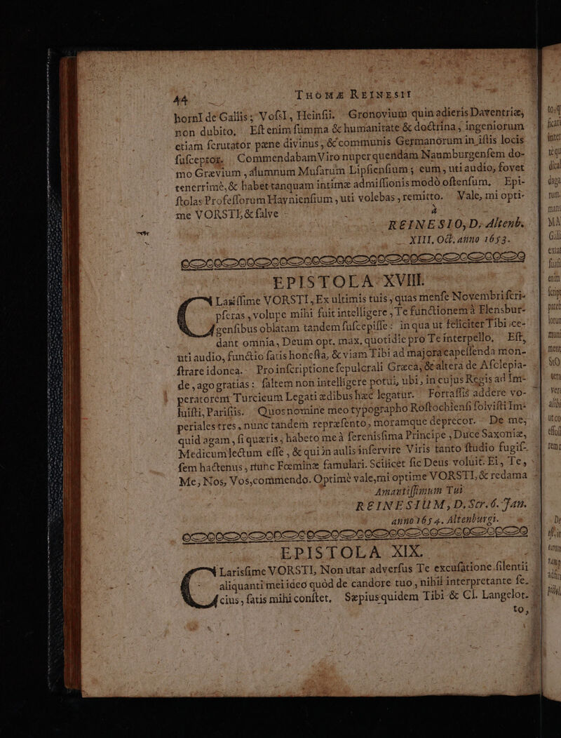 T PR Vocum ateme nmste e t LiEmo CAR P Ernte mm en utt i Nem mt AA TuoHus REINESII hornI de Gallis ; VofsI , Heinfii. Gronovium quin adieris Daventria; non dubito, Eftenim fümma &amp; humanitate &amp; doctrina, ingeniorum ctiam fcrutator pane divinus, &amp; communis Germanorum in iílis locis fufceptoz. |. CommendabamViro nuper quendam Naumburgenfem do- mo Gravium , alumnum Mufarum Lipficnfium ; eum , uti audio; fovet tenerrime,&amp; babettanquam intima admiffionis modó oftenfum, ^ Epi- ftolas Profefforum Haynienfium , uti volebas; remitto. — Vale, mi optt- me VORSTL&amp;falve - | | à | XIII OG. anno 1653. EPISTOLA XVII. Lasiffime VORSTI, Ex ultimis tuis , quas menfe Novembrifcri- pfezas, volupe mihi fuit intelligere ; Te fundionema Elensbur- d oenfibus oblatam tandem fufcepiffe: inqua ut feliciter Tibi;ce- dant omnia, Deum opt, máx. quotidiepro Te interpello, Eft, uti audio, functio faris honefla, &amp; viam Tibi ad majora capellenda mon- ftrareidonea.-. Proinfcriptionefepulcrali Greca; &amp;caltera de Afclepia- de ,agogratias: faltem non intelligere potui, ubi; in cujus Repis ad In- peratorent Turcieum Legati edibus hzc legatur. Fortaflis addere vo- luifti,Parfüis. Quosnomine meo typographo Roftochienf folviftiIm- periales tres, nunc tandem reprafento, moramque deprecor. - De me; quid agam fi quatis ; habeto meà ferenisfima Principe , Duce Saxoniz, (fem hactenus , tuhc Feeminz famulari. Scilicet fic Deus voluit E1, Te, Me; Nos, Vos,comimendo. Optime vale,mi optime VORSTL &amp; redama Amauti[mum Tui REINESIUM,D,Scr.6. Tan. anno 165 4. Altenburg. dinero cdd EPISTOLA XIX. Larisfime VORSTL Nonutar adverfus Te excufatione filentii cius, fatis mihiconítet, Sepiusquidem Tibi-&amp; CI. Langelot.