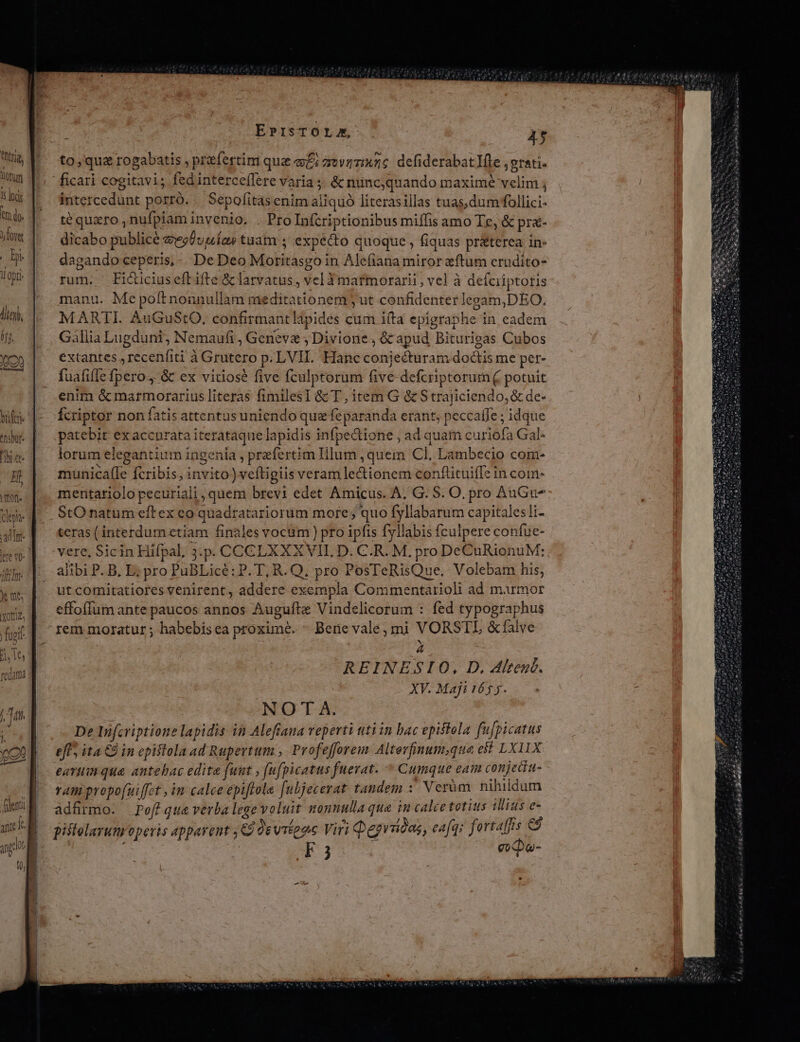 tear 'ibree. i LEOn- 2$ 4 4 Cepit Ad Int- Jj n Wil X Ut XO omi fu J j , » ^ it  | 1 -- EPISTOLA, AT to, quz rogabatis , proefertim qua ePi zrovzmxzc defiderabatlfle ,e grati. ficari cogitavi; fedinterceflere Varia &amp; nuncquando maxime seda ntercedunt porró. | Sepofitas enim aliquó literasillas tuas,dumfollici- té quzro , nufplam invenio. . ProInfcriptionibus miífis amo Te, &amp; pr&amp;- dicabo publice avesÜuuías tuam ; expecto quoque , fiquas pr&amp;terea in- dagando ceperis,- De Deo Mobitásgo i in Alefiana miror ftum erudito- rum. Ficuciuseftifte &amp;clatvatus, vel 3matmorarii, vel à Besdptquis manu. Me poft nonnullam meditationem jut confidenter legam,DEO. MARTI. AuGuStO, confirmantlipides cum ifta epigraphe in cadem Gallia RH. Nemauft , Genevae ; Divione , &amp;c apud Biturigas Cubos extantes , recenfiti à Grutero p. LVII. Hanc conjecturam doctis me per- fuafiffe [iero; &amp; ex vitiose five fculptorum Give defcri ptorum ( potuit enim &amp; marmorarius literas fimiles] &amp;c T, item G &amp;c S trajiciendo, &amp; de- fcriptor non fatis attentus uniendo que fe paranda erant; peccaffe ; idque patebit exaccnratai iterataque lapidis infpectione , ad quam curiofa Gal. lorum elegantium ingenia , praefer tim Illum ,quem Cl, Lambecio com- municaf(le fcribis, invito)v vefligiis veram lectionem conftituifTe in com- mentariolo pecuriali, quem brevi edet Amicus. A, G. S. O. pro AuGu- StO natum eftex co quadratariorum more; quo fyllabarum capitalesli- teras (interdum ctiam finales vociim ) pro ipfis fyllabis fculpere confue- vere, Sicin Hifpal, 3.p. COCCGLXXXVII. D. C.R. M. pro DeCuRionuM: alibi P. B, E; pro PuBLicé: P. T, R. Q. pro PosTeRisQue. Volebam his, ut comitatiores venirent, addere exempla Commentarioli ad marmor effoffum ante paucos annos Auguíte Vinde licorum : fed typographus rem moratur ; habebis ea proxime. - Berie vale; mi VORSTL &amp;falve A REINESIO, D. 4ltené. XY. Maji 165 5. NOTA. De Infcriptione lapidis in Alefiaua veperti tti in bac epiftola fugi ATUS eff, ita C9 in epistola ad Rupertum , Profefforem Altevfinum,que est LXIIX eavtim qua antebac edita funt , (ufpicatus fuerat. Cumque eai conjecia- ram propofuiffet , in calce epiftola [ubjecerat tandem : Verüm nihildum adfrmo. Pefique verba lege volut nonnulla que in calce totius illius e- pistelarum operis appavent ; Geevii 26 Viri Qegrüdas, eafq: fortaffs C9 F3 epa