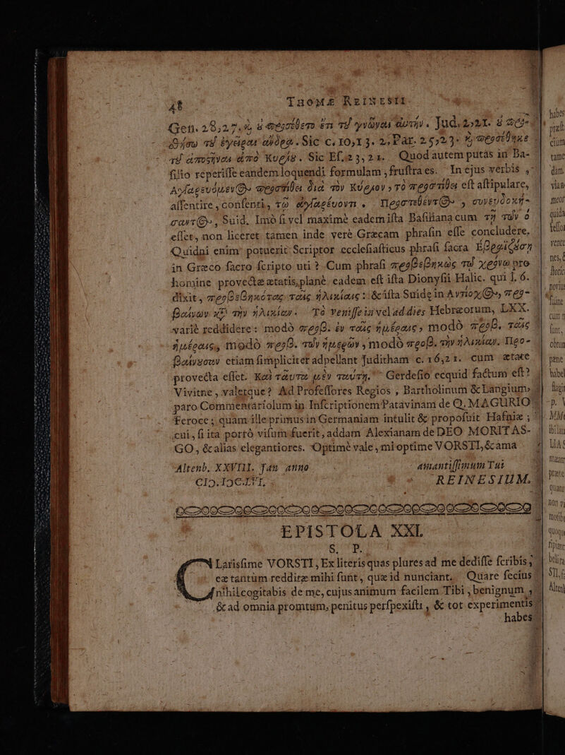 t RP 4t TnoM£E RzINESTI EC — VY Gefi. 20,2 7.9, 8 iniüem £n 79 yyvayea dovii , Jud. 2021. 8 Gc i 4ou 4 Pydpau ai0pa . Sic c, 10,1 3. 2, Pat. 25527: V wesdEünks do ad. amies dod Xvg/8. Sic Ef.23, 21... Quodautem putás in Da- ^|. um. filio reperiffe eandem loquendi formulam ;fruftraes. In ejus vérbis ,-| dm Asdagsuop. EY ayectila did v)v KUgyov » TO ze920110st eft aftipulare, || sin alfentire ,confenti, vo. eazéuovn . nego vévr O» euyeUdoxm- | mu cat(B», Suid. Imo fi vel maxime eademifta Bafiliana cum T3 TUY à | qi eIct, non liceret tatnen inde vere Grzcam phrafin effe concludere. fel Quidni enim: potuerit; Scriptor ecclefiafticus phrafi facta ÉBegicson | 5 in Greco facro fcripto uti ? .Cum phrafi zesBsUnuoc vu Xx£ove oto n homine provedte atatis,plané. eadem eft ifta Dionyfii Halic. qui 1.6. i Ü dixit, mec snxovaz Toc snAuxiaac 2: &amp;cifta Suide in Avriox (8, vr e2- 3 fesvaiv x qni suxiay. T8 vVeniffe iu velad dies Hebraeorum, LXX. T árié reddidere: modó eee. à «ac np £oauc ; modo qao. Teac er Suéecac, modo werD. v) 1theg9v , modo «reo[g. viv 204242. T0 7. chr falisowv ctiam fimpliciter adpellant Juditham c. 16,21. cum «tete provedta eflet: Kd rauTo £v swuTz. ^ Gerdefio ecquid factum eft? j| hx Vivitne , valetque? Ad Profeffores Regios , Bartholinum &amp; Langiune 4| ug paro Commentariolumin Infcriptionematavinam de Q. MAGURIOYX p. | feroce ; quam illeprimusin Germaniam intulit &amp; propofuit Hafnie ; ^i. VM cui, fi ita portó vifum fuerit,addam Alexianam deDEO MORIT AS- . i GO, &amp;alias elegantiores. Optime vale ; mi optime VORSILé&amp;ama . | uA Altenb, XXVIII. fam annuo : | asiantiflinum Tut CI2.19C€ TT, 9 «. — REINESIHM.J Rot Em o TIME IIR m tte msnm m ht niece rm OC200C O00 2ZCOOCoo 0c 200€ 26 0-200929 -— -—| uM ETAT RMÁMMMMMMMáM ipm ——— eL, EPISTOLA XXL | | vn iS Me d WU | Larisfime VORSTI, Ex literisquas plures ad me dediffe fcribis; ez tantum reddirz mihi futt, queid nunciant. Quare fecius ^| 9llf nihilcogitabis de me, cujus animum facilem Tibi benignum , Alte &amp;ad omnia promtum, penitus perfpexiftt , &amp; tot experimentis habes