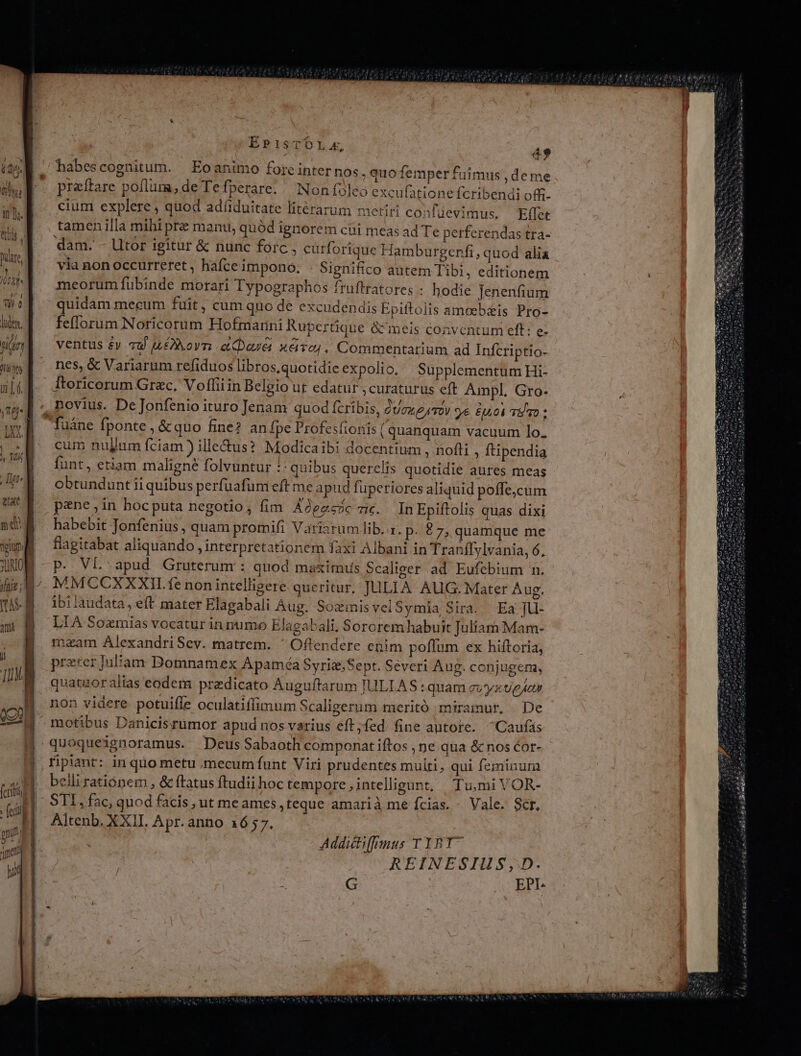 jd are, ! ET ! VV AMA p | TU 0 l lude, Want t DUE x uf. XM nas ENS 4, TOC Tt^ exc nd E opium 1 XO (cibis gu uH EP1isTOL x, 49 habescognitum. | Eoanimo forte inter nos .quofemper fuimus, deme praitare poflum, de Te fperare. «Non fleo excufatione fcribendi off. cium explere , quod adüduitate litérarum metiri cosfüevimus. Eflet tamen illa mihi pr manu, quód ignorem cii meas ad Te perferendas tra- dam. - Utor igitur &amp; nunc forc , eurforique Hambaurgenfi, quod alia vía non occurreret , hafceimpono. . Significo autem Tibi, editionem meorum fübinde morari Typographos ftuftratores : hodie Jenenfium quidam mecum fuit , cum quo de excudendis Epiftolis amoebiis Pro- feflorum Noricorum Hofmarini Rupertique &amp;&amp; meis conventum eff: e- ventus &amp;y vu uLovn .aDouei x&amp;vo;. Commentarium ad Infcriptio- nes, &amp; Variarum refiduos libros,quotidie expolio, Supplementum Hi- Itoricorum Grec. Vofliiin Belgio ut edatur ;curaturus eft Ampl. Gro- V 7 cum nullum fciam ) ille&amp;us? Modicaibi docentium , nofti ; ftipendia funt, etiam maligne folvuntur : quibus querelis quotidie aures meas obtundunt ii quibus perfuafumeft me apud füperiores aliquid poffe,cum pene ,in hoc puta negotio , fim Adeesoc 7;. JInEpiftolis quas dixi habebit Tonfenius , quam promifi Variarum lib. 1. p. £7, quamque me flagitabat aliquando interpretationem faxi Albani in Tranífylvania, 6, P. VL.apud Gruterum : quod maximus Scaliger ad Eufebium n. MMCCXXXII.fe non intellisere queritur, JULIA AUG: Mater Aug. ibi laudata, eft mater Elagabali Aug. SozmisvelSymia Sira. ' Ea ]U- LIA Sozmias vocatur in numo Elagabali. Sororem habuit Juliam Mam- maam AlexandriSev. matrem. ^ Offendere enim poflum ex hiftoria, preter iliam Domnamex Apaméa Syriz;Sept. Severi Aug. conjugem, quatuoralias eodem praedicato A uguftarum IULLAS : quam evyzveAor non videre potuifle oculatiffimum Scaligerum meritó miramur, De motibus Danicisrümor apud nos varius eft;fed. fine autote. ^Caufás fpiant: in quo metu mecumfunt Viri prudentes multi, qui feminum belli rationem , &amp; ftatus ftudii hoc tempore intelligant, TiumiVOR- STI, fac, quod facis , ut me ames,teque amarià me ícias. - Vale. Scr. Altenb. XXII. Apr.anno 1657. Addictif[mus T YBT REINESIUS;, D. G EPI