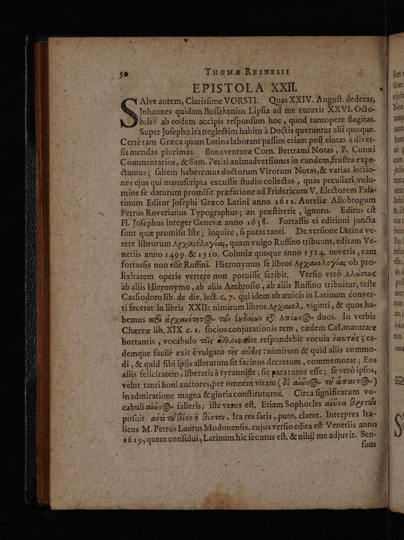 gt metr yy arc Metam cms eme e Leo CA MIN n t n t nm n m tt i Nem uum n Tuouxxk REINEsII EPISTOLA XXII. Alveautem, Clarisüme VORSTLI. Quas XXIV. Auguft. dederas, Johannes quidam Boflekenius Lipfia ad me curavit XX VL Octo- biis? ab codem accipis refponfüm hoc , quod tantopere flagitas. Super Jofepho ita negle&amp;im habito à Do&amp;tis queruntur alii queque. Certétam Greca quam Latinalaborant paflim etiam poft elotas à diver- fismendas plurimas. Bonaventure Corn. Bertfami Notas , P. Cunzi Commentaríos , &amp; Sam. Petiti animadverfiones in eundem,fruftra expe- &amp;amus; faltem haberemus doctorum Virorum Notas, &amp; varias le&amp;io- nes ejus qui manufcripta excuffit ftudio colledas , quas peculiari volu- mine fe daturum promifit prxfatione ad Fridericum V, Ele&amp;torem Pala- tinum Editor Jofephi Greco Latini anno. x6 11. Aurelie. Allobrogum Petrus Roverianus Typographus; an praftiterit , ignoro. Editus cft Fl. Jofephus integer Geneve anno 1638. Fottaffis ei editioni juncta funt quz promifit Ite; inquire,fiputastantt De verfione Làtina ve- tere librorum AgyzuéAoyas, quam vulgo Rufhino tribuunt, editam Ve- | netiis anno 1499. &amp; x 510. Colonie quoque ánno 152 4. noveris,eani. fortasfis non effe Ruffini. Hicronymus fe libros Agx.a40 A o*yíac ob pro- lixitatent operis vertere non. potuifle fcribit, Verfio veró AAwctue ab aliis Hieronyrno ,ab aliis Ambrofio , ab aliis Rufino tribuitur, tefte Casfiodoro lib. de div. lect. c, 7. qui idem ab amicisin Latinum conver- tifecerat inlibris XXII: nimirum libros Aex240A, viginti , &amp; quos ha- bemus «£i &amp;exeuomrr(G» Tuy lsJejev xL AmimY(Q» duos. In verbis Chzrex lib, XIX.c. 1. fociosconjurationis rem , cedem CaL maturare hortantís ; vocabulo v9ic &amp;Aoicotite refpondebit vocula £QUTEG 5 €à- demque facilé exit vulgato 7jc alic: nimirum &amp; quid aliis commo- aliis felicitatem; liberatisà tyrannide, fic paraturos effe; fe veró ipfos, inadmiratione magna &amp; gloria conftituturos. -- Circafignificatum vo-- cabuliaiav(O falleris; ifte verus eft. Etiam Sophocles o49va, [gary pofuit. earv8 [fov 3 Biovov . Tta res fatis , puto, claret. Interpres Ita- licus M. Pettüs Lautus Modonenfis, cujus verfio edita eft Venetiis anno 1619,quem confülui, Latinum hic fecutus eff, &amp; nihil me adjuvit. Sen-