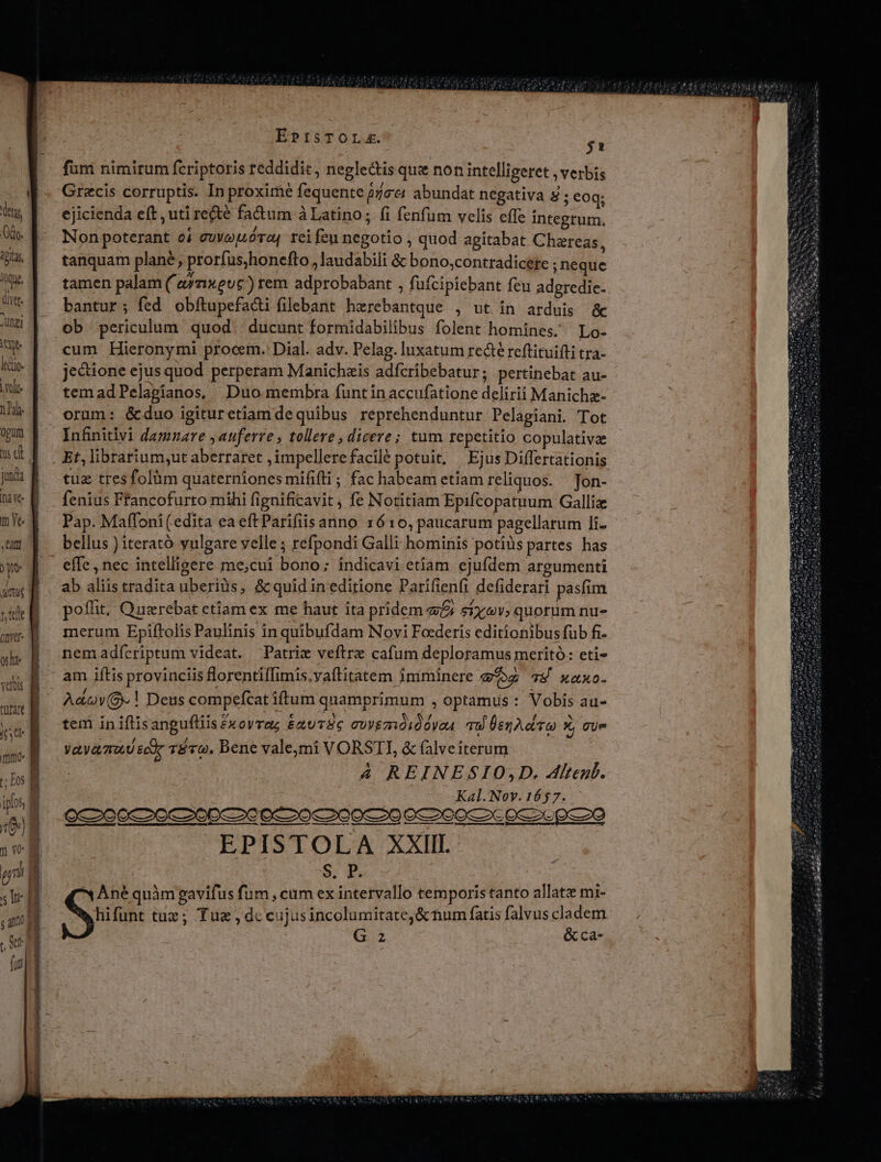 Icque, ülyet. JUngi INA leto. Voli nds. opum à e me —— IMMER yo: cut rie ont slt verbis tüfart iy t Los ipbs, (0) 3 vo pri 5 Iu $ 4n Tu (uj I I ! [ | SM, Ree. qtiae | EPISTOLA. $1 fumi nimirum fcriptoris reddidit, neglectis que non intelligeret , verbis ejicienda eft , uti recté fa&amp;um à Latino ; fi fenfum velis effe integtum. tanquam plane, prorfus,honefto , laudabili &amp; bono,contradicete neque tamen palam ( eYnxeuc)rem adprobabant , fuícipiebant feu adgredie- bantur; fed obítupefacti filebant herebantque , ut in arduis &amp; ob periculum quod | ducunt formidabilibus folent homines. Lo- cum Hieronymi procem. Dial. adv. Pelag. luxatum re&amp;té reftitui(ti tra- jecione ejus quod perperam Manichzis adfcribebatur; pertinebat au- temadPelagianos, Duo membra funtinaccufatione delirii Manichz- orum: &amp;duo igituretiam dequibus reprehenduntur Pelagiani. Tot Infinitlvi damnare ,auferve , tollere , dicere; tum repetitio copulativae Et, librarium,ut aberraret , impellere facile potuit, Ejus Differtationis tuz tres folüm quaterniones mififli ; fac habeam etiam reliquos. Jon- fenius Ffancofurto mihi fignificavit , fe Notitiam Epifcopatuum Galliz Pap. Maffoni(edita eaeftParifiisanno 1610, paucarum pagellarum li- bellus ) iterató vulgare velle ; refpondi Galli hominis potius partes has effe, nec intelligere me;cui bono; indicavi etiam ejufdem argumenti ab aliis tradita uberiàs, &amp;quid in editione Parifienfi defiderari pasfim poffit; Querebat ctiam ex me haut ita pridem £i stvev, quorum nu- merum Epiftolis Paulinis in quibufdam Novi Foederis editionibus fub fi- nemadícriptum videat. Patric veftrz cafum deploramus meritó: eti- am iftis provinciis florentilfimis.vaítitatem imminere ez 78 xaxo- Ada. ! Deus compefcat iftum quamprimum , optamus : Vobis au- tem in iflisangufliis£xoyrag &amp;xuTSc cuygmói0óVou qu ÜenA.ctt o x gue yayamud ec 810. Bene valemi VORSTI, &amp; falveiterum | 4 REINESIO,D,. Alten. Kal. Nov. 1657. EPISTOLA XXIII S. P. Ané quàm gavifus fum , cim ex intervallo temporis tanto allatz mi- hifunt tuz; Tuz , dc cujusincolumitate,&amp; tium fatis falvus cladem G z &amp;ca-