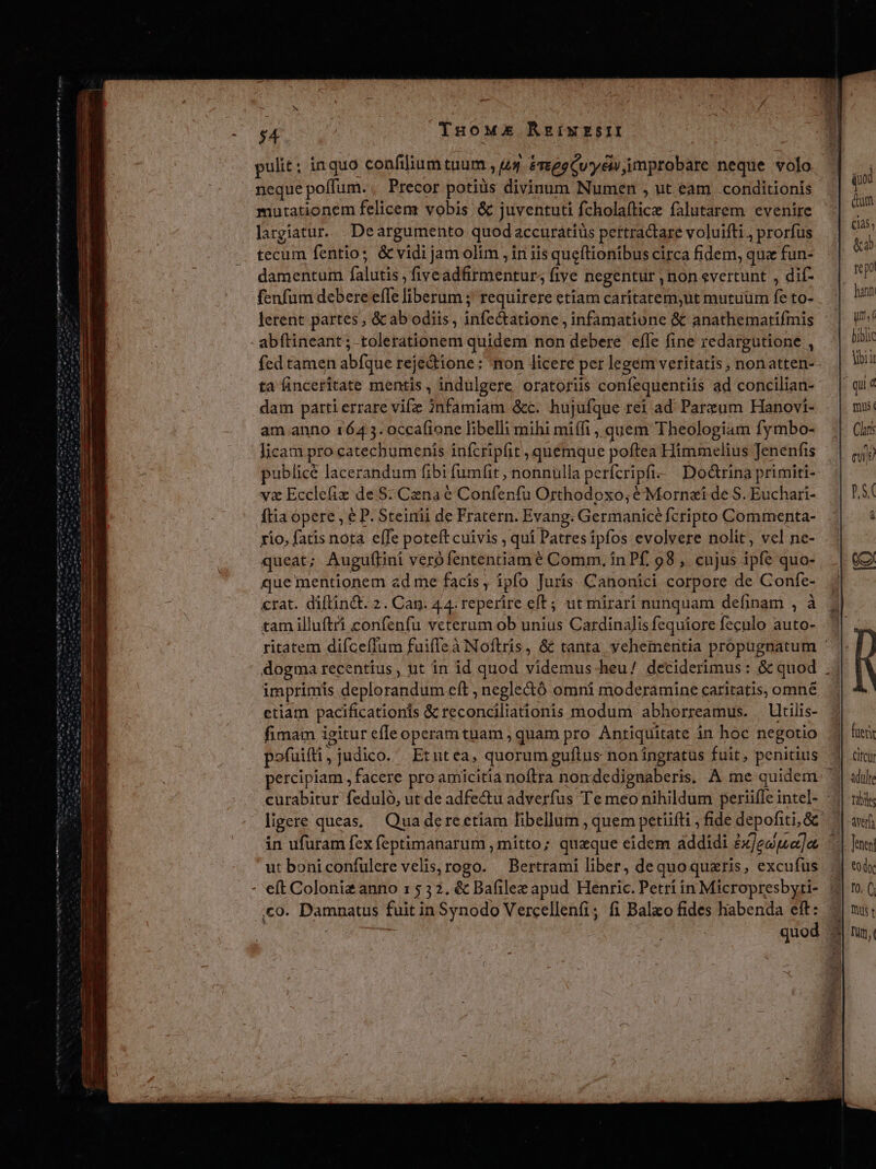 THOME RArgiwESII pulit; inquo confiliumtuum 44 éveggCuyew improbare neque volo neque poffum. . Precor potiüs divinum Numen , ut eam conditionis mutationem felicem vobis &amp; juventuti fcholaftice falutarem evenire largiatur... Deargumento quod accuratiüs pertractare voluifti., prorfus tecum fentio; &amp; vidi jam olim , in iis queftionibus circa fidem, que fun- damentum falutis, fiveadfirmentur; five negentur , non evertunt , dif- fenfum debere efle liberum ; requirere etiam caritatem;ut mutuüm fe to- hann lerent partes , &amp; ab odiis, infectatione , infamatione &amp; anathematifmis Ust - abftineant; tolerationem quidem non debere effe fine redargutione ,. bio fed tamen abfque reje&amp;tione: mon licere per legem veritatis, nonatten- oii ta finceritate mentis , indulgere oratoriis confequentiis ad concilian- — | qii4 dam parti errare vifz 2nfamiam &amp;c. hujufque ret ad Parzum Hanovi- . | mu: am anno 1643. occa(ione libelli mihi miffi, quem Theologiam fymbo- | Cir licam pro catechumenis infcripfit, quemque poftea Himmelius Jenenfis— | (4j publice lacerandum fibi fumfit , nonnulla perfcripfi- Do&amp;rina primiti- v&amp; Ecclefiz de $: Cenaé Confenfu Orthodoxo;éMornazi de S. Euchari- || 1,5/ ftia opere , e P. Steinii de Fratern. Evang. Germanice fcripto Commenta-. rio, fatis nota effe poteft cuivis , qui Patresipfos evolvere nolit, vel ne- queat; Auguftini veró fententiam é Comm, in Pf. 98 ,. cnjus ipfe quo- e, que mentionem ad me facis, ipfo Juris Canonici corpore de Confe- crat. diflinct. 2. Cag. 44. reperire eft; ut mirari nunquam definam , à tam illuftri confenfu veterum ob unius Cardinalis fequiore feculo auto- ritatem difceffum fuifleàNoftris, &amp; tanta yehementia propugnatum - dogma recentius , ut in id quod videmus heu/ deciderimus: &amp; quod .. imprimis deplorandum eft , neglectó omni moderamine caritatis, omne etiam pacificationis &amp; reconciliationis modum abhorreamus. — ltilis- fimam igitur efeoperam tuam , quam pro Antiquitate in hoc negotio fueris pofuifti, judico. Etntea, quorumguftus noningratus fuit, penitius 1. dr percipiam , facere pro amicitia noftra nondedignaberis. A me quidem. | uult curabitur feduló, ut de adfectu adverfus Te meo nihildum periifleintel- | rb ligere queas, Quadereetiam fibellum , quem petiifti , fide depofiti, &amp;&amp; | arf in ufuram fex feptimanarum , mitto; quaque eidem addidi ex]edpe]ee | Jenn ut boniconfulere velis, rogo. — Bertrami liber, dequoquaris, excufus | tody - eft Coloni&amp; anno 15 32. &amp; Bafilee apud Henric. Petri in Micropresbyti- (0 10. ( co. Damnatus fuit in Synodo Vercellenfi; fi Balao fides habenda eft: mu, | ' quod 3 nm, qi um (145; &amp;ad teo Zo Sub A eT ae tr hn mhi n m pt 6 Nom er