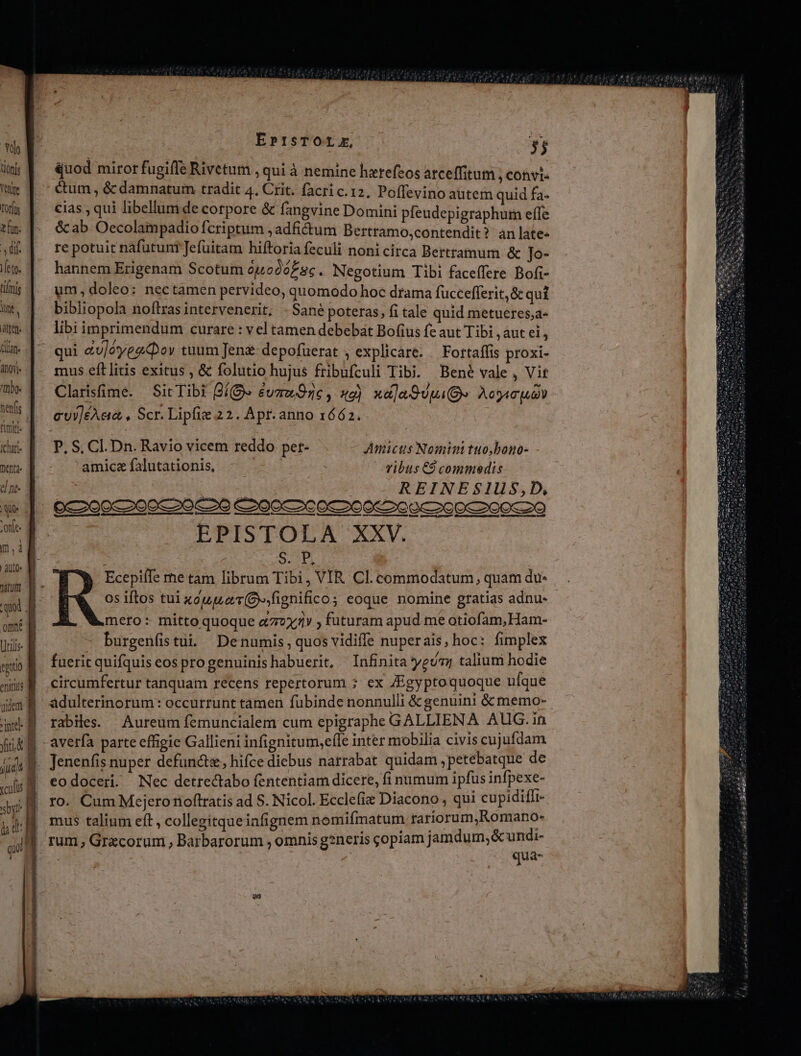 *Yto tionis Tehire Torfüs z fun: dif feto. tifrig int | 'it(s1 titan toy. 1109- nenfis mij. Ichari menta. el nt- ! UO» nitum qui ome Utilis mio f niis B aide a inte d MT E m E culis f sy gi ü d | qu |, €— EprtsTOLLZE, m quod miror fugiffe Rivetum , qui à nemine hzrefeos atceffitum , convi« é&amp;um , &amp; damnatum tradit 4, Crit. facri c. 12, Poffevino autem quid fa- cias , qui libellum de corpore &amp; fangvine Domini pfeudepigraphutn effe &amp; ab Oecolampadio fcriptum ,adfictum Bertramo,contendit? àn late- re potuit náfutuniJefüitam hiftoria feculi nonicirca Bertramum &amp; Jo- hannem Erigenam Scotum ou odóE sc. Negotium Tibi faceffere Bofi- um doleo: nectamen pervideo, quomodo hoc drama fuccefferit,&amp; qui bibliopola noftras intervenerit; -Sané poteras, fitale quid metuéres,a« libi imprimendum curare : vel tamen debebat Bofius fe aut Tibi aut ei, qui &amp;u/éyez&amp;or tuum Jeng- depofüerat ; explicare. — Fortaffis proxi- mus eft litis exitus , &amp; folutio hujus fribufculi Tibi. Bené vale , Vit Clarisfime. — Sit Tibi (28 éuzow O76, 2) xa]aSUpa(Be Aogaouo cv]éAaa , Scr. Lipfie 22. Apr. anno 1662. P.S, CI. Dn. Ravio vicem reddo pet- Amicus Nomini tuo,bono- amicefalutationis, - vibus C9 commedis REINESIUS,D, EPISTOLA XXV. S.P Ecepiffe me tam librum Tibi, VIR Cl. commodatum, quam du- 0s iftos tui xou zer (O».fignifico eoque nomine gratias adnu- mero: mitto quoque «77x» ; futuram apud me otiofam,Ham- burgenfistui. Denumis, quos vidiffe nuperais, hoc: fimplex fuerit quifquis eos progenuinis habuerit, Infinita yeu; talium hodie circumfertur tanquam recens repertorum ; ex /Egyptoquoque ufque adulterinorum: occurrunt tamen fubinde nonnulli &amp; genuini &amp; memo- rabiles. Aureum femuncialem cum epigraphe GALLIENA AUG. in averfa parte effigie Gallieni infignitum,e(le inter mobilia civis cujufdam Jenenfis nuper defunctz, hifce diebus narrabat quidam, petebatque de eodoceri. Nec detrectabo fententiam dicere, fi numum ipfus infpexe- ro. Cum Mejeronoftratis ad S. Nicol. Ecclefie Diacono , qui cupidiffr- mus talium eft , collegitqueiafignem nomifmatum- rariorum,Romano- rum , Grecorum, Barbarorum , omnis gsneris copiam jamdum; &amp; undi- | | qua-