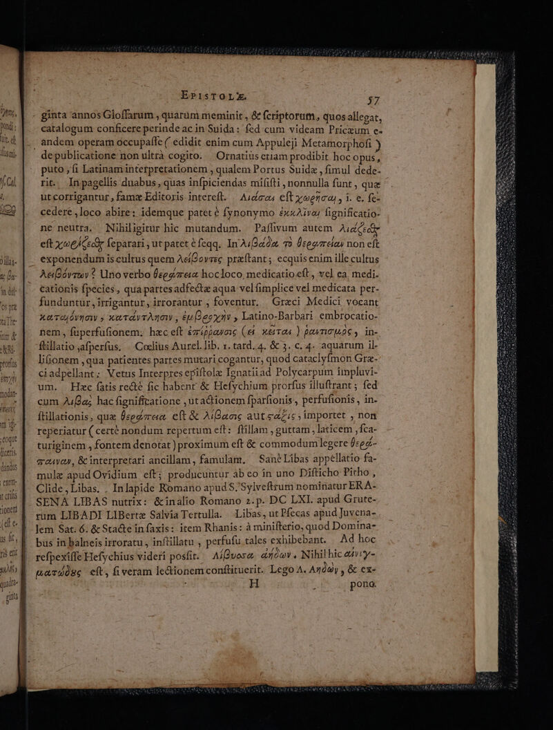 )]làs- V a 3n did: 0s pa —— EPisTOLE $37 catalogum conficere perindeac in Suida: fed cum videam Pricxum e- andem operam occupafle ( edidit enim cum Appuleji Metamorphofi puto, fi Latinam interpretationem , qualem Portus Suidz , fimul dede. rit. In pagellis duabus, quas infpiciendas mififti , nonnulla funt, qua utcorrigantur , famx Editoris intereft. | Audiaau eft yoenca,, i. e. fe- cedere ,loco abire: idemque patet é fynonymo éxzAivaj fignificatio- ne neutra. Nihiligitur hic mutandum. — Paflivum autem Aid Ceci eft x ee/cscor feparari, ut patet éfeqq. In AuJéid, 70 Üceezreia non eft exponendum is cultus quem AeíPovrec przftant ; ecquis enim ille cultus Ae[2óvrtv * Uno verbo segre hocloco medicatio.eft , ve] ea. medi. cationis fpecies, qua partesadfecta aqua vel fimplice vel medicata per- funduntur ,irrigantur, irrorantur ; foventur. Graci Medici vocant xev dynow ; xaTdyrAgaw , £u ecx7v , Latino-Barbari. embrocatio- nem, fuperfufionem. hec eft &amp;7ráppauoie (e x&amp;Tao4 ) Demo s06 y ins ftillatio afperfus. . .Coclius Aurel. lib. x. tard.4. &amp; 3. c. 4. aquarum il- lionem ,qua patientes partes mutari cogantur, quod cataclyfmon Grz- ciadpellant; Vetus Interpres epiftole Ienatiiad Polycarpum impluvi- um. Hec fatis recte fic habent &amp; Hefychium prorfus illuftrant ; fed cum 2ufda; hac fignificatione ,utadionem fparfionis, perfufionis, in- ftillationis, que Üegdzrea eft &amp; AiBaoi: autas importet , non reperiatur ( certé nondum repertum eft: fillam , guttam , laticem ,fca- turiginem , fontem denotat) proximum eft &amp; commodumlegere bsez- qc4voy, &amp; interpretari ancillam, famulam, ^SanéLibas appellatio fa- mule apud Ovidium eft; preducuntur abeo in uno Difticho Pitho , Clide,Libas. . Inlapide Romano apud S.'Sylveftrum nominatur ERA- SENA LIBAS nutrix: &amp;inalio Romano z.p. DC LXI. apud Grute- rum LIBADI LIBertz Salvia Tertulla. Libas, ut Pfecas apud Juvena- lem Sat. 6. &amp; Sta&amp;te in faxis: item Rhanis: à minifterio, quod Domina- bus in balneis irroratu , inftillatu , perfufu tales exhibebant. Ad hoc refpexifle Hefychius videri posit. Aíffvose a1óo, Nihil hic auiy- ua T908e eft, fiveram lectionem conflituerit. Lego A. Anda ,&amp; ex- H É pono.