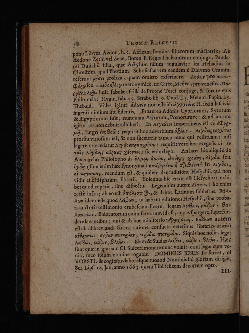 Wut rq ra Tnm hn em imt 6 ae emt Aedone Zethi vel Zete , Borez F. Regis Thebanorum conjuge ; Panda- rei Dulichii filia,-que Actylum filium jugulavit: Ita Helladius in Chreftotn. apud Photium. Scholiaftz rem eandem é Didymo Gramm. referunt pce prolixa , quam omitto exfcribere. Azóg» pro T:xXyo- (pógo fcu qreudox]ávo metonymice, ut Circe,Medea , pro venefica. ITa- ga1A(Q huic fabule eft illa de Progne Terei conjuge, &amp; forore ejus Philomela: Hygin. fab. 4 5. Strabo lib. 9. Ovid. 1. 3. Metam. Papin.1 5. Thebaid. Vides igitur Ádwwviv» non effe ab d*yxiVéie H. fed à lafcivia ingenii nimium fibifidentis, Preterea Adonis Cypriorüm, Syrorum &amp; Zigyptiorum fuit; nunquam Afrorum , Peenorumve: &amp; ad horum igitur resnondebuitadhiberi, In Aityedva impertinens eft o. £oe- p&amp;. Lego £mBoz 1 requirit hoc adverbium fée . Arydagsox vag prorfus vitiofum eft, &amp; non füccurrit tamen nunc qui reftituam; nifi legere concedatur ArydoezexoxuTa| : requirit veró hoc exege(is o. £v qo4c Aly0ajc adexag xéovmc; ficenimlego. An latet hic aliquid de Anaxarcho Philofopho £y Apu» Üucla , exóVar; xodum 4 AMeyoa. feu iyóa (funt enim hec fynonyma) xogi]op£vo 5j 72] ivi * In Aiy9oi ; ei «eec rere. mendum eft, &amp; quidem ab eruditione Hefychii, qui non vidit effeidfphalma librarii, —Solennis hic error eft Hefychio: ; exhi- bet quod reperit, fine difpe&amp;du. Legendunr autem Aíc701: fic enim recte infra ; ab eo eft vzróAuez (O», &amp;cab hoc Latinum fübleftus, BZA» Au idem effe quod Ae2av , ut habent editiones Hefychii,, fine proba- ti au&amp;oristeflimonio erubefcam dicere; legam Aegwv, edQpv » Ba- Aavevav . Balneatorum enim fervorum id eft, aquas fpargere;fuperfun- derelavantibus :. qui &amp; ab hoc minifterio qaa . Ba2Nov autem eft ab abbreviandi Grzca ratione. confucta veteribus librariis; utei ai leumoi , rejas cwmefan vexda que/0a. Siquis hoc nolit , legat funt quz in gratiam C]. Suiceri monere nunc volui:, eautlegat cum ve- nia; meo ipfum nomine rogabis | DOMINUS JESUS Te fervet , mi VORSTI, &amp; cogitátus laborefque tuos ad Nominis fui gloriam dirigat. Scr. Lipf. 4. Jan. anno 166 3. quem Tibi felicem decurrere opto. | EPI-