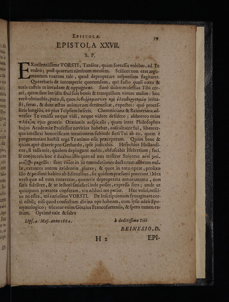 EPIsTOLzx. EPISTOLA XXVIL oi. Xcellentiffime VORSTI, Tardius , quàni fortaffis volebas, ad Te redeo; poft quartum nimirum menfem. — Scilicetnon erat argu- mentum tuarum tale , quod deproperare refponfüm flagitaret. Querebaris de intemperie quorundam, qui fa&amp;o quafi coetu &amp; totis caftris teinvadant &amp; oppugnent. Sane doleo moleftias Tibi cre- ari, quem fine invidia frui fuis bonis &amp; tranquillum vivere malim; hoc veró obtinebis, puto,fi, quos eufuppmuon Uva s) £AeuÜepesouía. irrita- fti, feras, &amp; dum zítus animorum detümefcat , éexpectes: quó procef- verfus Te emiíla neque vidi, neque videre defidero ; abhorreo enim zAdz]eg ejus generis. Orationis aufpicalis , quam inter. Philofophos hujus Academiz Profe(for novitius habebat, aufcultator fui , libenter- queintellexi honorificam mentionem fubinde fieri Tui ab eo, quem € programmate hofltili erga Teanimo efle preceperam. — Quàm bene &amp; quàm apté dixerit pro Gerhardo , ipfe judicabis. Hefychius Hollandi- cus ,fi talis erit, qualem depingunt nobis ; obfufcabit Helvetium ; faci. ud) &amp;» pagellis : funt enim in iis emendationes doctorum aliorum nul. lz,extantes autem avidentie plures; &amp; quot in toto opere ; prolixo illo &amp; pesfime habito ab Editoribus , fic quidem prefumi poterunt ? Mea veróqua ad eum curaveras; quamvis deproperata anhotamenta , non fatis fideliter, &amp; ut lectori (atisfieri inde poflet , expreffa funt; unde ut quicquam. praterea conferam, vixadducime patiar, Haxcvoluinefci- us neeffes, micarisfime VORSTI, Delnfcriptionumfyntagmate cer- ti nihil; nifi quod confectum divina ope habeam, cum ipfo adeó Epo- nymologico ;: tricatur enim Gótzius Francofurteníis, &amp; fpero tamen ex- itum. Optimévale &amp;falve Lipf. 4. Maj. anno 1664. à deditifimo Tibi REINESIO,;D, : ] H2 EPI-