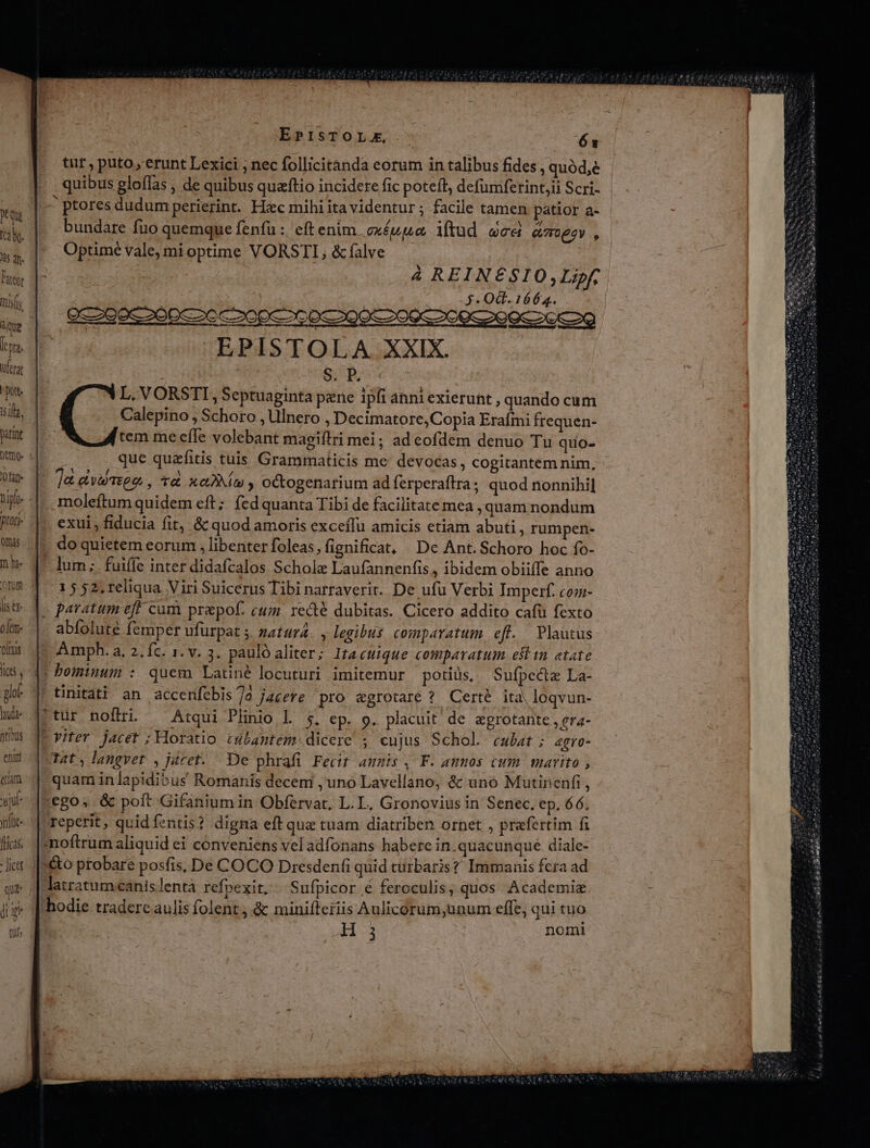 Que h Jta: ferat poe iila, parint : 0 fat Bur Ohás m he ofüm i$ CY oki olnis JC pos hd tibus ei etiam ud nfüe- [ricas. EPISTOLZ, Ó x tür , puto , erunt Lexici ; nec follicitànda eorum in talibus fides , quód,e quibus gloffas , de quibus quaftio incidere fic poteft, defumferint,ii Scri- ptores dudum perierint. Hxec mihi ita videntur ; facile tamen patior a- bundare fuo quemque fenfu : eft enim. exéuua iftud wes amor, Optimé vale, mi optime VORSTI, &amp; falve á REINE£SIO,;Lipf, 3. Od. 1664. EPISTOLA XXIX. | S;E L. VORSTI, Septuaginta pene ipfi anni exierunt , quando cum Calepino , Schoro , Ulnero , Decimatore,Copia Erafmi frequen- tem me effe volebant magiftri mei; ad cofdem denuo Tu quo- que quzfitis tuis Grammaticis me devocas, cogitantem nim, ]&amp; tte , tra xem octogenarium ad ferperaftra; quod nonnihil moleftum quidem eft; fed quanta Tibi de facilitate mea , quam nondum exui, fiducia fit, &amp; quod amoris exceífu amicis etiam abuti, rumpen- do quietem eorum , libenter foleas, fignificat, De Ant. Schoro hoc fo- 1 5 52, reliqua Viri Suicerus Tibi narraverit.. De ufu Verbi Imperf. co- j q abfolute femper ufurpat 5 matura. , legibus comparatum eff. Plautus Amph. a, 2, íc. 1. v. 3. pauló aliter; Itacuique comparatum eft in etate tinitati an accenfebis/]o jacere pro agrotaré ? Certé ita, loqvun- Tat, langvet , jacet. - De phrafi Fecit amnis, F. annos cum marito , y langvet. p | quam in lapidibus Romanis decem , uno Lavellano, &amp; uno Mutinenfi,