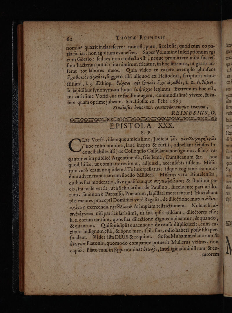 62 TuoMzEe REINEsII - nomine quaritinclatefcere: noneft, puto, fi telefit, quód ctm eo pa- cum Gótzio; fed res non confecta eft ;, neque promittere mihi fuccef- fum ha&amp;enus potui: ita nimirum tricatur, in hoc ifitentus, ut gratis au- ferat totlàbores meos; Quia video te carere exemplo phrafeos Lye Quà dryalàv fuggeto tibi aliquod ex Heliodori , fcriptoris venu- - ftiffimi , l. 3. ZEthiop. Üdece 49) Iduuóv ys aalàv 1, e, £v0vua « In lapidibus fynonymum hujus £u/U ye legimus. Extremum hoc eft, mi carisfime Vorfíti ut te facilimé agere ,'commodisfime vivere, &amp; va- lére quatn optime jubeam. Scr.Lipfiz 10. Febr. 166 5. Studiofus bonorum, commodorumque tuorum , REINESIUS,D. cba meer ap m E EPISTOLA. XXX. | | WSPTquT T Lar. Vorfti ,idemque amicisfime ; Judicia Jv eynEvyxenisov ( hoc enim nomine ,fané inepto &amp; futili-, adpellánt feipfos In- conciliabiles ifti) de:Colloquio Caffellano non ignoras ; fcio? va- dum advenerunttux cumlibello Mülleri. Miferos veró 'Rintelenfes , quibus fua moderatio , five qualifcunque evyxe]a2amnc &amp; ftudium pa- cis ;ita male vertit ; utà Scholaribus de Paulino, fuccinente pari arido- rum , fanénon € Parnallo, Po&amp;tarum ,lapidari mererentur! Hoirebunt pi&amp; mentes praecepti Domirüci veré Regalis , de dile&amp;ionemutua &amp;2i«- xeAv06 exercenda, ze£Q Xam &amp;impiamreftridionem. —Nolunthiz- h.e.corum tantüm, qnos fua dile&amp;ione dignos opinantur, &amp; quando; ritate indignüm effe , &amp; bono jure , fcil. fuo, odio haberi pofle fibi per- (éuesic Platonis, quomodo comparare potuerit Mullerus veftras , non. capio: Plato cura in Epp. nomiaat £e«e5v, intelligit adminiftrum Sc cu- ftot àM] otac: qu jb 4mà etf voto gitil nim fetva Varia fcula Her di fe e/nof illam mí quot Scyt num. mm: chio; fum, e ies