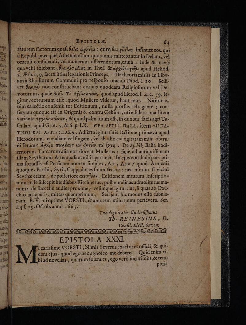 *0 p. Itn tpi | cef WEN ra[oos Yeu li cet, ? VAM It, /5,0, vebont] » T nthid«| jando, ] e Ep1:TOLE, - à Republ. precipue Athenienfium quotannis mittebantur in Delum ,vel oraculi confulendi, yel munerum offerendorum,caufa ; inde-&amp; navis qua vehi folebant , ÜccogAc,Plut.in Thef. &amp; aes éve(9» apud Heliod. 2, JEth. c, 9; facra iftiuslegationis Princeps, ^ Detheoris misfis in Liby- amà Rhodiorum Communi pro refponfo oraculi Diod, l.20. — Scili- cet Üeweoi non conftituebant corpus quoddam Religioforum vel De- votorum , quale Sofi. To Acliuzwoew, quod apud Herod.1. 4. C. 59. le- gitur,corruptum effe quod Mullero videtur, haut reor. Nititur c. nim ealectio confenfu tot Editionum , nulla prorfus refraganté ; con- fervata quoque eft in Origenis 6. contra Celfum , uti edidere una litera variante Ae9etardaay , &amp; quod palmarium eft, in duobus faxis agri Tu- fculani apud Grut. 5, &amp; 6. p. LX. OEA APTI ::IIAXA.i1tem AIITIA- TPIOI KAI APTI::IIAZA.. Adferta igitur fatis lectione primeva apud Herodotum, curaliam vel fingam , velab alio excogitatam mihi obtru- diferam? Aex]s vuesenc un Cure a2 iyu . De Afchik, Baffa hodi- ernorum Turcarum alia nos doceat Mullerus ; fané ad antiquiflimam illam Scytharum Artempafam nihil pertinet, In ejus vocabulo pars pri- ma fortaffis eft Perficum nomen fimplex, Art , Arta ; quód Armenii quoque , Parthi , Syri , Cappadoces fuum fecere. : nec mirum fi vicini Scythe etiam ;. de pofteriore exez/éoy. Editionem mearum TInfcriptio- num in fe fufcepit his diebus Kirchnerus, poft nundinas ad moliturus ma- num: de fucceffu audies proxime ; velimque igitur , ut;fi quasab Ewi- chio acceperis, mittas quamprimum, | Sed jam hic modus efto fabula- rum, B. V. mioptime VORSTI ,.&amp; amorem mihi tuum perfevera. Sct. Lipf, 19. O&amp;ob. anno 166 ;. | | Tua dignitatis Studiofifrmus Jb. REINESIUS , D. | Confil. Elect. Saxon GC 290€ 200€200C 200€ 200 200C 20 70e 2005 20089 EPISTOLA XXXI. [carisfime VORSTI , Nimis Severus exactor es officii, &amp; qui- dem ejus , quod ego nec agnofco me debere. Quid enim ti- biadnovellas, quarum folens es , ego veró incuriofus,&amp; tem- 3s POET | poris