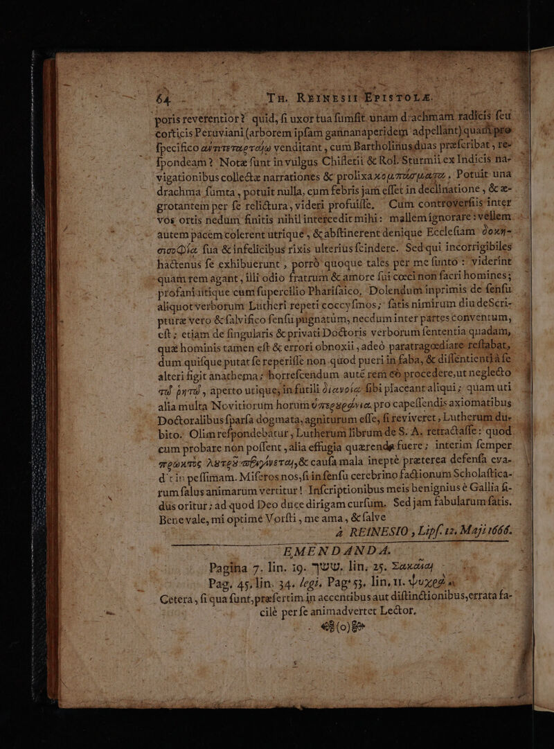 Y. dices. werte cms nti ent la mei Lo Tl HIPS n totns m m m i Nem rm n 5p w^ Tn. REINES ErPIsTOLE. corticis Peruviani (arborem ipfam gannanaperidem adpellant)quaripre [pecifico ayzireaevo4o venditant , cum Bartholinusduas preefcribat , re- [pondeam? Nota funt in vulgus Chiflerii à Rol Sturmii ex Indicis na- vigationibus colle&amp;z narrationes &amp; prolixaxegzwejzamz , Potuit una drachma fümta , potuit nulla, cum febris jará effet in declinatione , &amp; z- grotantem per fe relicura, videri profuifle, ^ Cum controverfiis inter vos ortis nedum finitis nihil intetcedicmihi: mallemignorare:vellem autem pácem colerent utrique , &amp;abftinerent denique Ecclefiam Qoxn- eco Qía. fua &amp; infelicibus rixis ulteriusfcindere. Sed qui incorrigibiles ha&amp;enus fe exhibuerunt ; porro quoque tales per me fnato : viderint profaniuitique cum füpercilio Pharifaico. Dolendum inprimis de fenfu aliquotverborum Lutheri repeti coccyfmos;- fatis nimirum diu deSeri- pture vero &amp;falvifico fenfu pugnatüm; necdum inter partes Conventum, cit; etiam de fingularis &amp; privati Doctoris verborum fententia quadam, qua hominis tamen eft &amp; errori obnoxii , adeó paratragoediare reflabat, dum quifque putat fe reperiffe non-quod pueri in faba, &amp; diflentientià fe alteri figit anathema; horrefcendum aut£ rem eo procedere,ut neglecto qu pyTU , aperto utique; in facili diavoic fibi placeantaliqui ; quam uti alia multa Novitiorum horum vzrsesedoia. pro capelfendis axiomatibus Doctoralibus fparía dogmata, agniturum effe, fi teviverct , Lutherum du» bito. Olimrefpondebatur , Lutherum librum de S. A. retractaffe :' quod cum probare non poffent , alia effugia querenda fuere ; interim femper stp wTiG ASTE ae Ta|,&amp; caufa mala inepte preterea defenfa eva- d cin peffimam. Miferos nos;fi in fenfu cerebrino factionum Scholaftica- rum falusanimarüm vertitur! Infcriptionibus meis benignius e Gallia fi- dus oritur ad quod Deo duce dirigam curfum. Sed jam fabularum fatis. Bene vale, mi optime Voríti , me ama, &amp; (alve 4 REINESIO , Lipf. us, Maji i6ód. OMA C DUINEFÉTNIMaLr JS OF ABL Pardon EMENDAND A. Pagina 7. lin. 19. UV. lin; 25. Xaxeaj Pag. 45, lin. 34. /egi, Pag*s3, lin,xt. uxeg Getera , fi qua funt;prefertim in accentibus aut diftin&amp;tionibus,errata fa- cilé perfe animadvertet Lector. «3 (0)89
